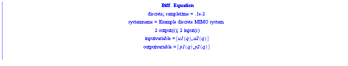 [[[`Diff. Equation`],[`discrete; sampletime = .1e-2`],[`systemname = Example discrete MIMO system`],[`2 output(s); 2 input(s)`],[`inputvariable = `[u1(q),u2(q)]],[`outputvariable = `[y1(q),y2(q)]],[de` = `[x1(q+1)=x1(q)+2 x2(q)+3 u1(q)+7 u2(q),x2(q+1)=4 x2(q)+9 u1(q)+6 u2(q),y1(q)=5 x1(q)+6 x2(q),y2(q)=5 x1(q)+2 x2(q)]]]
