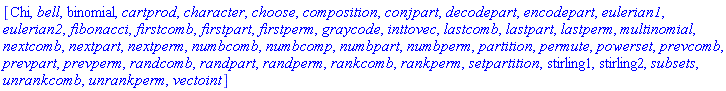 [Chi, bell, binomial, cartprod, character, choose, composition, conjpart, decodepart, encodepart, eulerian1, eulerian2, fibonacci, firstcomb, firstpart, firstperm, graycode, inttovec, lastcomb, lastpart, lastperm, multinomial, nextcomb, nextpart, nextperm, numbcomb, numbcomp, numbpart, numbperm, partition, permute, powerset, prevcomb, prevpart, prevperm, randcomb, randpart, randperm, rankcomb, rankperm, setpartition, stirling1, stirling2, subsets, unrankcomb, unrankperm, vectoint]