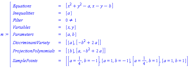 m:=[[[Equations,=, [x^2+y^2-a,x-y-b]],[Inequalities,=, [a]],[Filter,=, 0<>1],[Variables,=, [x,y]],[Parameters,=, [a,b]],[DiscriminantVariety,=, [[a],[-b^2+2 a]]],[ProjectionPolynomials,=, [[b],[a,-b^2+2 a]]],[SamplePoints,=, [[a=1/4,b=-1],[a=1,b=-1],[a=1/4,b=1],[a=1,b=1]]]]