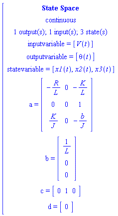 [[[`State Space`],[continuous],[`1 output(s); 1 input(s); 3 state(s)`],[`inputvariable = `[V(t)]],[`outputvariable = `[theta(t)]],[`statevariable = `[x1(t),x2(t),x3(t)]],[a` = `[[[-R/L,0,-K/L],[0,0,1],[K/J,0,-b/J]]]],[b` = `[[[1/L],[0],[0]]]],[c` = `[[[0,1,0]]]],[d` = `[[[0]]]]]
