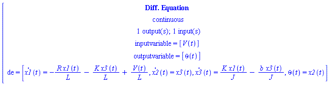 [[[`Diff. Equation`],[continuous],[`1 output(s); 1 input(s)`],[`inputvariable = `[V(t)]],[`outputvariable = `[theta(t)]],[de` = `[x1(t)=-(R x1(t))/L-(K x3(t))/L+(V(t))/L,x2(t)=x3(t),x3(t)=(K x1(t))/J-(b x3(t))/J,theta(t)=x2(t)]]]