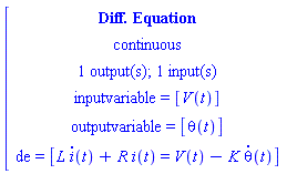[[[`Diff. Equation`],[continuous],[`1 output(s); 1 input(s)`],[`inputvariable = `[V(t)]],[`outputvariable = `[theta(t)]],[de` = `[L i(t)+R i(t)=V(t)-K theta(t)]]]