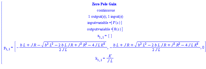 [[[`Zero Pole Gain`],[continuous],[`1 output(s); 1 input(s)`],[`inputvariable = `[V(s)]],[`outputvariable = `[theta(s)]],[z[1,1]` = `[]],[p[1,1]` = `[-(b L+J R-sqrt(b^2 L^2-2 b L J R+J^2 R^2-4 J L K^2))/(2 J L),-(b L+J R+sqrt(b^2 L^2-2 b L J R+J^2 R^2-4 J L K^2))/(2 J L),0]],[k[1,1]` = `K/(J L)]]