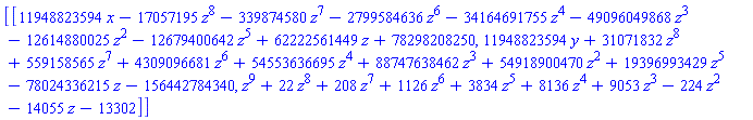 [[11948823594*x-17057195*z^8-339874580*z^7-2799584636*z^6-34164691755*z^4-49096049868*z^3-12614880025*z^2-12679400642*z^5+62222561449*z+78298208250, 11948823594*y+31071832*z^8+559158565*z^7+4309096681*z^6+54553636695*z^4+88747638462*z^3+54918900470*z^2+19396993429*z^5-78024336215*z-156442784340, z^9+22*z^8+208*z^7+1126*z^6+3834*z^5+8136*z^4+9053*z^3-224*z^2-14055*z-13302]]
