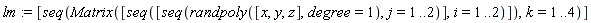 lm := [seq(Matrix([seq([seq(randpoly([x, y, z], degree = 1), j = 1 .. 2)], i = 1 .. 2)]), k = 1 .. 4)]
