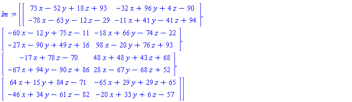 lm := [Matrix([[73*x-52*y+18*z+93, -32*x+96*y+4*z-90], [-78*x-63*y-12*z-29, -11*x+41*y-41*z+94]]), Matrix([[-60*x-12*y+75*z-11, -18*x+66*y-74*z-22], [-27*x-90*y+49*z+16, 98*x-20*y+76*z+93]]), Matrix([[-17*x+78*z-70, 48*x+48*y+43*z+68], [-67*x+94*y-90*z+86, 28*x-67*y-68*z+52]]), Matrix([[64*x+15*y+84*z-71, -65*x+29*y+29*z+65], [-46*x+34*y-61*z-82, -20*x+33*y+6*z-57]])]