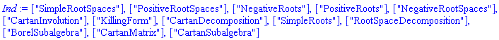 ["SimpleRootSpaces"], ["PositiveRootSpaces"], ["NegativeRoots"], ["PositiveRoots"], ["NegativeRootSpaces"], ["CartanInvolution"], ["KillingForm"], ["CartanDecomposition"], ["SimpleRoots"], ["RootSpaceDecomposition"], ["BorelSubalgebra"], ["CartanMatrix"], ["CartanSubalgebra"]