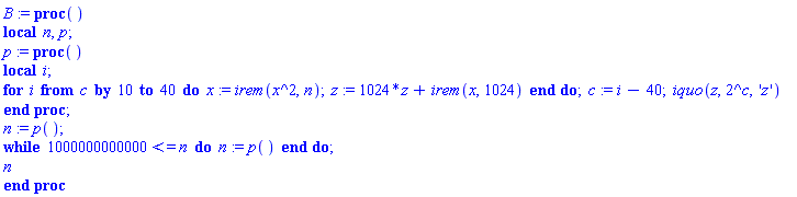 B := proc () local n, p; p := proc () local i; for i from c by 10 to 40 do x := irem(x^2, n); z := 1024*z+irem(x, 1024) end do; c := i-40; iquo(z, 2^c, 'z') end proc; n := p(); while 1000000000000 <= n do n := p() end do; n end proc