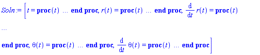 [t = proc (t) local _res, _dat, _solnproc, _xout, _ndsol, _pars, _i; option `Copyright (c) 2000 by Waterloo Maple Inc. All rights reserved.`; if 1 < nargs then error "invalid input: too many arguments" end if; _EnvDSNumericSaveDigits := Digits; Digits := 15; if _EnvInFsolve = true then _xout := evalf[_EnvDSNumericSaveDigits](t) else _xout := evalf(t) end if; _dat := Array(1..4, {(1) = proc (_xin) local _xout, _dtbl, _dat, _vmap, _x0, _y0, _val, _dig, _n, _ne, _nd, _nv, _pars, _ini, _par, _i, _j, _k, _src; option `Copyright (c) 2002 by Waterloo Maple Inc. All rights reserved.`; table( [( "complex" ) = false ] ) _xout := _xin; _pars := []; _dtbl := array( 1 .. 4, [( 1 ) = (array( 1 .. 19, [( 1 ) = (datatype = float[8], order = C_order, storage = rectangular), ( 2 ) = (datatype = float[8], order = C_order, storage = rectangular), ( 3 ) = ([0, 0, 0, Array(1..0, 1..2, {}, datatype = float[8], order = C_order)]), ( 5 ) = (Array(1..25, {(1) = .0, (2) = 0.10e-5, (3) = .0, (4) = 0.500001e-14, (5) = .0, (6) = 0.2575336099919156e-3, (7) = .0, (8) = 0.10e-5, (9) = .0, (10) = .0, (11) = .0, (12) = .0, (13) = 1.0, (14) = .0, (15) = .5, (16) = .0, (17) = 1.0, (18) = 1.0, (19) = .0, (20) = .0, (21) = 1.0, (22) = 1.0, (23) = .0, (24) = .0, (25) = .0}, datatype = float[8], order = C_order)), ( 4 ) = (Array(1..49, {(1) = 4, (2) = 4, (3) = 0, (4) = 0, (5) = 0, (6) = 0, (7) = 1, (8) = 0, (9) = 0, (10) = 0, (11) = 0, (12) = 0, (13) = 0, (14) = 0, (15) = 0, (16) = 0, (17) = 0, (18) = 1, (19) = 30000, (20) = 0, (21) = 0, (22) = 1, (23) = 4, (24) = 0, (25) = 1, (26) = 15, (27) = 1, (28) = 0, (29) = 1, (30) = 3, (31) = 3, (32) = 0, (33) = 1, (34) = 0, (35) = 0, (36) = 0, (37) = 0, (38) = 0, (39) = 0, (40) = 0, (41) = 0, (42) = 0, (43) = 1, (44) = 0, (45) = 0, (46) = 0, (47) = 0, (48) = 0, (49) = 0}, datatype = integer[4])), ( 7 ) = ([Array(1..4, 1..7, {(1, 1) = .0, (1, 2) = .203125, (1, 3) = .3046875, (1, 4) = .75, (1, 5) = .8125, (1, 6) = .40625, (1, 7) = .8125, (2, 1) = 0.6378173828125e-1, (2, 2) = .0, (2, 3) = .279296875, (2, 4) = .27237892150878906, (2, 5) = -0.9686851501464844e-1, (2, 6) = 0.1956939697265625e-1, (2, 7) = .5381584167480469, (3, 1) = 0.31890869140625e-1, (3, 2) = .0, (3, 3) = -.34375, (3, 4) = -.335235595703125, (3, 5) = .2296142578125, (3, 6) = .41748046875, (3, 7) = 11.480712890625, (4, 1) = 0.9710520505905151e-1, (4, 2) = .0, (4, 3) = .40350341796875, (4, 4) = 0.20297467708587646e-1, (4, 5) = -0.6054282188415527e-2, (4, 6) = -0.4770040512084961e-1, (4, 7) = .77858567237854}, datatype = float[8], order = C_order), Array(1..6, 1..6, {(1, 1) = .0, (1, 2) = .0, (1, 3) = .0, (1, 4) = .0, (1, 5) = .0, (1, 6) = 1.0, (2, 1) = .25, (2, 2) = .0, (2, 3) = .0, (2, 4) = .0, (2, 5) = .0, (2, 6) = 1.0, (3, 1) = .1875, (3, 2) = .5625, (3, 3) = .0, (3, 4) = .0, (3, 5) = .0, (3, 6) = 2.0, (4, 1) = .23583984375, (4, 2) = -.87890625, (4, 3) = .890625, (4, 4) = .0, (4, 5) = .0, (4, 6) = .2681884765625, (5, 1) = .1272735595703125, (5, 2) = -.5009765625, (5, 3) = .44921875, (5, 4) = -0.128936767578125e-1, (5, 5) = .0, (5, 6) = 0.626220703125e-1, (6, 1) = -0.927734375e-1, (6, 2) = .626220703125, (6, 3) = -.4326171875, (6, 4) = .1418304443359375, (6, 5) = -0.861053466796875e-1, (6, 6) = .3131103515625}, datatype = float[8], order = C_order), Array(1..6, {(1) = .0, (2) = .386, (3) = .21, (4) = .63, (5) = 1.0, (6) = 1.0}, datatype = float[8], order = C_order), Array(1..6, {(1) = .25, (2) = -.1043, (3) = .1035, (4) = -0.362e-1, (5) = .0, (6) = .0}, datatype = float[8], order = C_order), Array(1..6, 1..5, {(1, 1) = .0, (1, 2) = .0, (1, 3) = .0, (1, 4) = .0, (1, 5) = .0, (2, 1) = 1.544, (2, 2) = .0, (2, 3) = .0, (2, 4) = .0, (2, 5) = .0, (3, 1) = .9466785280815533, (3, 2) = .25570116989825814, (3, 3) = .0, (3, 4) = .0, (3, 5) = .0, (4, 1) = 3.3148251870684886, (4, 2) = 2.896124015972123, (4, 3) = .9986419139977808, (4, 4) = .0, (4, 5) = .0, (5, 1) = 1.2212245092262748, (5, 2) = 6.019134481287752, (5, 3) = 12.537083329320874, (5, 4) = -.687886036105895, (5, 5) = .0, (6, 1) = 1.2212245092262748, (6, 2) = 6.019134481287752, (6, 3) = 12.537083329320874, (6, 4) = -.687886036105895, (6, 5) = 1.0}, datatype = float[8], order = C_order), Array(1..6, 1..5, {(1, 1) = .0, (1, 2) = .0, (1, 3) = .0, (1, 4) = .0, (1, 5) = .0, (2, 1) = -5.6688, (2, 2) = .0, (2, 3) = .0, (2, 4) = .0, (2, 5) = .0, (3, 1) = -2.4300933568337584, (3, 2) = -.20635991570891224, (3, 3) = .0, (3, 4) = .0, (3, 5) = .0, (4, 1) = -.10735290581452621, (4, 2) = -9.594562251021896, (4, 3) = -20.470286148096154, (4, 4) = .0, (4, 5) = .0, (5, 1) = 7.496443313968615, (5, 2) = -10.246804314641219, (5, 3) = -33.99990352819906, (5, 4) = 11.708908932061595, (5, 5) = .0, (6, 1) = 8.083246795922411, (6, 2) = -7.981132988062785, (6, 3) = -31.52159432874373, (6, 4) = 16.319305431231363, (6, 5) = -6.0588182388340535}, datatype = float[8], order = C_order), Array(1..3, 1..5, {(1, 1) = .0, (1, 2) = .0, (1, 3) = .0, (1, 4) = .0, (1, 5) = .0, (2, 1) = 10.126235083446911, (2, 2) = -7.487995877607633, (2, 3) = -34.800918615557414, (2, 4) = -7.9927717075687275, (2, 5) = 1.0251377232956207, (3, 1) = -.6762803392806898, (3, 2) = 6.087714651678606, (3, 3) = 16.43084320892463, (3, 4) = 24.767225114183653, (3, 5) = -6.5943891257167815}, datatype = float[8], order = C_order)]), ( 6 ) = (Array(1..4, {(1) = .5, (2) = .0, (3) = 1.5707963267949, (4) = .0}, datatype = float[8], order = C_order)), ( 10 ) = ([proc (N, X, Y, YP) option `[Y[1] = r(t), Y[2] = diff(r(t),t), Y[3] = theta(t), Y[4] = diff(theta(t),t)]`; YP[2] := .50000000000000000000*Y[1]*Y[4]^2+4.9000000000000000000*cos(Y[3]); YP[4] := 20.000000000000000000*(-.10*Y[1]*Y[4]*Y[2]-.490*Y[1]*sin(Y[3]))/Y[1]^2; YP[1] := Y[2]; YP[3] := Y[4]; 0 end proc, -1, 0, 0, 0, 0]), ( 11 ) = (Array(1..6, 0..4, {(1, 1) = .0, (1, 2) = .0, (1, 3) = .0, (1, 4) = .0, (2, 0) = .0, (2, 1) = .0, (2, 2) = .0, (2, 3) = .0, (2, 4) = .0, (3, 0) = .0, (3, 1) = .0, (3, 2) = .0, (3, 3) = .0, (3, 4) = .0, (4, 0) = .0, (4, 1) = .0, (4, 2) = .0, (4, 3) = .0, (4, 4) = .0, (5, 0) = .0, (5, 1) = .0, (5, 2) = .0, (5, 3) = .0, (5, 4) = .0, (6, 0) = .0, (6, 1) = .0, (6, 2) = .0, (6, 3) = .0, (6, 4) = .0}, datatype = float[8], order = C_order)), ( 8 ) = ([Array(1..4, {(1) = .0, (2) = .0, (3) = .0, (4) = .0}, datatype = float[8], order = C_order), Array(1..4, {(1) = .0, (2) = .0, (3) = .0, (4) = .0}, datatype = float[8], order = C_order), Array(1..4, {(1) = .0, (2) = -0.17108258560331353e-13, (3) = .0, (4) = -19.6}, datatype = float[8], order = C_order)]), ( 9 ) = ([Array(1..4, {(1) = .1, (2) = .1, (3) = .1, (4) = .1}, datatype = float[8], order = C_order), Array(1..4, {(1) = .0, (2) = .0, (3) = .0, (4) = .0}, datatype = float[8], order = C_order), Array(1..4, {(1) = .0, (2) = .0, (3) = .0, (4) = .0}, datatype = float[8], order = C_order), Array(1..4, {(1) = .0, (2) = .0, (3) = .0, (4) = .0}, datatype = float[8], order = C_order), Array(1..4, {(1) = .0, (2) = .0, (3) = .0, (4) = .0}, datatype = float[8], order = C_order), Array(1..4, 1..4, {(1, 1) = .0, (1, 2) = .0, (1, 3) = .0, (1, 4) = .0, (2, 1) = .0, (2, 2) = .0, (2, 3) = .0, (2, 4) = .0, (3, 1) = .0, (3, 2) = .0, (3, 3) = .0, (3, 4) = .0, (4, 1) = .0, (4, 2) = .0, (4, 3) = .0, (4, 4) = .0}, datatype = float[8], order = C_order), Array(1..4, 1..4, {(1, 1) = .0, (1, 2) = .0, (1, 3) = .0, (1, 4) = .0, (2, 1) = .0, (2, 2) = .0, (2, 3) = .0, (2, 4) = .0, (3, 1) = .0, (3, 2) = .0, (3, 3) = .0, (3, 4) = .0, (4, 1) = .0, (4, 2) = .0, (4, 3) = .0, (4, 4) = .0}, datatype = float[8], order = C_order), Array(1..4, 1..6, {(1, 1) = .0, (1, 2) = .0, (1, 3) = .0, (1, 4) = .0, (1, 5) = .0, (1, 6) = .0, (2, 1) = .0, (2, 2) = .0, (2, 3) = .0, (2, 4) = .0, (2, 5) = .0, (2, 6) = .0, (3, 1) = .0, (3, 2) = .0, (3, 3) = .0, (3, 4) = .0, (3, 5) = .0, (3, 6) = .0, (4, 1) = .0, (4, 2) = .0, (4, 3) = .0, (4, 4) = .0, (4, 5) = .0, (4, 6) = .0}, datatype = float[8], order = C_order), Array(1..4, {(1) = 0, (2) = 0, (3) = 0, (4) = 0}, datatype = integer[4]), Array(1..4, {(1) = .5, (2) = .0, (3) = 1.5707963267949, (4) = .0}, datatype = float[8], order = C_order), Array(1..4, {(1) = .0, (2) = .0, (3) = .0, (4) = .0}, datatype = float[8], order = C_order), Array(1..4, {(1) = .0, (2) = .0, (3) = .0, (4) = .0}, datatype = float[8], order = C_order), Array(1..4, {(1) = .0, (2) = .0, (3) = .0, (4) = .0}, datatype = float[8], order = C_order)]), ( 15 ) = ("rkf45"), ( 14 ) = ([0, 0]), ( 13 ) = (), ( 12 ) = (), ( 16 ) = ([0, 0, 0, []]), ( 17 ) = ([proc (N, X, Y, YP) option `[Y[1] = r(t), Y[2] = diff(r(t),t), Y[3] = theta(t), Y[4] = diff(theta(t),t)]`; YP[2] := .50000000000000000000*Y[1]*Y[4]^2+4.9000000000000000000*cos(Y[3]); YP[4] := 20.000000000000000000*(-.10*Y[1]*Y[4]*Y[2]-.490*Y[1]*sin(Y[3]))/Y[1]^2; YP[1] := Y[2]; YP[3] := Y[4]; 0 end proc, -1, 0, 0, 0, 0]), ( 18 ) = ([]), ( 19 ) = (0)  ] ))  ] ); _y0 := Array(0..4, {(1) = 0., (2) = .5, (3) = 0., (4) = 1.57079632679490}); _vmap := array( 1 .. 4, [( 1 ) = (1), ( 2 ) = (2), ( 3 ) = (3), ( 4 ) = (4)  ] ); _x0 := _dtbl[1][5][5]; _n := _dtbl[1][4][1]; _ne := _dtbl[1][4][3]; _nd := _dtbl[1][4][4]; _nv := _dtbl[1][4][16]; if not type(_xout, 'numeric') then if member(_xout, ["start", "left", "right"]) then if _Env_smart_dsolve_numeric = true or _dtbl[1][4][10] = 1 then if _xout = "left" then if type(_dtbl[2], 'table') then return _dtbl[2][5][1] end if elif _xout = "right" then if type(_dtbl[3], 'table') then return _dtbl[3][5][1] end if end if end if; return _dtbl[1][5][5] elif _xout = "method" then return _dtbl[1][15] elif _xout = "storage" then return evalb(_dtbl[1][4][10] = 1) elif _xout = "leftdata" then if not type(_dtbl[2], 'array') then return NULL else return eval(_dtbl[2]) end if elif _xout = "rightdata" then if not type(_dtbl[3], 'array') then return NULL else return eval(_dtbl[3]) end if elif _xout = "enginedata" then return eval(_dtbl[1]) elif _xout = "enginereset" then _dtbl[2] := evaln(_dtbl[2]); _dtbl[3] := evaln(_dtbl[3]); return NULL elif _xout = "initial" then return procname(_y0[0]) elif _xout = "laxtol" then return _dtbl[`if`(member(_dtbl[4], {2, 3}), _dtbl[4], 1)][5][18] elif _xout = "numfun" then return `if`(member(_dtbl[4], {2, 3}), _dtbl[_dtbl[4]][4][18], 0) elif _xout = "parameters" then return [seq(_y0[_n+_i], _i = 1 .. nops(_pars))] elif _xout = "initial_and_parameters" then return procname(_y0[0]), [seq(_y0[_n+_i], _i = 1 .. nops(_pars))] elif _xout = "last" then if _dtbl[4] <> 2 and _dtbl[4] <> 3 or _x0-_dtbl[_dtbl[4]][5][1] = 0. then error "no information is available on last computed point" else _xout := _dtbl[_dtbl[4]][5][1] end if elif _xout = "function" then if _dtbl[1][4][33]-2. = 0 then return eval(_dtbl[1][10], 1) else return eval(_dtbl[1][10][1], 1) end if elif _xout = "map" then return copy(_vmap) elif type(_xin, `=`) and type(rhs(_xin), 'list') and member(lhs(_xin), {"initial", "parameters", "initial_and_parameters"}) then _ini, _par := [], []; if lhs(_xin) = "initial" then _ini := rhs(_xin) elif lhs(_xin) = "parameters" then _par := rhs(_xin) elif select(type, rhs(_xin), `=`) <> [] then _par, _ini := selectremove(type, rhs(_xin), `=`) elif nops(rhs(_xin)) < nops(_pars)+1 then error "insufficient data for specification of initial and parameters" else _par := rhs(_xin)[-nops(_pars) .. -1]; _ini := rhs(_xin)[1 .. -nops(_pars)-1] end if; _xout := lhs(_xout); if _par <> [] then `dsolve/numeric/process_parameters`(_n, _pars, _par, _y0) end if; if _ini <> [] then `dsolve/numeric/process_initial`(_n-_ne, _ini, _y0, _pars, _vmap) end if; `dsolve/numeric/SC/reinitialize`(_dtbl, _y0, _n, procname, _pars); if _Env_smart_dsolve_numeric = true and type(_y0[0], 'numeric') and _dtbl[1][4][10] <> 1 then procname("right") := _y0[0]; procname("left") := _y0[0] end if; if _xout = "initial" then return [_y0[0], seq(_y0[_vmap[_i]], _i = 1 .. _n-_ne)] elif _xout = "parameters" then return [seq(_y0[_n+_i], _i = 1 .. nops(_pars))] else return [_y0[0], seq(_y0[_vmap[_i]], _i = 1 .. _n-_ne)], [seq(_y0[_n+_i], _i = 1 .. nops(_pars))] end if elif _xin = "eventstop" then if _nv = 0 then error "this solution has no events" end if; _i := _dtbl[4]; if _i <> 2 and _i <> 3 then return 0 end if; if _dtbl[_i][4][10] = 1 and assigned(_dtbl[5-_i]) and _dtbl[_i][4][9] < 10 and 10 <= _dtbl[5-_i][4][9] then _i := 5-_i; _dtbl[4] := _i; _j := round(_dtbl[_i][4][17]); return round(_dtbl[_i][3][1][_j, 1]) elif 10 <= _dtbl[_i][4][9] then _j := round(_dtbl[_i][4][17]); return round(_dtbl[_i][3][1][_j, 1]) else return 0 end if elif _xin = "eventstatus" then if _nv = 0 then error "this solution has no events" end if; _i := [selectremove(proc (a) options operator, arrow; _dtbl[1][3][1][a, 7] = 1 end proc, {seq(_j, _j = 1 .. round(_dtbl[1][3][1][_nv+1, 1]))})]; return ':-enabled' = _i[1], ':-disabled' = _i[2] elif _xin = "eventclear" then if _nv = 0 then error "this solution has no events" end if; _i := _dtbl[4]; if _i <> 2 and _i <> 3 then error "no events to clear" end if; if _dtbl[_i][4][10] = 1 and assigned(_dtbl[5-_i]) and _dtbl[_i][4][9] < 10 and 10 < _dtbl[5-_i][4][9] then _dtbl[4] := 5-_i; _i := 5-_i end if; if _dtbl[_i][4][9] < 10 then error "no events to clear" elif _nv < _dtbl[_i][4][9]-10 then error "event error condition cannot be cleared" else _j := _dtbl[_i][4][9]-10; if irem(round(_dtbl[_i][3][1][_j, 4]), 2) = 1 then error "retriggerable events cannot be cleared" end if; _j := round(_dtbl[_i][3][1][_j, 1]); for _k to _nv do if _dtbl[_i][3][1][_k, 1] = _j then if _dtbl[_i][3][1][_k, 2] = 3 then error "range events cannot be cleared" end if; _dtbl[_i][3][1][_k, 8] := _dtbl[_i][3][1][_nv+1, 8] end if end do; _dtbl[_i][4][17] := 0; _dtbl[_i][4][9] := 0; if _dtbl[1][4][10] = 1 then if _i = 2 then try procname(procname("left")) catch:  end try else try procname(procname("right")) catch:  end try end if end if end if; return  elif type(_xin, `=`) and member(lhs(_xin), {"eventenable", "eventdisable"}) then if _nv = 0 then error "this solution has no events" end if; if type(rhs(_xin), {('set')('posint'), ('list')('posint')}) then _i := {op(rhs(_xin))} elif type(rhs(_xin), 'posint') then _i := {rhs(_xin)} else error "event identifiers must be integers in the range 1..%1", round(_dtbl[1][3][1][_nv+1, 1]) end if; if select(proc (a) options operator, arrow; _nv < a end proc, _i) <> {} then error "event identifiers must be integers in the range 1..%1", round(_dtbl[1][3][1][_nv+1, 1]) end if; _k := {}; for _j to _nv do if member(round(_dtbl[1][3][1][_j, 1]), _i) then _k := `union`(_k, {_j}) end if end do; _i := _k; if lhs(_xin) = "eventdisable" then _dtbl[4] := 0; _j := [evalb(assigned(_dtbl[2]) and member(_dtbl[2][4][17], _i)), evalb(assigned(_dtbl[3]) and member(_dtbl[3][4][17], _i))]; for _k in _i do _dtbl[1][3][1][_k, 7] := 0; if assigned(_dtbl[2]) then _dtbl[2][3][1][_k, 7] := 0 end if; if assigned(_dtbl[3]) then _dtbl[3][3][1][_k, 7] := 0 end if end do; if _j[1] then for _k to _nv+1 do if _k <= _nv and not type(_dtbl[2][3][4][_k, 1], 'undefined') then userinfo(3, {'events', 'eventreset'}, `reinit #2, event code `, _k, ` to defined init `, _dtbl[2][3][4][_k, 1]); _dtbl[2][3][1][_k, 8] := _dtbl[2][3][4][_k, 1] elif _dtbl[2][3][1][_k, 2] = 0 and irem(iquo(round(_dtbl[2][3][1][_k, 4]), 32), 2) = 1 then userinfo(3, {'events', 'eventreset'}, `reinit #2, event code `, _k, ` to rate hysteresis init `, _dtbl[2][5][24]); _dtbl[2][3][1][_k, 8] := _dtbl[2][5][24] elif _dtbl[2][3][1][_k, 2] = 0 and irem(iquo(round(_dtbl[2][3][1][_k, 4]), 2), 2) = 0 then userinfo(3, {'events', 'eventreset'}, `reinit #2, event code `, _k, ` to initial init `, _x0); _dtbl[2][3][1][_k, 8] := _x0 else userinfo(3, {'events', 'eventreset'}, `reinit #2, event code `, _k, ` to fireinitial init `, _x0-1); _dtbl[2][3][1][_k, 8] := _x0-1 end if end do; _dtbl[2][4][17] := 0; _dtbl[2][4][9] := 0; if _dtbl[1][4][10] = 1 then procname(procname("left")) end if end if; if _j[2] then for _k to _nv+1 do if _k <= _nv and not type(_dtbl[3][3][4][_k, 2], 'undefined') then userinfo(3, {'events', 'eventreset'}, `reinit #3, event code `, _k, ` to defined init `, _dtbl[3][3][4][_k, 2]); _dtbl[3][3][1][_k, 8] := _dtbl[3][3][4][_k, 2] elif _dtbl[3][3][1][_k, 2] = 0 and irem(iquo(round(_dtbl[3][3][1][_k, 4]), 32), 2) = 1 then userinfo(3, {'events', 'eventreset'}, `reinit #3, event code `, _k, ` to rate hysteresis init `, _dtbl[3][5][24]); _dtbl[3][3][1][_k, 8] := _dtbl[3][5][24] elif _dtbl[3][3][1][_k, 2] = 0 and irem(iquo(round(_dtbl[3][3][1][_k, 4]), 2), 2) = 0 then userinfo(3, {'events', 'eventreset'}, `reinit #3, event code `, _k, ` to initial init `, _x0); _dtbl[3][3][1][_k, 8] := _x0 else userinfo(3, {'events', 'eventreset'}, `reinit #3, event code `, _k, ` to fireinitial init `, _x0+1); _dtbl[3][3][1][_k, 8] := _x0+1 end if end do; _dtbl[3][4][17] := 0; _dtbl[3][4][9] := 0; if _dtbl[1][4][10] = 1 then procname(procname("right")) end if end if else for _k in _i do _dtbl[1][3][1][_k, 7] := 1 end do; _dtbl[2] := evaln(_dtbl[2]); _dtbl[3] := evaln(_dtbl[3]); _dtbl[4] := 0; if _dtbl[1][4][10] = 1 then if _x0 <= procname("right") then try procname(procname("right")) catch:  end try end if; if procname("left") <= _x0 then try procname(procname("left")) catch:  end try end if end if end if; return  elif type(_xin, `=`) and lhs(_xin) = "eventfired" then if not type(rhs(_xin), 'list') then error "'eventfired' must be specified as a list" end if; if _nv = 0 then error "this solution has no events" end if; if _dtbl[4] <> 2 and _dtbl[4] <> 3 then error "'direction' must be set prior to calling/setting 'eventfired'" end if; _i := _dtbl[4]; _val := NULL; if not assigned(_EnvEventRetriggerWarned) then _EnvEventRetriggerWarned := false end if; for _k in rhs(_xin) do if type(_k, 'integer') then _src := _k elif type(_k, 'integer' = 'anything') and type(evalf(rhs(_k)), 'numeric') then _k := lhs(_k) = evalf[max(Digits, 18)](rhs(_k)); _src := lhs(_k) else error "'eventfired' entry is not valid: %1", _k end if; if _src < 1 or round(_dtbl[1][3][1][_nv+1, 1]) < _src then error "event identifiers must be integers in the range 1..%1", round(_dtbl[1][3][1][_nv+1, 1]) end if; _src := {seq(`if`(_dtbl[1][3][1][_j, 1]-_src = 0., _j, NULL), _j = 1 .. _nv)}; if nops(_src) <> 1 then error "'eventfired' can only be set/queried for root-finding events and time/interval events" end if; _src := _src[1]; if _dtbl[1][3][1][_src, 2] <> 0. and _dtbl[1][3][1][_src, 2]-2. <> 0. then error "'eventfired' can only be set/queried for root-finding events and time/interval events" elif irem(round(_dtbl[1][3][1][_src, 4]), 2) = 1 then if _EnvEventRetriggerWarned = false then WARNING(`'eventfired' has no effect on events that retrigger`) end if; _EnvEventRetriggerWarned := true end if; if _dtbl[_i][3][1][_src, 2] = 0 and irem(iquo(round(_dtbl[_i][3][1][_src, 4]), 32), 2) = 1 then _val := _val, undefined elif type(_dtbl[_i][3][4][_src, _i-1], 'undefined') or _i = 2 and _dtbl[2][3][1][_src, 8] < _dtbl[2][3][4][_src, 1] or _i = 3 and _dtbl[3][3][4][_src, 2] < _dtbl[3][3][1][_src, 8] then _val := _val, _dtbl[_i][3][1][_src, 8] else _val := _val, _dtbl[_i][3][4][_src, _i-1] end if; if type(_k, `=`) then if _dtbl[_i][3][1][_src, 2] = 0 and irem(iquo(round(_dtbl[_i][3][1][_src, 4]), 32), 2) = 1 then error "cannot set event code for a rate hysteresis event" end if; userinfo(3, {'events', 'eventreset'}, `manual set event code `, _src, ` to value `, rhs(_k)); _dtbl[_i][3][1][_src, 8] := rhs(_k); _dtbl[_i][3][4][_src, _i-1] := rhs(_k) end if end do; return [_val] elif type(_xin, `=`) and lhs(_xin) = "direction" then if not member(rhs(_xin), {-1, 1, ':-left', ':-right'}) then error "'direction' must be specified as either '1' or 'right' (positive) or '-1' or 'left' (negative)" end if; _src := `if`(_dtbl[4] = 2, -1, `if`(_dtbl[4] = 3, 1, undefined)); _i := `if`(member(rhs(_xin), {1, ':-right'}), 3, 2); _dtbl[4] := _i; _dtbl[_i] := `dsolve/numeric/SC/IVPdcopy`(_dtbl[1], `if`(assigned(_dtbl[_i]), _dtbl[_i], NULL)); if 0 < _nv then for _j to _nv+1 do if _j <= _nv and not type(_dtbl[_i][3][4][_j, _i-1], 'undefined') then userinfo(3, {'events', 'eventreset'}, `reinit #4, event code `, _j, ` to defined init `, _dtbl[_i][3][4][_j, _i-1]); _dtbl[_i][3][1][_j, 8] := _dtbl[_i][3][4][_j, _i-1] elif _dtbl[_i][3][1][_j, 2] = 0 and irem(iquo(round(_dtbl[_i][3][1][_j, 4]), 32), 2) = 1 then userinfo(3, {'events', 'eventreset'}, `reinit #4, event code `, _j, ` to rate hysteresis init `, _dtbl[_i][5][24]); _dtbl[_i][3][1][_j, 8] := _dtbl[_i][5][24] elif _dtbl[_i][3][1][_j, 2] = 0 and irem(iquo(round(_dtbl[_i][3][1][_j, 4]), 2), 2) = 0 then userinfo(3, {'events', 'eventreset'}, `reinit #4, event code `, _j, ` to initial init `, _x0); _dtbl[_i][3][1][_j, 8] := _x0 else userinfo(3, {'events', 'eventreset'}, `reinit #4, event code `, _j, ` to fireinitial init `, _x0-2*_i+5.0); _dtbl[_i][3][1][_j, 8] := _x0-2*_i+5.0 end if end do end if; return _src elif _xin = "eventcount" then if _dtbl[1][3][1] = 0 or _dtbl[4] <> 2 and _dtbl[4] <> 3 then return 0 else return round(_dtbl[_dtbl[4]][3][1][_nv+1, 12]) end if else return "procname" end if end if; if _xout = _x0 then return [_x0, seq(evalf(_dtbl[1][6][_vmap[_i]]), _i = 1 .. _n-_ne)] end if; _i := `if`(_x0 <= _xout, 3, 2); if _xin = "last" and 0 < _dtbl[_i][4][9] and _dtbl[_i][4][9] < 10 then _dat := eval(_dtbl[_i], 2); _j := _dat[4][20]; return [_dat[11][_j, 0], seq(_dat[11][_j, _vmap[_i]], _i = 1 .. _n-_ne-_nd), seq(_dat[8][1][_vmap[_i]], _i = _n-_ne-_nd+1 .. _n-_ne)] end if; if not type(_dtbl[_i], 'array') then _dtbl[_i] := `dsolve/numeric/SC/IVPdcopy`(_dtbl[1], `if`(assigned(_dtbl[_i]), _dtbl[_i], NULL)); if 0 < _nv then for _j to _nv+1 do if _j <= _nv and not type(_dtbl[_i][3][4][_j, _i-1], 'undefined') then userinfo(3, {'events', 'eventreset'}, `reinit #5, event code `, _j, ` to defined init `, _dtbl[_i][3][4][_j, _i-1]); _dtbl[_i][3][1][_j, 8] := _dtbl[_i][3][4][_j, _i-1] elif _dtbl[_i][3][1][_j, 2] = 0 and irem(iquo(round(_dtbl[_i][3][1][_j, 4]), 32), 2) = 1 then userinfo(3, {'events', 'eventreset'}, `reinit #5, event code `, _j, ` to rate hysteresis init `, _dtbl[_i][5][24]); _dtbl[_i][3][1][_j, 8] := _dtbl[_i][5][24] elif _dtbl[_i][3][1][_j, 2] = 0 and irem(iquo(round(_dtbl[_i][3][1][_j, 4]), 2), 2) = 0 then userinfo(3, {'events', 'eventreset'}, `reinit #5, event code `, _j, ` to initial init `, _x0); _dtbl[_i][3][1][_j, 8] := _x0 else userinfo(3, {'events', 'eventreset'}, `reinit #5, event code `, _j, ` to fireinitial init `, _x0-2*_i+5.0); _dtbl[_i][3][1][_j, 8] := _x0-2*_i+5.0 end if end do end if end if; if _xin <> "last" then if 0 < 0 then if `dsolve/numeric/checkglobals`(op(_dtbl[1][14]), _pars, _n, _y0) then `dsolve/numeric/SC/reinitialize`(_dtbl, _y0, _n, procname, _pars, _i) end if end if; if _dtbl[1][4][7] = 0 then error "parameters must be initialized before solution can be computed" end if end if; _dat := eval(_dtbl[_i], 2); _dtbl[4] := _i; try _src := `dsolve/numeric/SC/IVPrun`(_dat, _xout) catch: userinfo(2, `dsolve/debug`, print(`Exception in solnproc:`, [lastexception][2 .. -1])); error  end try; if _src = 0 and 10 < _dat[4][9] then _val := _dat[3][1][_nv+1, 8] else _val := _dat[11][_dat[4][20], 0] end if; if _src <> 0 or _dat[4][9] <= 0 then _dtbl[1][5][1] := _xout else _dtbl[1][5][1] := _val end if; if _i = 3 and _val < _xout then Rounding := -infinity; if _dat[4][9] = 1 then error "cannot evaluate the solution further right of %1, probably a singularity", evalf[8](_val) elif _dat[4][9] = 2 then error "cannot evaluate the solution further right of %1, maxfun limit exceeded (see ?dsolve,maxfun for details)", evalf[8](_val) elif _dat[4][9] = 3 then if _dat[4][25] = 3 then error "cannot evaluate the solution past the initial point, problem may be initially singular or improperly set up" else error "cannot evaluate the solution past the initial point, problem may be complex, initially singular or improperly set up" end if elif _dat[4][9] = 4 then error "cannot evaluate the solution further right of %1, accuracy goal cannot be achieved with specified 'minstep'", evalf[8](_val) elif _dat[4][9] = 5 then error "cannot evaluate the solution further right of %1, too many step failures, tolerances may be too loose for problem", evalf[8](_val) elif 10 < _dat[4][9] then if _dat[4][9]-10 = _nv+1 then error "constraint projection failure on event at t=%1", evalf[8](_val) elif _dat[4][9]-10 = _nv+2 then error "index-1 and derivative evaluation failure on event at t=%1", evalf[8](_val) elif _dat[4][9]-10 = _nv+3 then error "maximum number of event iterations reached (%1) at t=%2", round(_dat[3][1][_nv+1, 3]), evalf[8](_val) else if _Env_dsolve_nowarnstop <> true then `dsolve/numeric/warning`(StringTools:-FormatMessage("cannot evaluate the solution further right of %1, event #%2 triggered a halt", evalf[8](_val), round(_dat[3][1][_dat[4][9]-10, 1]))) end if; Rounding := 'nearest'; _xout := _val end if else error "cannot evaluate the solution further right of %1", evalf[8](_val) end if elif _i = 2 and _xout < _val then Rounding := infinity; if _dat[4][9] = 1 then error "cannot evaluate the solution further left of %1, probably a singularity", evalf[8](_val) elif _dat[4][9] = 2 then error "cannot evaluate the solution further left of %1, maxfun limit exceeded (see ?dsolve,maxfun for details)", evalf[8](_val) elif _dat[4][9] = 3 then if _dat[4][25] = 3 then error "cannot evaluate the solution past the initial point, problem may be initially singular or improperly set up" else error "cannot evaluate the solution past the initial point, problem may be complex, initially singular or improperly set up" end if elif _dat[4][9] = 4 then error "cannot evaluate the solution further left of %1, accuracy goal cannot be achieved with specified 'minstep'", evalf[8](_val) elif _dat[4][9] = 5 then error "cannot evaluate the solution further left of %1, too many step failures, tolerances may be too loose for problem", evalf[8](_val) elif 10 < _dat[4][9] then if _dat[4][9]-10 = _nv+1 then error "constraint projection failure on event at t=%1", evalf[8](_val) elif _dat[4][9]-10 = _nv+2 then error "index-1 and derivative evaluation failure on event at t=%1", evalf[8](_val) elif _dat[4][9]-10 = _nv+3 then error "maximum number of event iterations reached (%1) at t=%2", round(_dat[3][1][_nv+1, 3]), evalf[8](_val) else if _Env_dsolve_nowarnstop <> true then `dsolve/numeric/warning`(StringTools:-FormatMessage("cannot evaluate the solution further left of %1, event #%2 triggered a halt", evalf[8](_val), round(_dat[3][1][_dat[4][9]-10, 1]))) end if; Rounding := 'nearest'; _xout := _val end if else error "cannot evaluate the solution further left of %1", evalf[8](_val) end if end if; if _EnvInFsolve = true then _dig := _dat[4][26]; _dat[4][26] := _EnvDSNumericSaveDigits; _Env_dsolve_SC_native := true; if _dat[4][25] = 1 then _i := 1; _dat[4][25] := 2 else _i := _dat[4][25] end if; _val := `dsolve/numeric/SC/IVPval`(_dat, _xout, _src); _dat[4][25] := _i; _dat[4][26] := _dig; [_xout, seq(_val[_vmap[_i]], _i = 1 .. _n-_ne)] else Digits := _dat[4][26]; _val := `dsolve/numeric/SC/IVPval`(eval(_dat, 2), _xout, _src); [_xout, seq(_val[_vmap[_i]], _i = 1 .. _n-_ne)] end if end proc, (2) = Array(1..5, {(1) = 114731836, (2) = 114731980, (3) = 114732076, (4) = 114732172, (5) = 114732268}), (3) = [t, r(t), diff(r(t), t), theta(t), diff(theta(t), t)], (4) = []}); _solnproc := _dat[1]; _pars := map(rhs, _dat[4]); if not type(_xout, 'numeric') then if member(t, ["start", 'start', "method", 'method', "left", 'left', "right", 'right', "leftdata", "rightdata", "enginedata", "eventstop", 'eventstop', "eventclear", 'eventclear', "eventstatus", 'eventstatus', "eventcount", 'eventcount', "laxtol", 'laxtol', "numfun", 'numfun', NULL]) then _res := _solnproc(convert(t, 'string')); if 1 < nops([_res]) then return _res elif type(_res, 'array') then return eval(_res, 1) elif _res <> "procname" then return _res end if elif member(t, ["last", 'last', "initial", 'initial', NULL]) then _res := _solnproc(convert(t, 'string')); if type(_res, 'list') then return _res[1] else return NULL end if elif member(t, ["parameters", 'parameters', "initial_and_parameters", 'initial_and_parameters', NULL]) then _xout := convert(t, 'string'); _res := _solnproc(_xout); if _xout = "parameters" then return [seq(_pars[_i] = _res[_i], _i = 1 .. nops(_pars))] else return [_res[1], seq(_pars[_i] = [_res][2][_i], _i = 1 .. nops(_pars))] end if elif type(_xout, `=`) and member(lhs(_xout), ["initial", 'initial', "parameters", 'parameters', "initial_and_parameters", 'initial_and_parameters', NULL]) then _xout := convert(lhs(t), 'string') = rhs(t); if lhs(_xout) = "initial" then if type(rhs(_xout), 'list') then _res := _solnproc(_xout) else _res := _solnproc("initial" = ["single", 1, rhs(_xout)]) end if elif not type(rhs(_xout), 'list') then error "initial and/or parameter values must be specified in a list" elif lhs(_xout) = "initial_and_parameters" and nops(rhs(_xout)) = nops(_pars)+1 then _res := _solnproc(lhs(_xout) = ["single", 1, op(rhs(_xout))]) else _res := _solnproc(_xout) end if; if lhs(_xout) = "initial" then return _res[1] elif lhs(_xout) = "parameters" then return [seq(_pars[_i] = _res[_i], _i = 1 .. nops(_pars))] else return [_res[1], seq(_pars[_i] = [_res][2][_i], _i = 1 .. nops(_pars))] end if elif type(_xout, `=`) and member(lhs(_xout), ["eventdisable", 'eventdisable', "eventenable", 'eventenable', "eventfired", 'eventfired', "direction", 'direction', NULL]) then return _solnproc(convert(lhs(t), 'string') = rhs(t)) elif _xout = "solnprocedure" then return eval(_solnproc) elif _xout = "sysvars" then return _dat[3] end if; if procname <> unknown then return ('procname')(t) else _ndsol := `tools/gensym`("t"); eval(FromInert(_Inert_FUNCTION(_Inert_NAME("assign"), _Inert_EXPSEQ(ToInert(_ndsol), _Inert_VERBATIM(pointto(_dat[2][1])))))); return FromInert(_Inert_FUNCTION(ToInert(_ndsol), _Inert_EXPSEQ(ToInert(t)))) end if end if; try _res := _solnproc(_xout); _res[1] catch: error  end try end proc, r(t) = proc (t) local _res, _dat, _solnproc, _xout, _ndsol, _pars, _i; option `Copyright (c) 2000 by Waterloo Maple Inc. All rights reserved.`; if 1 < nargs then error "invalid input: too many arguments" end if; _EnvDSNumericSaveDigits := Digits; Digits := 15; if _EnvInFsolve = true then _xout := evalf[_EnvDSNumericSaveDigits](t) else _xout := evalf(t) end if; _dat := Array(1..4, {(1) = proc (_xin) local _xout, _dtbl, _dat, _vmap, _x0, _y0, _val, _dig, _n, _ne, _nd, _nv, _pars, _ini, _par, _i, _j, _k, _src; option `Copyright (c) 2002 by Waterloo Maple Inc. All rights reserved.`; table( [( "complex" ) = false ] ) _xout := _xin; _pars := []; _dtbl := array( 1 .. 4, [( 1 ) = (array( 1 .. 19, [( 1 ) = (datatype = float[8], order = C_order, storage = rectangular), ( 2 ) = (datatype = float[8], order = C_order, storage = rectangular), ( 3 ) = ([0, 0, 0, Array(1..0, 1..2, {}, datatype = float[8], order = C_order)]), ( 5 ) = (Array(1..25, {(1) = .0, (2) = 0.10e-5, (3) = .0, (4) = 0.500001e-14, (5) = .0, (6) = 0.2575336099919156e-3, (7) = .0, (8) = 0.10e-5, (9) = .0, (10) = .0, (11) = .0, (12) = .0, (13) = 1.0, (14) = .0, (15) = .5, (16) = .0, (17) = 1.0, (18) = 1.0, (19) = .0, (20) = .0, (21) = 1.0, (22) = 1.0, (23) = .0, (24) = .0, (25) = .0}, datatype = float[8], order = C_order)), ( 4 ) = (Array(1..49, {(1) = 4, (2) = 4, (3) = 0, (4) = 0, (5) = 0, (6) = 0, (7) = 1, (8) = 0, (9) = 0, (10) = 0, (11) = 0, (12) = 0, (13) = 0, (14) = 0, (15) = 0, (16) = 0, (17) = 0, (18) = 1, (19) = 30000, (20) = 0, (21) = 0, (22) = 1, (23) = 4, (24) = 0, (25) = 1, (26) = 15, (27) = 1, (28) = 0, (29) = 1, (30) = 3, (31) = 3, (32) = 0, (33) = 1, (34) = 0, (35) = 0, (36) = 0, (37) = 0, (38) = 0, (39) = 0, (40) = 0, (41) = 0, (42) = 0, (43) = 1, (44) = 0, (45) = 0, (46) = 0, (47) = 0, (48) = 0, (49) = 0}, datatype = integer[4])), ( 7 ) = ([Array(1..4, 1..7, {(1, 1) = .0, (1, 2) = .203125, (1, 3) = .3046875, (1, 4) = .75, (1, 5) = .8125, (1, 6) = .40625, (1, 7) = .8125, (2, 1) = 0.6378173828125e-1, (2, 2) = .0, (2, 3) = .279296875, (2, 4) = .27237892150878906, (2, 5) = -0.9686851501464844e-1, (2, 6) = 0.1956939697265625e-1, (2, 7) = .5381584167480469, (3, 1) = 0.31890869140625e-1, (3, 2) = .0, (3, 3) = -.34375, (3, 4) = -.335235595703125, (3, 5) = .2296142578125, (3, 6) = .41748046875, (3, 7) = 11.480712890625, (4, 1) = 0.9710520505905151e-1, (4, 2) = .0, (4, 3) = .40350341796875, (4, 4) = 0.20297467708587646e-1, (4, 5) = -0.6054282188415527e-2, (4, 6) = -0.4770040512084961e-1, (4, 7) = .77858567237854}, datatype = float[8], order = C_order), Array(1..6, 1..6, {(1, 1) = .0, (1, 2) = .0, (1, 3) = .0, (1, 4) = .0, (1, 5) = .0, (1, 6) = 1.0, (2, 1) = .25, (2, 2) = .0, (2, 3) = .0, (2, 4) = .0, (2, 5) = .0, (2, 6) = 1.0, (3, 1) = .1875, (3, 2) = .5625, (3, 3) = .0, (3, 4) = .0, (3, 5) = .0, (3, 6) = 2.0, (4, 1) = .23583984375, (4, 2) = -.87890625, (4, 3) = .890625, (4, 4) = .0, (4, 5) = .0, (4, 6) = .2681884765625, (5, 1) = .1272735595703125, (5, 2) = -.5009765625, (5, 3) = .44921875, (5, 4) = -0.128936767578125e-1, (5, 5) = .0, (5, 6) = 0.626220703125e-1, (6, 1) = -0.927734375e-1, (6, 2) = .626220703125, (6, 3) = -.4326171875, (6, 4) = .1418304443359375, (6, 5) = -0.861053466796875e-1, (6, 6) = .3131103515625}, datatype = float[8], order = C_order), Array(1..6, {(1) = .0, (2) = .386, (3) = .21, (4) = .63, (5) = 1.0, (6) = 1.0}, datatype = float[8], order = C_order), Array(1..6, {(1) = .25, (2) = -.1043, (3) = .1035, (4) = -0.362e-1, (5) = .0, (6) = .0}, datatype = float[8], order = C_order), Array(1..6, 1..5, {(1, 1) = .0, (1, 2) = .0, (1, 3) = .0, (1, 4) = .0, (1, 5) = .0, (2, 1) = 1.544, (2, 2) = .0, (2, 3) = .0, (2, 4) = .0, (2, 5) = .0, (3, 1) = .9466785280815533, (3, 2) = .25570116989825814, (3, 3) = .0, (3, 4) = .0, (3, 5) = .0, (4, 1) = 3.3148251870684886, (4, 2) = 2.896124015972123, (4, 3) = .9986419139977808, (4, 4) = .0, (4, 5) = .0, (5, 1) = 1.2212245092262748, (5, 2) = 6.019134481287752, (5, 3) = 12.537083329320874, (5, 4) = -.687886036105895, (5, 5) = .0, (6, 1) = 1.2212245092262748, (6, 2) = 6.019134481287752, (6, 3) = 12.537083329320874, (6, 4) = -.687886036105895, (6, 5) = 1.0}, datatype = float[8], order = C_order), Array(1..6, 1..5, {(1, 1) = .0, (1, 2) = .0, (1, 3) = .0, (1, 4) = .0, (1, 5) = .0, (2, 1) = -5.6688, (2, 2) = .0, (2, 3) = .0, (2, 4) = .0, (2, 5) = .0, (3, 1) = -2.4300933568337584, (3, 2) = -.20635991570891224, (3, 3) = .0, (3, 4) = .0, (3, 5) = .0, (4, 1) = -.10735290581452621, (4, 2) = -9.594562251021896, (4, 3) = -20.470286148096154, (4, 4) = .0, (4, 5) = .0, (5, 1) = 7.496443313968615, (5, 2) = -10.246804314641219, (5, 3) = -33.99990352819906, (5, 4) = 11.708908932061595, (5, 5) = .0, (6, 1) = 8.083246795922411, (6, 2) = -7.981132988062785, (6, 3) = -31.52159432874373, (6, 4) = 16.319305431231363, (6, 5) = -6.0588182388340535}, datatype = float[8], order = C_order), Array(1..3, 1..5, {(1, 1) = .0, (1, 2) = .0, (1, 3) = .0, (1, 4) = .0, (1, 5) = .0, (2, 1) = 10.126235083446911, (2, 2) = -7.487995877607633, (2, 3) = -34.800918615557414, (2, 4) = -7.9927717075687275, (2, 5) = 1.0251377232956207, (3, 1) = -.6762803392806898, (3, 2) = 6.087714651678606, (3, 3) = 16.43084320892463, (3, 4) = 24.767225114183653, (3, 5) = -6.5943891257167815}, datatype = float[8], order = C_order)]), ( 6 ) = (Array(1..4, {(1) = .5, (2) = .0, (3) = 1.5707963267949, (4) = .0}, datatype = float[8], order = C_order)), ( 10 ) = ([proc (N, X, Y, YP) option `[Y[1] = r(t), Y[2] = diff(r(t),t), Y[3] = theta(t), Y[4] = diff(theta(t),t)]`; YP[2] := .50000000000000000000*Y[1]*Y[4]^2+4.9000000000000000000*cos(Y[3]); YP[4] := 20.000000000000000000*(-.10*Y[1]*Y[4]*Y[2]-.490*Y[1]*sin(Y[3]))/Y[1]^2; YP[1] := Y[2]; YP[3] := Y[4]; 0 end proc, -1, 0, 0, 0, 0]), ( 11 ) = (Array(1..6, 0..4, {(1, 1) = .0, (1, 2) = .0, (1, 3) = .0, (1, 4) = .0, (2, 0) = .0, (2, 1) = .0, (2, 2) = .0, (2, 3) = .0, (2, 4) = .0, (3, 0) = .0, (3, 1) = .0, (3, 2) = .0, (3, 3) = .0, (3, 4) = .0, (4, 0) = .0, (4, 1) = .0, (4, 2) = .0, (4, 3) = .0, (4, 4) = .0, (5, 0) = .0, (5, 1) = .0, (5, 2) = .0, (5, 3) = .0, (5, 4) = .0, (6, 0) = .0, (6, 1) = .0, (6, 2) = .0, (6, 3) = .0, (6, 4) = .0}, datatype = float[8], order = C_order)), ( 8 ) = ([Array(1..4, {(1) = .0, (2) = .0, (3) = .0, (4) = .0}, datatype = float[8], order = C_order), Array(1..4, {(1) = .0, (2) = .0, (3) = .0, (4) = .0}, datatype = float[8], order = C_order), Array(1..4, {(1) = .0, (2) = -0.17108258560331353e-13, (3) = .0, (4) = -19.6}, datatype = float[8], order = C_order)]), ( 9 ) = ([Array(1..4, {(1) = .1, (2) = .1, (3) = .1, (4) = .1}, datatype = float[8], order = C_order), Array(1..4, {(1) = .0, (2) = .0, (3) = .0, (4) = .0}, datatype = float[8], order = C_order), Array(1..4, {(1) = .0, (2) = .0, (3) = .0, (4) = .0}, datatype = float[8], order = C_order), Array(1..4, {(1) = .0, (2) = .0, (3) = .0, (4) = .0}, datatype = float[8], order = C_order), Array(1..4, {(1) = .0, (2) = .0, (3) = .0, (4) = .0}, datatype = float[8], order = C_order), Array(1..4, 1..4, {(1, 1) = .0, (1, 2) = .0, (1, 3) = .0, (1, 4) = .0, (2, 1) = .0, (2, 2) = .0, (2, 3) = .0, (2, 4) = .0, (3, 1) = .0, (3, 2) = .0, (3, 3) = .0, (3, 4) = .0, (4, 1) = .0, (4, 2) = .0, (4, 3) = .0, (4, 4) = .0}, datatype = float[8], order = C_order), Array(1..4, 1..4, {(1, 1) = .0, (1, 2) = .0, (1, 3) = .0, (1, 4) = .0, (2, 1) = .0, (2, 2) = .0, (2, 3) = .0, (2, 4) = .0, (3, 1) = .0, (3, 2) = .0, (3, 3) = .0, (3, 4) = .0, (4, 1) = .0, (4, 2) = .0, (4, 3) = .0, (4, 4) = .0}, datatype = float[8], order = C_order), Array(1..4, 1..6, {(1, 1) = .0, (1, 2) = .0, (1, 3) = .0, (1, 4) = .0, (1, 5) = .0, (1, 6) = .0, (2, 1) = .0, (2, 2) = .0, (2, 3) = .0, (2, 4) = .0, (2, 5) = .0, (2, 6) = .0, (3, 1) = .0, (3, 2) = .0, (3, 3) = .0, (3, 4) = .0, (3, 5) = .0, (3, 6) = .0, (4, 1) = .0, (4, 2) = .0, (4, 3) = .0, (4, 4) = .0, (4, 5) = .0, (4, 6) = .0}, datatype = float[8], order = C_order), Array(1..4, {(1) = 0, (2) = 0, (3) = 0, (4) = 0}, datatype = integer[4]), Array(1..4, {(1) = .5, (2) = .0, (3) = 1.5707963267949, (4) = .0}, datatype = float[8], order = C_order), Array(1..4, {(1) = .0, (2) = .0, (3) = .0, (4) = .0}, datatype = float[8], order = C_order), Array(1..4, {(1) = .0, (2) = .0, (3) = .0, (4) = .0}, datatype = float[8], order = C_order), Array(1..4, {(1) = .0, (2) = .0, (3) = .0, (4) = .0}, datatype = float[8], order = C_order)]), ( 15 ) = ("rkf45"), ( 14 ) = ([0, 0]), ( 13 ) = (), ( 12 ) = (), ( 16 ) = ([0, 0, 0, []]), ( 17 ) = ([proc (N, X, Y, YP) option `[Y[1] = r(t), Y[2] = diff(r(t),t), Y[3] = theta(t), Y[4] = diff(theta(t),t)]`; YP[2] := .50000000000000000000*Y[1]*Y[4]^2+4.9000000000000000000*cos(Y[3]); YP[4] := 20.000000000000000000*(-.10*Y[1]*Y[4]*Y[2]-.490*Y[1]*sin(Y[3]))/Y[1]^2; YP[1] := Y[2]; YP[3] := Y[4]; 0 end proc, -1, 0, 0, 0, 0]), ( 18 ) = ([]), ( 19 ) = (0)  ] ))  ] ); _y0 := Array(0..4, {(1) = 0., (2) = .5, (3) = 0., (4) = 1.57079632679490}); _vmap := array( 1 .. 4, [( 1 ) = (1), ( 2 ) = (2), ( 3 ) = (3), ( 4 ) = (4)  ] ); _x0 := _dtbl[1][5][5]; _n := _dtbl[1][4][1]; _ne := _dtbl[1][4][3]; _nd := _dtbl[1][4][4]; _nv := _dtbl[1][4][16]; if not type(_xout, 'numeric') then if member(_xout, ["start", "left", "right"]) then if _Env_smart_dsolve_numeric = true or _dtbl[1][4][10] = 1 then if _xout = "left" then if type(_dtbl[2], 'table') then return _dtbl[2][5][1] end if elif _xout = "right" then if type(_dtbl[3], 'table') then return _dtbl[3][5][1] end if end if end if; return _dtbl[1][5][5] elif _xout = "method" then return _dtbl[1][15] elif _xout = "storage" then return evalb(_dtbl[1][4][10] = 1) elif _xout = "leftdata" then if not type(_dtbl[2], 'array') then return NULL else return eval(_dtbl[2]) end if elif _xout = "rightdata" then if not type(_dtbl[3], 'array') then return NULL else return eval(_dtbl[3]) end if elif _xout = "enginedata" then return eval(_dtbl[1]) elif _xout = "enginereset" then _dtbl[2] := evaln(_dtbl[2]); _dtbl[3] := evaln(_dtbl[3]); return NULL elif _xout = "initial" then return procname(_y0[0]) elif _xout = "laxtol" then return _dtbl[`if`(member(_dtbl[4], {2, 3}), _dtbl[4], 1)][5][18] elif _xout = "numfun" then return `if`(member(_dtbl[4], {2, 3}), _dtbl[_dtbl[4]][4][18], 0) elif _xout = "parameters" then return [seq(_y0[_n+_i], _i = 1 .. nops(_pars))] elif _xout = "initial_and_parameters" then return procname(_y0[0]), [seq(_y0[_n+_i], _i = 1 .. nops(_pars))] elif _xout = "last" then if _dtbl[4] <> 2 and _dtbl[4] <> 3 or _x0-_dtbl[_dtbl[4]][5][1] = 0. then error "no information is available on last computed point" else _xout := _dtbl[_dtbl[4]][5][1] end if elif _xout = "function" then if _dtbl[1][4][33]-2. = 0 then return eval(_dtbl[1][10], 1) else return eval(_dtbl[1][10][1], 1) end if elif _xout = "map" then return copy(_vmap) elif type(_xin, `=`) and type(rhs(_xin), 'list') and member(lhs(_xin), {"initial", "parameters", "initial_and_parameters"}) then _ini, _par := [], []; if lhs(_xin) = "initial" then _ini := rhs(_xin) elif lhs(_xin) = "parameters" then _par := rhs(_xin) elif select(type, rhs(_xin), `=`) <> [] then _par, _ini := selectremove(type, rhs(_xin), `=`) elif nops(rhs(_xin)) < nops(_pars)+1 then error "insufficient data for specification of initial and parameters" else _par := rhs(_xin)[-nops(_pars) .. -1]; _ini := rhs(_xin)[1 .. -nops(_pars)-1] end if; _xout := lhs(_xout); if _par <> [] then `dsolve/numeric/process_parameters`(_n, _pars, _par, _y0) end if; if _ini <> [] then `dsolve/numeric/process_initial`(_n-_ne, _ini, _y0, _pars, _vmap) end if; `dsolve/numeric/SC/reinitialize`(_dtbl, _y0, _n, procname, _pars); if _Env_smart_dsolve_numeric = true and type(_y0[0], 'numeric') and _dtbl[1][4][10] <> 1 then procname("right") := _y0[0]; procname("left") := _y0[0] end if; if _xout = "initial" then return [_y0[0], seq(_y0[_vmap[_i]], _i = 1 .. _n-_ne)] elif _xout = "parameters" then return [seq(_y0[_n+_i], _i = 1 .. nops(_pars))] else return [_y0[0], seq(_y0[_vmap[_i]], _i = 1 .. _n-_ne)], [seq(_y0[_n+_i], _i = 1 .. nops(_pars))] end if elif _xin = "eventstop" then if _nv = 0 then error "this solution has no events" end if; _i := _dtbl[4]; if _i <> 2 and _i <> 3 then return 0 end if; if _dtbl[_i][4][10] = 1 and assigned(_dtbl[5-_i]) and _dtbl[_i][4][9] < 10 and 10 <= _dtbl[5-_i][4][9] then _i := 5-_i; _dtbl[4] := _i; _j := round(_dtbl[_i][4][17]); return round(_dtbl[_i][3][1][_j, 1]) elif 10 <= _dtbl[_i][4][9] then _j := round(_dtbl[_i][4][17]); return round(_dtbl[_i][3][1][_j, 1]) else return 0 end if elif _xin = "eventstatus" then if _nv = 0 then error "this solution has no events" end if; _i := [selectremove(proc (a) options operator, arrow; _dtbl[1][3][1][a, 7] = 1 end proc, {seq(_j, _j = 1 .. round(_dtbl[1][3][1][_nv+1, 1]))})]; return ':-enabled' = _i[1], ':-disabled' = _i[2] elif _xin = "eventclear" then if _nv = 0 then error "this solution has no events" end if; _i := _dtbl[4]; if _i <> 2 and _i <> 3 then error "no events to clear" end if; if _dtbl[_i][4][10] = 1 and assigned(_dtbl[5-_i]) and _dtbl[_i][4][9] < 10 and 10 < _dtbl[5-_i][4][9] then _dtbl[4] := 5-_i; _i := 5-_i end if; if _dtbl[_i][4][9] < 10 then error "no events to clear" elif _nv < _dtbl[_i][4][9]-10 then error "event error condition cannot be cleared" else _j := _dtbl[_i][4][9]-10; if irem(round(_dtbl[_i][3][1][_j, 4]), 2) = 1 then error "retriggerable events cannot be cleared" end if; _j := round(_dtbl[_i][3][1][_j, 1]); for _k to _nv do if _dtbl[_i][3][1][_k, 1] = _j then if _dtbl[_i][3][1][_k, 2] = 3 then error "range events cannot be cleared" end if; _dtbl[_i][3][1][_k, 8] := _dtbl[_i][3][1][_nv+1, 8] end if end do; _dtbl[_i][4][17] := 0; _dtbl[_i][4][9] := 0; if _dtbl[1][4][10] = 1 then if _i = 2 then try procname(procname("left")) catch:  end try else try procname(procname("right")) catch:  end try end if end if end if; return  elif type(_xin, `=`) and member(lhs(_xin), {"eventenable", "eventdisable"}) then if _nv = 0 then error "this solution has no events" end if; if type(rhs(_xin), {('set')('posint'), ('list')('posint')}) then _i := {op(rhs(_xin))} elif type(rhs(_xin), 'posint') then _i := {rhs(_xin)} else error "event identifiers must be integers in the range 1..%1", round(_dtbl[1][3][1][_nv+1, 1]) end if; if select(proc (a) options operator, arrow; _nv < a end proc, _i) <> {} then error "event identifiers must be integers in the range 1..%1", round(_dtbl[1][3][1][_nv+1, 1]) end if; _k := {}; for _j to _nv do if member(round(_dtbl[1][3][1][_j, 1]), _i) then _k := `union`(_k, {_j}) end if end do; _i := _k; if lhs(_xin) = "eventdisable" then _dtbl[4] := 0; _j := [evalb(assigned(_dtbl[2]) and member(_dtbl[2][4][17], _i)), evalb(assigned(_dtbl[3]) and member(_dtbl[3][4][17], _i))]; for _k in _i do _dtbl[1][3][1][_k, 7] := 0; if assigned(_dtbl[2]) then _dtbl[2][3][1][_k, 7] := 0 end if; if assigned(_dtbl[3]) then _dtbl[3][3][1][_k, 7] := 0 end if end do; if _j[1] then for _k to _nv+1 do if _k <= _nv and not type(_dtbl[2][3][4][_k, 1], 'undefined') then userinfo(3, {'events', 'eventreset'}, `reinit #2, event code `, _k, ` to defined init `, _dtbl[2][3][4][_k, 1]); _dtbl[2][3][1][_k, 8] := _dtbl[2][3][4][_k, 1] elif _dtbl[2][3][1][_k, 2] = 0 and irem(iquo(round(_dtbl[2][3][1][_k, 4]), 32), 2) = 1 then userinfo(3, {'events', 'eventreset'}, `reinit #2, event code `, _k, ` to rate hysteresis init `, _dtbl[2][5][24]); _dtbl[2][3][1][_k, 8] := _dtbl[2][5][24] elif _dtbl[2][3][1][_k, 2] = 0 and irem(iquo(round(_dtbl[2][3][1][_k, 4]), 2), 2) = 0 then userinfo(3, {'events', 'eventreset'}, `reinit #2, event code `, _k, ` to initial init `, _x0); _dtbl[2][3][1][_k, 8] := _x0 else userinfo(3, {'events', 'eventreset'}, `reinit #2, event code `, _k, ` to fireinitial init `, _x0-1); _dtbl[2][3][1][_k, 8] := _x0-1 end if end do; _dtbl[2][4][17] := 0; _dtbl[2][4][9] := 0; if _dtbl[1][4][10] = 1 then procname(procname("left")) end if end if; if _j[2] then for _k to _nv+1 do if _k <= _nv and not type(_dtbl[3][3][4][_k, 2], 'undefined') then userinfo(3, {'events', 'eventreset'}, `reinit #3, event code `, _k, ` to defined init `, _dtbl[3][3][4][_k, 2]); _dtbl[3][3][1][_k, 8] := _dtbl[3][3][4][_k, 2] elif _dtbl[3][3][1][_k, 2] = 0 and irem(iquo(round(_dtbl[3][3][1][_k, 4]), 32), 2) = 1 then userinfo(3, {'events', 'eventreset'}, `reinit #3, event code `, _k, ` to rate hysteresis init `, _dtbl[3][5][24]); _dtbl[3][3][1][_k, 8] := _dtbl[3][5][24] elif _dtbl[3][3][1][_k, 2] = 0 and irem(iquo(round(_dtbl[3][3][1][_k, 4]), 2), 2) = 0 then userinfo(3, {'events', 'eventreset'}, `reinit #3, event code `, _k, ` to initial init `, _x0); _dtbl[3][3][1][_k, 8] := _x0 else userinfo(3, {'events', 'eventreset'}, `reinit #3, event code `, _k, ` to fireinitial init `, _x0+1); _dtbl[3][3][1][_k, 8] := _x0+1 end if end do; _dtbl[3][4][17] := 0; _dtbl[3][4][9] := 0; if _dtbl[1][4][10] = 1 then procname(procname("right")) end if end if else for _k in _i do _dtbl[1][3][1][_k, 7] := 1 end do; _dtbl[2] := evaln(_dtbl[2]); _dtbl[3] := evaln(_dtbl[3]); _dtbl[4] := 0; if _dtbl[1][4][10] = 1 then if _x0 <= procname("right") then try procname(procname("right")) catch:  end try end if; if procname("left") <= _x0 then try procname(procname("left")) catch:  end try end if end if end if; return  elif type(_xin, `=`) and lhs(_xin) = "eventfired" then if not type(rhs(_xin), 'list') then error "'eventfired' must be specified as a list" end if; if _nv = 0 then error "this solution has no events" end if; if _dtbl[4] <> 2 and _dtbl[4] <> 3 then error "'direction' must be set prior to calling/setting 'eventfired'" end if; _i := _dtbl[4]; _val := NULL; if not assigned(_EnvEventRetriggerWarned) then _EnvEventRetriggerWarned := false end if; for _k in rhs(_xin) do if type(_k, 'integer') then _src := _k elif type(_k, 'integer' = 'anything') and type(evalf(rhs(_k)), 'numeric') then _k := lhs(_k) = evalf[max(Digits, 18)](rhs(_k)); _src := lhs(_k) else error "'eventfired' entry is not valid: %1", _k end if; if _src < 1 or round(_dtbl[1][3][1][_nv+1, 1]) < _src then error "event identifiers must be integers in the range 1..%1", round(_dtbl[1][3][1][_nv+1, 1]) end if; _src := {seq(`if`(_dtbl[1][3][1][_j, 1]-_src = 0., _j, NULL), _j = 1 .. _nv)}; if nops(_src) <> 1 then error "'eventfired' can only be set/queried for root-finding events and time/interval events" end if; _src := _src[1]; if _dtbl[1][3][1][_src, 2] <> 0. and _dtbl[1][3][1][_src, 2]-2. <> 0. then error "'eventfired' can only be set/queried for root-finding events and time/interval events" elif irem(round(_dtbl[1][3][1][_src, 4]), 2) = 1 then if _EnvEventRetriggerWarned = false then WARNING(`'eventfired' has no effect on events that retrigger`) end if; _EnvEventRetriggerWarned := true end if; if _dtbl[_i][3][1][_src, 2] = 0 and irem(iquo(round(_dtbl[_i][3][1][_src, 4]), 32), 2) = 1 then _val := _val, undefined elif type(_dtbl[_i][3][4][_src, _i-1], 'undefined') or _i = 2 and _dtbl[2][3][1][_src, 8] < _dtbl[2][3][4][_src, 1] or _i = 3 and _dtbl[3][3][4][_src, 2] < _dtbl[3][3][1][_src, 8] then _val := _val, _dtbl[_i][3][1][_src, 8] else _val := _val, _dtbl[_i][3][4][_src, _i-1] end if; if type(_k, `=`) then if _dtbl[_i][3][1][_src, 2] = 0 and irem(iquo(round(_dtbl[_i][3][1][_src, 4]), 32), 2) = 1 then error "cannot set event code for a rate hysteresis event" end if; userinfo(3, {'events', 'eventreset'}, `manual set event code `, _src, ` to value `, rhs(_k)); _dtbl[_i][3][1][_src, 8] := rhs(_k); _dtbl[_i][3][4][_src, _i-1] := rhs(_k) end if end do; return [_val] elif type(_xin, `=`) and lhs(_xin) = "direction" then if not member(rhs(_xin), {-1, 1, ':-left', ':-right'}) then error "'direction' must be specified as either '1' or 'right' (positive) or '-1' or 'left' (negative)" end if; _src := `if`(_dtbl[4] = 2, -1, `if`(_dtbl[4] = 3, 1, undefined)); _i := `if`(member(rhs(_xin), {1, ':-right'}), 3, 2); _dtbl[4] := _i; _dtbl[_i] := `dsolve/numeric/SC/IVPdcopy`(_dtbl[1], `if`(assigned(_dtbl[_i]), _dtbl[_i], NULL)); if 0 < _nv then for _j to _nv+1 do if _j <= _nv and not type(_dtbl[_i][3][4][_j, _i-1], 'undefined') then userinfo(3, {'events', 'eventreset'}, `reinit #4, event code `, _j, ` to defined init `, _dtbl[_i][3][4][_j, _i-1]); _dtbl[_i][3][1][_j, 8] := _dtbl[_i][3][4][_j, _i-1] elif _dtbl[_i][3][1][_j, 2] = 0 and irem(iquo(round(_dtbl[_i][3][1][_j, 4]), 32), 2) = 1 then userinfo(3, {'events', 'eventreset'}, `reinit #4, event code `, _j, ` to rate hysteresis init `, _dtbl[_i][5][24]); _dtbl[_i][3][1][_j, 8] := _dtbl[_i][5][24] elif _dtbl[_i][3][1][_j, 2] = 0 and irem(iquo(round(_dtbl[_i][3][1][_j, 4]), 2), 2) = 0 then userinfo(3, {'events', 'eventreset'}, `reinit #4, event code `, _j, ` to initial init `, _x0); _dtbl[_i][3][1][_j, 8] := _x0 else userinfo(3, {'events', 'eventreset'}, `reinit #4, event code `, _j, ` to fireinitial init `, _x0-2*_i+5.0); _dtbl[_i][3][1][_j, 8] := _x0-2*_i+5.0 end if end do end if; return _src elif _xin = "eventcount" then if _dtbl[1][3][1] = 0 or _dtbl[4] <> 2 and _dtbl[4] <> 3 then return 0 else return round(_dtbl[_dtbl[4]][3][1][_nv+1, 12]) end if else return "procname" end if end if; if _xout = _x0 then return [_x0, seq(evalf(_dtbl[1][6][_vmap[_i]]), _i = 1 .. _n-_ne)] end if; _i := `if`(_x0 <= _xout, 3, 2); if _xin = "last" and 0 < _dtbl[_i][4][9] and _dtbl[_i][4][9] < 10 then _dat := eval(_dtbl[_i], 2); _j := _dat[4][20]; return [_dat[11][_j, 0], seq(_dat[11][_j, _vmap[_i]], _i = 1 .. _n-_ne-_nd), seq(_dat[8][1][_vmap[_i]], _i = _n-_ne-_nd+1 .. _n-_ne)] end if; if not type(_dtbl[_i], 'array') then _dtbl[_i] := `dsolve/numeric/SC/IVPdcopy`(_dtbl[1], `if`(assigned(_dtbl[_i]), _dtbl[_i], NULL)); if 0 < _nv then for _j to _nv+1 do if _j <= _nv and not type(_dtbl[_i][3][4][_j, _i-1], 'undefined') then userinfo(3, {'events', 'eventreset'}, `reinit #5, event code `, _j, ` to defined init `, _dtbl[_i][3][4][_j, _i-1]); _dtbl[_i][3][1][_j, 8] := _dtbl[_i][3][4][_j, _i-1] elif _dtbl[_i][3][1][_j, 2] = 0 and irem(iquo(round(_dtbl[_i][3][1][_j, 4]), 32), 2) = 1 then userinfo(3, {'events', 'eventreset'}, `reinit #5, event code `, _j, ` to rate hysteresis init `, _dtbl[_i][5][24]); _dtbl[_i][3][1][_j, 8] := _dtbl[_i][5][24] elif _dtbl[_i][3][1][_j, 2] = 0 and irem(iquo(round(_dtbl[_i][3][1][_j, 4]), 2), 2) = 0 then userinfo(3, {'events', 'eventreset'}, `reinit #5, event code `, _j, ` to initial init `, _x0); _dtbl[_i][3][1][_j, 8] := _x0 else userinfo(3, {'events', 'eventreset'}, `reinit #5, event code `, _j, ` to fireinitial init `, _x0-2*_i+5.0); _dtbl[_i][3][1][_j, 8] := _x0-2*_i+5.0 end if end do end if end if; if _xin <> "last" then if 0 < 0 then if `dsolve/numeric/checkglobals`(op(_dtbl[1][14]), _pars, _n, _y0) then `dsolve/numeric/SC/reinitialize`(_dtbl, _y0, _n, procname, _pars, _i) end if end if; if _dtbl[1][4][7] = 0 then error "parameters must be initialized before solution can be computed" end if end if; _dat := eval(_dtbl[_i], 2); _dtbl[4] := _i; try _src := `dsolve/numeric/SC/IVPrun`(_dat, _xout) catch: userinfo(2, `dsolve/debug`, print(`Exception in solnproc:`, [lastexception][2 .. -1])); error  end try; if _src = 0 and 10 < _dat[4][9] then _val := _dat[3][1][_nv+1, 8] else _val := _dat[11][_dat[4][20], 0] end if; if _src <> 0 or _dat[4][9] <= 0 then _dtbl[1][5][1] := _xout else _dtbl[1][5][1] := _val end if; if _i = 3 and _val < _xout then Rounding := -infinity; if _dat[4][9] = 1 then error "cannot evaluate the solution further right of %1, probably a singularity", evalf[8](_val) elif _dat[4][9] = 2 then error "cannot evaluate the solution further right of %1, maxfun limit exceeded (see ?dsolve,maxfun for details)", evalf[8](_val) elif _dat[4][9] = 3 then if _dat[4][25] = 3 then error "cannot evaluate the solution past the initial point, problem may be initially singular or improperly set up" else error "cannot evaluate the solution past the initial point, problem may be complex, initially singular or improperly set up" end if elif _dat[4][9] = 4 then error "cannot evaluate the solution further right of %1, accuracy goal cannot be achieved with specified 'minstep'", evalf[8](_val) elif _dat[4][9] = 5 then error "cannot evaluate the solution further right of %1, too many step failures, tolerances may be too loose for problem", evalf[8](_val) elif 10 < _dat[4][9] then if _dat[4][9]-10 = _nv+1 then error "constraint projection failure on event at t=%1", evalf[8](_val) elif _dat[4][9]-10 = _nv+2 then error "index-1 and derivative evaluation failure on event at t=%1", evalf[8](_val) elif _dat[4][9]-10 = _nv+3 then error "maximum number of event iterations reached (%1) at t=%2", round(_dat[3][1][_nv+1, 3]), evalf[8](_val) else if _Env_dsolve_nowarnstop <> true then `dsolve/numeric/warning`(StringTools:-FormatMessage("cannot evaluate the solution further right of %1, event #%2 triggered a halt", evalf[8](_val), round(_dat[3][1][_dat[4][9]-10, 1]))) end if; Rounding := 'nearest'; _xout := _val end if else error "cannot evaluate the solution further right of %1", evalf[8](_val) end if elif _i = 2 and _xout < _val then Rounding := infinity; if _dat[4][9] = 1 then error "cannot evaluate the solution further left of %1, probably a singularity", evalf[8](_val) elif _dat[4][9] = 2 then error "cannot evaluate the solution further left of %1, maxfun limit exceeded (see ?dsolve,maxfun for details)", evalf[8](_val) elif _dat[4][9] = 3 then if _dat[4][25] = 3 then error "cannot evaluate the solution past the initial point, problem may be initially singular or improperly set up" else error "cannot evaluate the solution past the initial point, problem may be complex, initially singular or improperly set up" end if elif _dat[4][9] = 4 then error "cannot evaluate the solution further left of %1, accuracy goal cannot be achieved with specified 'minstep'", evalf[8](_val) elif _dat[4][9] = 5 then error "cannot evaluate the solution further left of %1, too many step failures, tolerances may be too loose for problem", evalf[8](_val) elif 10 < _dat[4][9] then if _dat[4][9]-10 = _nv+1 then error "constraint projection failure on event at t=%1", evalf[8](_val) elif _dat[4][9]-10 = _nv+2 then error "index-1 and derivative evaluation failure on event at t=%1", evalf[8](_val) elif _dat[4][9]-10 = _nv+3 then error "maximum number of event iterations reached (%1) at t=%2", round(_dat[3][1][_nv+1, 3]), evalf[8](_val) else if _Env_dsolve_nowarnstop <> true then `dsolve/numeric/warning`(StringTools:-FormatMessage("cannot evaluate the solution further left of %1, event #%2 triggered a halt", evalf[8](_val), round(_dat[3][1][_dat[4][9]-10, 1]))) end if; Rounding := 'nearest'; _xout := _val end if else error "cannot evaluate the solution further left of %1", evalf[8](_val) end if end if; if _EnvInFsolve = true then _dig := _dat[4][26]; _dat[4][26] := _EnvDSNumericSaveDigits; _Env_dsolve_SC_native := true; if _dat[4][25] = 1 then _i := 1; _dat[4][25] := 2 else _i := _dat[4][25] end if; _val := `dsolve/numeric/SC/IVPval`(_dat, _xout, _src); _dat[4][25] := _i; _dat[4][26] := _dig; [_xout, seq(_val[_vmap[_i]], _i = 1 .. _n-_ne)] else Digits := _dat[4][26]; _val := `dsolve/numeric/SC/IVPval`(eval(_dat, 2), _xout, _src); [_xout, seq(_val[_vmap[_i]], _i = 1 .. _n-_ne)] end if end proc, (2) = Array(1..5, {(1) = 114731836, (2) = 114731980, (3) = 114732076, (4) = 114732172, (5) = 114732268}), (3) = [t, r(t), diff(r(t), t), theta(t), diff(theta(t), t)], (4) = []}); _solnproc := _dat[1]; _pars := map(rhs, _dat[4]); if not type(_xout, 'numeric') then if member(t, ["start", 'start', "method", 'method', "left", 'left', "right", 'right', "leftdata", "rightdata", "enginedata", "eventstop", 'eventstop', "eventclear", 'eventclear', "eventstatus", 'eventstatus', "eventcount", 'eventcount', "laxtol", 'laxtol', "numfun", 'numfun', NULL]) then _res := _solnproc(convert(t, 'string')); if 1 < nops([_res]) then return _res elif type(_res, 'array') then return eval(_res, 1) elif _res <> "procname" then return _res end if elif member(t, ["last", 'last', "initial", 'initial', NULL]) then _res := _solnproc(convert(t, 'string')); if type(_res, 'list') then return _res[2] else return NULL end if elif member(t, ["parameters", 'parameters', "initial_and_parameters", 'initial_and_parameters', NULL]) then _xout := convert(t, 'string'); _res := _solnproc(_xout); if _xout = "parameters" then return [seq(_pars[_i] = _res[_i], _i = 1 .. nops(_pars))] else return [_res[2], seq(_pars[_i] = [_res][2][_i], _i = 1 .. nops(_pars))] end if elif type(_xout, `=`) and member(lhs(_xout), ["initial", 'initial', "parameters", 'parameters', "initial_and_parameters", 'initial_and_parameters', NULL]) then _xout := convert(lhs(t), 'string') = rhs(t); if lhs(_xout) = "initial" then if type(rhs(_xout), 'list') then _res := _solnproc(_xout) else _res := _solnproc("initial" = ["single", 2, rhs(_xout)]) end if elif not type(rhs(_xout), 'list') then error "initial and/or parameter values must be specified in a list" elif lhs(_xout) = "initial_and_parameters" and nops(rhs(_xout)) = nops(_pars)+1 then _res := _solnproc(lhs(_xout) = ["single", 2, op(rhs(_xout))]) else _res := _solnproc(_xout) end if; if lhs(_xout) = "initial" then return _res[2] elif lhs(_xout) = "parameters" then return [seq(_pars[_i] = _res[_i], _i = 1 .. nops(_pars))] else return [_res[2], seq(_pars[_i] = [_res][2][_i], _i = 1 .. nops(_pars))] end if elif type(_xout, `=`) and member(lhs(_xout), ["eventdisable", 'eventdisable', "eventenable", 'eventenable', "eventfired", 'eventfired', "direction", 'direction', NULL]) then return _solnproc(convert(lhs(t), 'string') = rhs(t)) elif _xout = "solnprocedure" then return eval(_solnproc) elif _xout = "sysvars" then return _dat[3] end if; if procname <> unknown then return ('procname')(t) else _ndsol := `tools/gensym`("r(t)"); eval(FromInert(_Inert_FUNCTION(_Inert_NAME("assign"), _Inert_EXPSEQ(ToInert(_ndsol), _Inert_VERBATIM(pointto(_dat[2][2])))))); return FromInert(_Inert_FUNCTION(ToInert(_ndsol), _Inert_EXPSEQ(ToInert(t)))) end if end if; try _res := _solnproc(_xout); _res[2] catch: error  end try end proc, diff(r(t), t) = proc (t) local _res, _dat, _solnproc, _xout, _ndsol, _pars, _i; option `Copyright (c) 2000 by Waterloo Maple Inc. All rights reserved.`; if 1 < nargs then error "invalid input: too many arguments" end if; _EnvDSNumericSaveDigits := Digits; Digits := 15; if _EnvInFsolve = true then _xout := evalf[_EnvDSNumericSaveDigits](t) else _xout := evalf(t) end if; _dat := Array(1..4, {(1) = proc (_xin) local _xout, _dtbl, _dat, _vmap, _x0, _y0, _val, _dig, _n, _ne, _nd, _nv, _pars, _ini, _par, _i, _j, _k, _src; option `Copyright (c) 2002 by Waterloo Maple Inc. All rights reserved.`; table( [( "complex" ) = false ] ) _xout := _xin; _pars := []; _dtbl := array( 1 .. 4, [( 1 ) = (array( 1 .. 19, [( 1 ) = (datatype = float[8], order = C_order, storage = rectangular), ( 2 ) = (datatype = float[8], order = C_order, storage = rectangular), ( 3 ) = ([0, 0, 0, Array(1..0, 1..2, {}, datatype = float[8], order = C_order)]), ( 5 ) = (Array(1..25, {(1) = .0, (2) = 0.10e-5, (3) = .0, (4) = 0.500001e-14, (5) = .0, (6) = 0.2575336099919156e-3, (7) = .0, (8) = 0.10e-5, (9) = .0, (10) = .0, (11) = .0, (12) = .0, (13) = 1.0, (14) = .0, (15) = .5, (16) = .0, (17) = 1.0, (18) = 1.0, (19) = .0, (20) = .0, (21) = 1.0, (22) = 1.0, (23) = .0, (24) = .0, (25) = .0}, datatype = float[8], order = C_order)), ( 4 ) = (Array(1..49, {(1) = 4, (2) = 4, (3) = 0, (4) = 0, (5) = 0, (6) = 0, (7) = 1, (8) = 0, (9) = 0, (10) = 0, (11) = 0, (12) = 0, (13) = 0, (14) = 0, (15) = 0, (16) = 0, (17) = 0, (18) = 1, (19) = 30000, (20) = 0, (21) = 0, (22) = 1, (23) = 4, (24) = 0, (25) = 1, (26) = 15, (27) = 1, (28) = 0, (29) = 1, (30) = 3, (31) = 3, (32) = 0, (33) = 1, (34) = 0, (35) = 0, (36) = 0, (37) = 0, (38) = 0, (39) = 0, (40) = 0, (41) = 0, (42) = 0, (43) = 1, (44) = 0, (45) = 0, (46) = 0, (47) = 0, (48) = 0, (49) = 0}, datatype = integer[4])), ( 7 ) = ([Array(1..4, 1..7, {(1, 1) = .0, (1, 2) = .203125, (1, 3) = .3046875, (1, 4) = .75, (1, 5) = .8125, (1, 6) = .40625, (1, 7) = .8125, (2, 1) = 0.6378173828125e-1, (2, 2) = .0, (2, 3) = .279296875, (2, 4) = .27237892150878906, (2, 5) = -0.9686851501464844e-1, (2, 6) = 0.1956939697265625e-1, (2, 7) = .5381584167480469, (3, 1) = 0.31890869140625e-1, (3, 2) = .0, (3, 3) = -.34375, (3, 4) = -.335235595703125, (3, 5) = .2296142578125, (3, 6) = .41748046875, (3, 7) = 11.480712890625, (4, 1) = 0.9710520505905151e-1, (4, 2) = .0, (4, 3) = .40350341796875, (4, 4) = 0.20297467708587646e-1, (4, 5) = -0.6054282188415527e-2, (4, 6) = -0.4770040512084961e-1, (4, 7) = .77858567237854}, datatype = float[8], order = C_order), Array(1..6, 1..6, {(1, 1) = .0, (1, 2) = .0, (1, 3) = .0, (1, 4) = .0, (1, 5) = .0, (1, 6) = 1.0, (2, 1) = .25, (2, 2) = .0, (2, 3) = .0, (2, 4) = .0, (2, 5) = .0, (2, 6) = 1.0, (3, 1) = .1875, (3, 2) = .5625, (3, 3) = .0, (3, 4) = .0, (3, 5) = .0, (3, 6) = 2.0, (4, 1) = .23583984375, (4, 2) = -.87890625, (4, 3) = .890625, (4, 4) = .0, (4, 5) = .0, (4, 6) = .2681884765625, (5, 1) = .1272735595703125, (5, 2) = -.5009765625, (5, 3) = .44921875, (5, 4) = -0.128936767578125e-1, (5, 5) = .0, (5, 6) = 0.626220703125e-1, (6, 1) = -0.927734375e-1, (6, 2) = .626220703125, (6, 3) = -.4326171875, (6, 4) = .1418304443359375, (6, 5) = -0.861053466796875e-1, (6, 6) = .3131103515625}, datatype = float[8], order = C_order), Array(1..6, {(1) = .0, (2) = .386, (3) = .21, (4) = .63, (5) = 1.0, (6) = 1.0}, datatype = float[8], order = C_order), Array(1..6, {(1) = .25, (2) = -.1043, (3) = .1035, (4) = -0.362e-1, (5) = .0, (6) = .0}, datatype = float[8], order = C_order), Array(1..6, 1..5, {(1, 1) = .0, (1, 2) = .0, (1, 3) = .0, (1, 4) = .0, (1, 5) = .0, (2, 1) = 1.544, (2, 2) = .0, (2, 3) = .0, (2, 4) = .0, (2, 5) = .0, (3, 1) = .9466785280815533, (3, 2) = .25570116989825814, (3, 3) = .0, (3, 4) = .0, (3, 5) = .0, (4, 1) = 3.3148251870684886, (4, 2) = 2.896124015972123, (4, 3) = .9986419139977808, (4, 4) = .0, (4, 5) = .0, (5, 1) = 1.2212245092262748, (5, 2) = 6.019134481287752, (5, 3) = 12.537083329320874, (5, 4) = -.687886036105895, (5, 5) = .0, (6, 1) = 1.2212245092262748, (6, 2) = 6.019134481287752, (6, 3) = 12.537083329320874, (6, 4) = -.687886036105895, (6, 5) = 1.0}, datatype = float[8], order = C_order), Array(1..6, 1..5, {(1, 1) = .0, (1, 2) = .0, (1, 3) = .0, (1, 4) = .0, (1, 5) = .0, (2, 1) = -5.6688, (2, 2) = .0, (2, 3) = .0, (2, 4) = .0, (2, 5) = .0, (3, 1) = -2.4300933568337584, (3, 2) = -.20635991570891224, (3, 3) = .0, (3, 4) = .0, (3, 5) = .0, (4, 1) = -.10735290581452621, (4, 2) = -9.594562251021896, (4, 3) = -20.470286148096154, (4, 4) = .0, (4, 5) = .0, (5, 1) = 7.496443313968615, (5, 2) = -10.246804314641219, (5, 3) = -33.99990352819906, (5, 4) = 11.708908932061595, (5, 5) = .0, (6, 1) = 8.083246795922411, (6, 2) = -7.981132988062785, (6, 3) = -31.52159432874373, (6, 4) = 16.319305431231363, (6, 5) = -6.0588182388340535}, datatype = float[8], order = C_order), Array(1..3, 1..5, {(1, 1) = .0, (1, 2) = .0, (1, 3) = .0, (1, 4) = .0, (1, 5) = .0, (2, 1) = 10.126235083446911, (2, 2) = -7.487995877607633, (2, 3) = -34.800918615557414, (2, 4) = -7.9927717075687275, (2, 5) = 1.0251377232956207, (3, 1) = -.6762803392806898, (3, 2) = 6.087714651678606, (3, 3) = 16.43084320892463, (3, 4) = 24.767225114183653, (3, 5) = -6.5943891257167815}, datatype = float[8], order = C_order)]), ( 6 ) = (Array(1..4, {(1) = .5, (2) = .0, (3) = 1.5707963267949, (4) = .0}, datatype = float[8], order = C_order)), ( 10 ) = ([proc (N, X, Y, YP) option `[Y[1] = r(t), Y[2] = diff(r(t),t), Y[3] = theta(t), Y[4] = diff(theta(t),t)]`; YP[2] := .50000000000000000000*Y[1]*Y[4]^2+4.9000000000000000000*cos(Y[3]); YP[4] := 20.000000000000000000*(-.10*Y[1]*Y[4]*Y[2]-.490*Y[1]*sin(Y[3]))/Y[1]^2; YP[1] := Y[2]; YP[3] := Y[4]; 0 end proc, -1, 0, 0, 0, 0]), ( 11 ) = (Array(1..6, 0..4, {(1, 1) = .0, (1, 2) = .0, (1, 3) = .0, (1, 4) = .0, (2, 0) = .0, (2, 1) = .0, (2, 2) = .0, (2, 3) = .0, (2, 4) = .0, (3, 0) = .0, (3, 1) = .0, (3, 2) = .0, (3, 3) = .0, (3, 4) = .0, (4, 0) = .0, (4, 1) = .0, (4, 2) = .0, (4, 3) = .0, (4, 4) = .0, (5, 0) = .0, (5, 1) = .0, (5, 2) = .0, (5, 3) = .0, (5, 4) = .0, (6, 0) = .0, (6, 1) = .0, (6, 2) = .0, (6, 3) = .0, (6, 4) = .0}, datatype = float[8], order = C_order)), ( 8 ) = ([Array(1..4, {(1) = .0, (2) = .0, (3) = .0, (4) = .0}, datatype = float[8], order = C_order), Array(1..4, {(1) = .0, (2) = .0, (3) = .0, (4) = .0}, datatype = float[8], order = C_order), Array(1..4, {(1) = .0, (2) = -0.17108258560331353e-13, (3) = .0, (4) = -19.6}, datatype = float[8], order = C_order)]), ( 9 ) = ([Array(1..4, {(1) = .1, (2) = .1, (3) = .1, (4) = .1}, datatype = float[8], order = C_order), Array(1..4, {(1) = .0, (2) = .0, (3) = .0, (4) = .0}, datatype = float[8], order = C_order), Array(1..4, {(1) = .0, (2) = .0, (3) = .0, (4) = .0}, datatype = float[8], order = C_order), Array(1..4, {(1) = .0, (2) = .0, (3) = .0, (4) = .0}, datatype = float[8], order = C_order), Array(1..4, {(1) = .0, (2) = .0, (3) = .0, (4) = .0}, datatype = float[8], order = C_order), Array(1..4, 1..4, {(1, 1) = .0, (1, 2) = .0, (1, 3) = .0, (1, 4) = .0, (2, 1) = .0, (2, 2) = .0, (2, 3) = .0, (2, 4) = .0, (3, 1) = .0, (3, 2) = .0, (3, 3) = .0, (3, 4) = .0, (4, 1) = .0, (4, 2) = .0, (4, 3) = .0, (4, 4) = .0}, datatype = float[8], order = C_order), Array(1..4, 1..4, {(1, 1) = .0, (1, 2) = .0, (1, 3) = .0, (1, 4) = .0, (2, 1) = .0, (2, 2) = .0, (2, 3) = .0, (2, 4) = .0, (3, 1) = .0, (3, 2) = .0, (3, 3) = .0, (3, 4) = .0, (4, 1) = .0, (4, 2) = .0, (4, 3) = .0, (4, 4) = .0}, datatype = float[8], order = C_order), Array(1..4, 1..6, {(1, 1) = .0, (1, 2) = .0, (1, 3) = .0, (1, 4) = .0, (1, 5) = .0, (1, 6) = .0, (2, 1) = .0, (2, 2) = .0, (2, 3) = .0, (2, 4) = .0, (2, 5) = .0, (2, 6) = .0, (3, 1) = .0, (3, 2) = .0, (3, 3) = .0, (3, 4) = .0, (3, 5) = .0, (3, 6) = .0, (4, 1) = .0, (4, 2) = .0, (4, 3) = .0, (4, 4) = .0, (4, 5) = .0, (4, 6) = .0}, datatype = float[8], order = C_order), Array(1..4, {(1) = 0, (2) = 0, (3) = 0, (4) = 0}, datatype = integer[4]), Array(1..4, {(1) = .5, (2) = .0, (3) = 1.5707963267949, (4) = .0}, datatype = float[8], order = C_order), Array(1..4, {(1) = .0, (2) = .0, (3) = .0, (4) = .0}, datatype = float[8], order = C_order), Array(1..4, {(1) = .0, (2) = .0, (3) = .0, (4) = .0}, datatype = float[8], order = C_order), Array(1..4, {(1) = .0, (2) = .0, (3) = .0, (4) = .0}, datatype = float[8], order = C_order)]), ( 15 ) = ("rkf45"), ( 14 ) = ([0, 0]), ( 13 ) = (), ( 12 ) = (), ( 16 ) = ([0, 0, 0, []]), ( 17 ) = ([proc (N, X, Y, YP) option `[Y[1] = r(t), Y[2] = diff(r(t),t), Y[3] = theta(t), Y[4] = diff(theta(t),t)]`; YP[2] := .50000000000000000000*Y[1]*Y[4]^2+4.9000000000000000000*cos(Y[3]); YP[4] := 20.000000000000000000*(-.10*Y[1]*Y[4]*Y[2]-.490*Y[1]*sin(Y[3]))/Y[1]^2; YP[1] := Y[2]; YP[3] := Y[4]; 0 end proc, -1, 0, 0, 0, 0]), ( 18 ) = ([]), ( 19 ) = (0)  ] ))  ] ); _y0 := Array(0..4, {(1) = 0., (2) = .5, (3) = 0., (4) = 1.57079632679490}); _vmap := array( 1 .. 4, [( 1 ) = (1), ( 2 ) = (2), ( 3 ) = (3), ( 4 ) = (4)  ] ); _x0 := _dtbl[1][5][5]; _n := _dtbl[1][4][1]; _ne := _dtbl[1][4][3]; _nd := _dtbl[1][4][4]; _nv := _dtbl[1][4][16]; if not type(_xout, 'numeric') then if member(_xout, ["start", "left", "right"]) then if _Env_smart_dsolve_numeric = true or _dtbl[1][4][10] = 1 then if _xout = "left" then if type(_dtbl[2], 'table') then return _dtbl[2][5][1] end if elif _xout = "right" then if type(_dtbl[3], 'table') then return _dtbl[3][5][1] end if end if end if; return _dtbl[1][5][5] elif _xout = "method" then return _dtbl[1][15] elif _xout = "storage" then return evalb(_dtbl[1][4][10] = 1) elif _xout = "leftdata" then if not type(_dtbl[2], 'array') then return NULL else return eval(_dtbl[2]) end if elif _xout = "rightdata" then if not type(_dtbl[3], 'array') then return NULL else return eval(_dtbl[3]) end if elif _xout = "enginedata" then return eval(_dtbl[1]) elif _xout = "enginereset" then _dtbl[2] := evaln(_dtbl[2]); _dtbl[3] := evaln(_dtbl[3]); return NULL elif _xout = "initial" then return procname(_y0[0]) elif _xout = "laxtol" then return _dtbl[`if`(member(_dtbl[4], {2, 3}), _dtbl[4], 1)][5][18] elif _xout = "numfun" then return `if`(member(_dtbl[4], {2, 3}), _dtbl[_dtbl[4]][4][18], 0) elif _xout = "parameters" then return [seq(_y0[_n+_i], _i = 1 .. nops(_pars))] elif _xout = "initial_and_parameters" then return procname(_y0[0]), [seq(_y0[_n+_i], _i = 1 .. nops(_pars))] elif _xout = "last" then if _dtbl[4] <> 2 and _dtbl[4] <> 3 or _x0-_dtbl[_dtbl[4]][5][1] = 0. then error "no information is available on last computed point" else _xout := _dtbl[_dtbl[4]][5][1] end if elif _xout = "function" then if _dtbl[1][4][33]-2. = 0 then return eval(_dtbl[1][10], 1) else return eval(_dtbl[1][10][1], 1) end if elif _xout = "map" then return copy(_vmap) elif type(_xin, `=`) and type(rhs(_xin), 'list') and member(lhs(_xin), {"initial", "parameters", "initial_and_parameters"}) then _ini, _par := [], []; if lhs(_xin) = "initial" then _ini := rhs(_xin) elif lhs(_xin) = "parameters" then _par := rhs(_xin) elif select(type, rhs(_xin), `=`) <> [] then _par, _ini := selectremove(type, rhs(_xin), `=`) elif nops(rhs(_xin)) < nops(_pars)+1 then error "insufficient data for specification of initial and parameters" else _par := rhs(_xin)[-nops(_pars) .. -1]; _ini := rhs(_xin)[1 .. -nops(_pars)-1] end if; _xout := lhs(_xout); if _par <> [] then `dsolve/numeric/process_parameters`(_n, _pars, _par, _y0) end if; if _ini <> [] then `dsolve/numeric/process_initial`(_n-_ne, _ini, _y0, _pars, _vmap) end if; `dsolve/numeric/SC/reinitialize`(_dtbl, _y0, _n, procname, _pars); if _Env_smart_dsolve_numeric = true and type(_y0[0], 'numeric') and _dtbl[1][4][10] <> 1 then procname("right") := _y0[0]; procname("left") := _y0[0] end if; if _xout = "initial" then return [_y0[0], seq(_y0[_vmap[_i]], _i = 1 .. _n-_ne)] elif _xout = "parameters" then return [seq(_y0[_n+_i], _i = 1 .. nops(_pars))] else return [_y0[0], seq(_y0[_vmap[_i]], _i = 1 .. _n-_ne)], [seq(_y0[_n+_i], _i = 1 .. nops(_pars))] end if elif _xin = "eventstop" then if _nv = 0 then error "this solution has no events" end if; _i := _dtbl[4]; if _i <> 2 and _i <> 3 then return 0 end if; if _dtbl[_i][4][10] = 1 and assigned(_dtbl[5-_i]) and _dtbl[_i][4][9] < 10 and 10 <= _dtbl[5-_i][4][9] then _i := 5-_i; _dtbl[4] := _i; _j := round(_dtbl[_i][4][17]); return round(_dtbl[_i][3][1][_j, 1]) elif 10 <= _dtbl[_i][4][9] then _j := round(_dtbl[_i][4][17]); return round(_dtbl[_i][3][1][_j, 1]) else return 0 end if elif _xin = "eventstatus" then if _nv = 0 then error "this solution has no events" end if; _i := [selectremove(proc (a) options operator, arrow; _dtbl[1][3][1][a, 7] = 1 end proc, {seq(_j, _j = 1 .. round(_dtbl[1][3][1][_nv+1, 1]))})]; return ':-enabled' = _i[1], ':-disabled' = _i[2] elif _xin = "eventclear" then if _nv = 0 then error "this solution has no events" end if; _i := _dtbl[4]; if _i <> 2 and _i <> 3 then error "no events to clear" end if; if _dtbl[_i][4][10] = 1 and assigned(_dtbl[5-_i]) and _dtbl[_i][4][9] < 10 and 10 < _dtbl[5-_i][4][9] then _dtbl[4] := 5-_i; _i := 5-_i end if; if _dtbl[_i][4][9] < 10 then error "no events to clear" elif _nv < _dtbl[_i][4][9]-10 then error "event error condition cannot be cleared" else _j := _dtbl[_i][4][9]-10; if irem(round(_dtbl[_i][3][1][_j, 4]), 2) = 1 then error "retriggerable events cannot be cleared" end if; _j := round(_dtbl[_i][3][1][_j, 1]); for _k to _nv do if _dtbl[_i][3][1][_k, 1] = _j then if _dtbl[_i][3][1][_k, 2] = 3 then error "range events cannot be cleared" end if; _dtbl[_i][3][1][_k, 8] := _dtbl[_i][3][1][_nv+1, 8] end if end do; _dtbl[_i][4][17] := 0; _dtbl[_i][4][9] := 0; if _dtbl[1][4][10] = 1 then if _i = 2 then try procname(procname("left")) catch:  end try else try procname(procname("right")) catch:  end try end if end if end if; return  elif type(_xin, `=`) and member(lhs(_xin), {"eventenable", "eventdisable"}) then if _nv = 0 then error "this solution has no events" end if; if type(rhs(_xin), {('set')('posint'), ('list')('posint')}) then _i := {op(rhs(_xin))} elif type(rhs(_xin), 'posint') then _i := {rhs(_xin)} else error "event identifiers must be integers in the range 1..%1", round(_dtbl[1][3][1][_nv+1, 1]) end if; if select(proc (a) options operator, arrow; _nv < a end proc, _i) <> {} then error "event identifiers must be integers in the range 1..%1", round(_dtbl[1][3][1][_nv+1, 1]) end if; _k := {}; for _j to _nv do if member(round(_dtbl[1][3][1][_j, 1]), _i) then _k := `union`(_k, {_j}) end if end do; _i := _k; if lhs(_xin) = "eventdisable" then _dtbl[4] := 0; _j := [evalb(assigned(_dtbl[2]) and member(_dtbl[2][4][17], _i)), evalb(assigned(_dtbl[3]) and member(_dtbl[3][4][17], _i))]; for _k in _i do _dtbl[1][3][1][_k, 7] := 0; if assigned(_dtbl[2]) then _dtbl[2][3][1][_k, 7] := 0 end if; if assigned(_dtbl[3]) then _dtbl[3][3][1][_k, 7] := 0 end if end do; if _j[1] then for _k to _nv+1 do if _k <= _nv and not type(_dtbl[2][3][4][_k, 1], 'undefined') then userinfo(3, {'events', 'eventreset'}, `reinit #2, event code `, _k, ` to defined init `, _dtbl[2][3][4][_k, 1]); _dtbl[2][3][1][_k, 8] := _dtbl[2][3][4][_k, 1] elif _dtbl[2][3][1][_k, 2] = 0 and irem(iquo(round(_dtbl[2][3][1][_k, 4]), 32), 2) = 1 then userinfo(3, {'events', 'eventreset'}, `reinit #2, event code `, _k, ` to rate hysteresis init `, _dtbl[2][5][24]); _dtbl[2][3][1][_k, 8] := _dtbl[2][5][24] elif _dtbl[2][3][1][_k, 2] = 0 and irem(iquo(round(_dtbl[2][3][1][_k, 4]), 2), 2) = 0 then userinfo(3, {'events', 'eventreset'}, `reinit #2, event code `, _k, ` to initial init `, _x0); _dtbl[2][3][1][_k, 8] := _x0 else userinfo(3, {'events', 'eventreset'}, `reinit #2, event code `, _k, ` to fireinitial init `, _x0-1); _dtbl[2][3][1][_k, 8] := _x0-1 end if end do; _dtbl[2][4][17] := 0; _dtbl[2][4][9] := 0; if _dtbl[1][4][10] = 1 then procname(procname("left")) end if end if; if _j[2] then for _k to _nv+1 do if _k <= _nv and not type(_dtbl[3][3][4][_k, 2], 'undefined') then userinfo(3, {'events', 'eventreset'}, `reinit #3, event code `, _k, ` to defined init `, _dtbl[3][3][4][_k, 2]); _dtbl[3][3][1][_k, 8] := _dtbl[3][3][4][_k, 2] elif _dtbl[3][3][1][_k, 2] = 0 and irem(iquo(round(_dtbl[3][3][1][_k, 4]), 32), 2) = 1 then userinfo(3, {'events', 'eventreset'}, `reinit #3, event code `, _k, ` to rate hysteresis init `, _dtbl[3][5][24]); _dtbl[3][3][1][_k, 8] := _dtbl[3][5][24] elif _dtbl[3][3][1][_k, 2] = 0 and irem(iquo(round(_dtbl[3][3][1][_k, 4]), 2), 2) = 0 then userinfo(3, {'events', 'eventreset'}, `reinit #3, event code `, _k, ` to initial init `, _x0); _dtbl[3][3][1][_k, 8] := _x0 else userinfo(3, {'events', 'eventreset'}, `reinit #3, event code `, _k, ` to fireinitial init `, _x0+1); _dtbl[3][3][1][_k, 8] := _x0+1 end if end do; _dtbl[3][4][17] := 0; _dtbl[3][4][9] := 0; if _dtbl[1][4][10] = 1 then procname(procname("right")) end if end if else for _k in _i do _dtbl[1][3][1][_k, 7] := 1 end do; _dtbl[2] := evaln(_dtbl[2]); _dtbl[3] := evaln(_dtbl[3]); _dtbl[4] := 0; if _dtbl[1][4][10] = 1 then if _x0 <= procname("right") then try procname(procname("right")) catch:  end try end if; if procname("left") <= _x0 then try procname(procname("left")) catch:  end try end if end if end if; return  elif type(_xin, `=`) and lhs(_xin) = "eventfired" then if not type(rhs(_xin), 'list') then error "'eventfired' must be specified as a list" end if; if _nv = 0 then error "this solution has no events" end if; if _dtbl[4] <> 2 and _dtbl[4] <> 3 then error "'direction' must be set prior to calling/setting 'eventfired'" end if; _i := _dtbl[4]; _val := NULL; if not assigned(_EnvEventRetriggerWarned) then _EnvEventRetriggerWarned := false end if; for _k in rhs(_xin) do if type(_k, 'integer') then _src := _k elif type(_k, 'integer' = 'anything') and type(evalf(rhs(_k)), 'numeric') then _k := lhs(_k) = evalf[max(Digits, 18)](rhs(_k)); _src := lhs(_k) else error "'eventfired' entry is not valid: %1", _k end if; if _src < 1 or round(_dtbl[1][3][1][_nv+1, 1]) < _src then error "event identifiers must be integers in the range 1..%1", round(_dtbl[1][3][1][_nv+1, 1]) end if; _src := {seq(`if`(_dtbl[1][3][1][_j, 1]-_src = 0., _j, NULL), _j = 1 .. _nv)}; if nops(_src) <> 1 then error "'eventfired' can only be set/queried for root-finding events and time/interval events" end if; _src := _src[1]; if _dtbl[1][3][1][_src, 2] <> 0. and _dtbl[1][3][1][_src, 2]-2. <> 0. then error "'eventfired' can only be set/queried for root-finding events and time/interval events" elif irem(round(_dtbl[1][3][1][_src, 4]), 2) = 1 then if _EnvEventRetriggerWarned = false then WARNING(`'eventfired' has no effect on events that retrigger`) end if; _EnvEventRetriggerWarned := true end if; if _dtbl[_i][3][1][_src, 2] = 0 and irem(iquo(round(_dtbl[_i][3][1][_src, 4]), 32), 2) = 1 then _val := _val, undefined elif type(_dtbl[_i][3][4][_src, _i-1], 'undefined') or _i = 2 and _dtbl[2][3][1][_src, 8] < _dtbl[2][3][4][_src, 1] or _i = 3 and _dtbl[3][3][4][_src, 2] < _dtbl[3][3][1][_src, 8] then _val := _val, _dtbl[_i][3][1][_src, 8] else _val := _val, _dtbl[_i][3][4][_src, _i-1] end if; if type(_k, `=`) then if _dtbl[_i][3][1][_src, 2] = 0 and irem(iquo(round(_dtbl[_i][3][1][_src, 4]), 32), 2) = 1 then error "cannot set event code for a rate hysteresis event" end if; userinfo(3, {'events', 'eventreset'}, `manual set event code `, _src, ` to value `, rhs(_k)); _dtbl[_i][3][1][_src, 8] := rhs(_k); _dtbl[_i][3][4][_src, _i-1] := rhs(_k) end if end do; return [_val] elif type(_xin, `=`) and lhs(_xin) = "direction" then if not member(rhs(_xin), {-1, 1, ':-left', ':-right'}) then error "'direction' must be specified as either '1' or 'right' (positive) or '-1' or 'left' (negative)" end if; _src := `if`(_dtbl[4] = 2, -1, `if`(_dtbl[4] = 3, 1, undefined)); _i := `if`(member(rhs(_xin), {1, ':-right'}), 3, 2); _dtbl[4] := _i; _dtbl[_i] := `dsolve/numeric/SC/IVPdcopy`(_dtbl[1], `if`(assigned(_dtbl[_i]), _dtbl[_i], NULL)); if 0 < _nv then for _j to _nv+1 do if _j <= _nv and not type(_dtbl[_i][3][4][_j, _i-1], 'undefined') then userinfo(3, {'events', 'eventreset'}, `reinit #4, event code `, _j, ` to defined init `, _dtbl[_i][3][4][_j, _i-1]); _dtbl[_i][3][1][_j, 8] := _dtbl[_i][3][4][_j, _i-1] elif _dtbl[_i][3][1][_j, 2] = 0 and irem(iquo(round(_dtbl[_i][3][1][_j, 4]), 32), 2) = 1 then userinfo(3, {'events', 'eventreset'}, `reinit #4, event code `, _j, ` to rate hysteresis init `, _dtbl[_i][5][24]); _dtbl[_i][3][1][_j, 8] := _dtbl[_i][5][24] elif _dtbl[_i][3][1][_j, 2] = 0 and irem(iquo(round(_dtbl[_i][3][1][_j, 4]), 2), 2) = 0 then userinfo(3, {'events', 'eventreset'}, `reinit #4, event code `, _j, ` to initial init `, _x0); _dtbl[_i][3][1][_j, 8] := _x0 else userinfo(3, {'events', 'eventreset'}, `reinit #4, event code `, _j, ` to fireinitial init `, _x0-2*_i+5.0); _dtbl[_i][3][1][_j, 8] := _x0-2*_i+5.0 end if end do end if; return _src elif _xin = "eventcount" then if _dtbl[1][3][1] = 0 or _dtbl[4] <> 2 and _dtbl[4] <> 3 then return 0 else return round(_dtbl[_dtbl[4]][3][1][_nv+1, 12]) end if else return "procname" end if end if; if _xout = _x0 then return [_x0, seq(evalf(_dtbl[1][6][_vmap[_i]]), _i = 1 .. _n-_ne)] end if; _i := `if`(_x0 <= _xout, 3, 2); if _xin = "last" and 0 < _dtbl[_i][4][9] and _dtbl[_i][4][9] < 10 then _dat := eval(_dtbl[_i], 2); _j := _dat[4][20]; return [_dat[11][_j, 0], seq(_dat[11][_j, _vmap[_i]], _i = 1 .. _n-_ne-_nd), seq(_dat[8][1][_vmap[_i]], _i = _n-_ne-_nd+1 .. _n-_ne)] end if; if not type(_dtbl[_i], 'array') then _dtbl[_i] := `dsolve/numeric/SC/IVPdcopy`(_dtbl[1], `if`(assigned(_dtbl[_i]), _dtbl[_i], NULL)); if 0 < _nv then for _j to _nv+1 do if _j <= _nv and not type(_dtbl[_i][3][4][_j, _i-1], 'undefined') then userinfo(3, {'events', 'eventreset'}, `reinit #5, event code `, _j, ` to defined init `, _dtbl[_i][3][4][_j, _i-1]); _dtbl[_i][3][1][_j, 8] := _dtbl[_i][3][4][_j, _i-1] elif _dtbl[_i][3][1][_j, 2] = 0 and irem(iquo(round(_dtbl[_i][3][1][_j, 4]), 32), 2) = 1 then userinfo(3, {'events', 'eventreset'}, `reinit #5, event code `, _j, ` to rate hysteresis init `, _dtbl[_i][5][24]); _dtbl[_i][3][1][_j, 8] := _dtbl[_i][5][24] elif _dtbl[_i][3][1][_j, 2] = 0 and irem(iquo(round(_dtbl[_i][3][1][_j, 4]), 2), 2) = 0 then userinfo(3, {'events', 'eventreset'}, `reinit #5, event code `, _j, ` to initial init `, _x0); _dtbl[_i][3][1][_j, 8] := _x0 else userinfo(3, {'events', 'eventreset'}, `reinit #5, event code `, _j, ` to fireinitial init `, _x0-2*_i+5.0); _dtbl[_i][3][1][_j, 8] := _x0-2*_i+5.0 end if end do end if end if; if _xin <> "last" then if 0 < 0 then if `dsolve/numeric/checkglobals`(op(_dtbl[1][14]), _pars, _n, _y0) then `dsolve/numeric/SC/reinitialize`(_dtbl, _y0, _n, procname, _pars, _i) end if end if; if _dtbl[1][4][7] = 0 then error "parameters must be initialized before solution can be computed" end if end if; _dat := eval(_dtbl[_i], 2); _dtbl[4] := _i; try _src := `dsolve/numeric/SC/IVPrun`(_dat, _xout) catch: userinfo(2, `dsolve/debug`, print(`Exception in solnproc:`, [lastexception][2 .. -1])); error  end try; if _src = 0 and 10 < _dat[4][9] then _val := _dat[3][1][_nv+1, 8] else _val := _dat[11][_dat[4][20], 0] end if; if _src <> 0 or _dat[4][9] <= 0 then _dtbl[1][5][1] := _xout else _dtbl[1][5][1] := _val end if; if _i = 3 and _val < _xout then Rounding := -infinity; if _dat[4][9] = 1 then error "cannot evaluate the solution further right of %1, probably a singularity", evalf[8](_val) elif _dat[4][9] = 2 then error "cannot evaluate the solution further right of %1, maxfun limit exceeded (see ?dsolve,maxfun for details)", evalf[8](_val) elif _dat[4][9] = 3 then if _dat[4][25] = 3 then error "cannot evaluate the solution past the initial point, problem may be initially singular or improperly set up" else error "cannot evaluate the solution past the initial point, problem may be complex, initially singular or improperly set up" end if elif _dat[4][9] = 4 then error "cannot evaluate the solution further right of %1, accuracy goal cannot be achieved with specified 'minstep'", evalf[8](_val) elif _dat[4][9] = 5 then error "cannot evaluate the solution further right of %1, too many step failures, tolerances may be too loose for problem", evalf[8](_val) elif 10 < _dat[4][9] then if _dat[4][9]-10 = _nv+1 then error "constraint projection failure on event at t=%1", evalf[8](_val) elif _dat[4][9]-10 = _nv+2 then error "index-1 and derivative evaluation failure on event at t=%1", evalf[8](_val) elif _dat[4][9]-10 = _nv+3 then error "maximum number of event iterations reached (%1) at t=%2", round(_dat[3][1][_nv+1, 3]), evalf[8](_val) else if _Env_dsolve_nowarnstop <> true then `dsolve/numeric/warning`(StringTools:-FormatMessage("cannot evaluate the solution further right of %1, event #%2 triggered a halt", evalf[8](_val), round(_dat[3][1][_dat[4][9]-10, 1]))) end if; Rounding := 'nearest'; _xout := _val end if else error "cannot evaluate the solution further right of %1", evalf[8](_val) end if elif _i = 2 and _xout < _val then Rounding := infinity; if _dat[4][9] = 1 then error "cannot evaluate the solution further left of %1, probably a singularity", evalf[8](_val) elif _dat[4][9] = 2 then error "cannot evaluate the solution further left of %1, maxfun limit exceeded (see ?dsolve,maxfun for details)", evalf[8](_val) elif _dat[4][9] = 3 then if _dat[4][25] = 3 then error "cannot evaluate the solution past the initial point, problem may be initially singular or improperly set up" else error "cannot evaluate the solution past the initial point, problem may be complex, initially singular or improperly set up" end if elif _dat[4][9] = 4 then error "cannot evaluate the solution further left of %1, accuracy goal cannot be achieved with specified 'minstep'", evalf[8](_val) elif _dat[4][9] = 5 then error "cannot evaluate the solution further left of %1, too many step failures, tolerances may be too loose for problem", evalf[8](_val) elif 10 < _dat[4][9] then if _dat[4][9]-10 = _nv+1 then error "constraint projection failure on event at t=%1", evalf[8](_val) elif _dat[4][9]-10 = _nv+2 then error "index-1 and derivative evaluation failure on event at t=%1", evalf[8](_val) elif _dat[4][9]-10 = _nv+3 then error "maximum number of event iterations reached (%1) at t=%2", round(_dat[3][1][_nv+1, 3]), evalf[8](_val) else if _Env_dsolve_nowarnstop <> true then `dsolve/numeric/warning`(StringTools:-FormatMessage("cannot evaluate the solution further left of %1, event #%2 triggered a halt", evalf[8](_val), round(_dat[3][1][_dat[4][9]-10, 1]))) end if; Rounding := 'nearest'; _xout := _val end if else error "cannot evaluate the solution further left of %1", evalf[8](_val) end if end if; if _EnvInFsolve = true then _dig := _dat[4][26]; _dat[4][26] := _EnvDSNumericSaveDigits; _Env_dsolve_SC_native := true; if _dat[4][25] = 1 then _i := 1; _dat[4][25] := 2 else _i := _dat[4][25] end if; _val := `dsolve/numeric/SC/IVPval`(_dat, _xout, _src); _dat[4][25] := _i; _dat[4][26] := _dig; [_xout, seq(_val[_vmap[_i]], _i = 1 .. _n-_ne)] else Digits := _dat[4][26]; _val := `dsolve/numeric/SC/IVPval`(eval(_dat, 2), _xout, _src); [_xout, seq(_val[_vmap[_i]], _i = 1 .. _n-_ne)] end if end proc, (2) = Array(1..5, {(1) = 114731836, (2) = 114731980, (3) = 114732076, (4) = 114732172, (5) = 114732268}), (3) = [t, r(t), diff(r(t), t), theta(t), diff(theta(t), t)], (4) = []}); _solnproc := _dat[1]; _pars := map(rhs, _dat[4]); if not type(_xout, 'numeric') then if member(t, ["start", 'start', "method", 'method', "left", 'left', "right", 'right', "leftdata", "rightdata", "enginedata", "eventstop", 'eventstop', "eventclear", 'eventclear', "eventstatus", 'eventstatus', "eventcount", 'eventcount', "laxtol", 'laxtol', "numfun", 'numfun', NULL]) then _res := _solnproc(convert(t, 'string')); if 1 < nops([_res]) then return _res elif type(_res, 'array') then return eval(_res, 1) elif _res <> "procname" then return _res end if elif member(t, ["last", 'last', "initial", 'initial', NULL]) then _res := _solnproc(convert(t, 'string')); if type(_res, 'list') then return _res[3] else return NULL end if elif member(t, ["parameters", 'parameters', "initial_and_parameters", 'initial_and_parameters', NULL]) then _xout := convert(t, 'string'); _res := _solnproc(_xout); if _xout = "parameters" then return [seq(_pars[_i] = _res[_i], _i = 1 .. nops(_pars))] else return [_res[3], seq(_pars[_i] = [_res][2][_i], _i = 1 .. nops(_pars))] end if elif type(_xout, `=`) and member(lhs(_xout), ["initial", 'initial', "parameters", 'parameters', "initial_and_parameters", 'initial_and_parameters', NULL]) then _xout := convert(lhs(t), 'string') = rhs(t); if lhs(_xout) = "initial" then if type(rhs(_xout), 'list') then _res := _solnproc(_xout) else _res := _solnproc("initial" = ["single", 3, rhs(_xout)]) end if elif not type(rhs(_xout), 'list') then error "initial and/or parameter values must be specified in a list" elif lhs(_xout) = "initial_and_parameters" and nops(rhs(_xout)) = nops(_pars)+1 then _res := _solnproc(lhs(_xout) = ["single", 3, op(rhs(_xout))]) else _res := _solnproc(_xout) end if; if lhs(_xout) = "initial" then return _res[3] elif lhs(_xout) = "parameters" then return [seq(_pars[_i] = _res[_i], _i = 1 .. nops(_pars))] else return [_res[3], seq(_pars[_i] = [_res][2][_i], _i = 1 .. nops(_pars))] end if elif type(_xout, `=`) and member(lhs(_xout), ["eventdisable", 'eventdisable', "eventenable", 'eventenable', "eventfired", 'eventfired', "direction", 'direction', NULL]) then return _solnproc(convert(lhs(t), 'string') = rhs(t)) elif _xout = "solnprocedure" then return eval(_solnproc) elif _xout = "sysvars" then return _dat[3] end if; if procname <> unknown then return ('procname')(t) else _ndsol := `tools/gensym`("diff(r(t),t)"); eval(FromInert(_Inert_FUNCTION(_Inert_NAME("assign"), _Inert_EXPSEQ(ToInert(_ndsol), _Inert_VERBATIM(pointto(_dat[2][3])))))); return FromInert(_Inert_FUNCTION(ToInert(_ndsol), _Inert_EXPSEQ(ToInert(t)))) end if end if; try _res := _solnproc(_xout); _res[3] catch: error  end try end proc, theta(t) = proc (t) local _res, _dat, _solnproc, _xout, _ndsol, _pars, _i; option `Copyright (c) 2000 by Waterloo Maple Inc. All rights reserved.`; if 1 < nargs then error "invalid input: too many arguments" end if; _EnvDSNumericSaveDigits := Digits; Digits := 15; if _EnvInFsolve = true then _xout := evalf[_EnvDSNumericSaveDigits](t) else _xout := evalf(t) end if; _dat := Array(1..4, {(1) = proc (_xin) local _xout, _dtbl, _dat, _vmap, _x0, _y0, _val, _dig, _n, _ne, _nd, _nv, _pars, _ini, _par, _i, _j, _k, _src; option `Copyright (c) 2002 by Waterloo Maple Inc. All rights reserved.`; table( [( "complex" ) = false ] ) _xout := _xin; _pars := []; _dtbl := array( 1 .. 4, [( 1 ) = (array( 1 .. 19, [( 1 ) = (datatype = float[8], order = C_order, storage = rectangular), ( 2 ) = (datatype = float[8], order = C_order, storage = rectangular), ( 3 ) = ([0, 0, 0, Array(1..0, 1..2, {}, datatype = float[8], order = C_order)]), ( 5 ) = (Array(1..25, {(1) = .0, (2) = 0.10e-5, (3) = .0, (4) = 0.500001e-14, (5) = .0, (6) = 0.2575336099919156e-3, (7) = .0, (8) = 0.10e-5, (9) = .0, (10) = .0, (11) = .0, (12) = .0, (13) = 1.0, (14) = .0, (15) = .5, (16) = .0, (17) = 1.0, (18) = 1.0, (19) = .0, (20) = .0, (21) = 1.0, (22) = 1.0, (23) = .0, (24) = .0, (25) = .0}, datatype = float[8], order = C_order)), ( 4 ) = (Array(1..49, {(1) = 4, (2) = 4, (3) = 0, (4) = 0, (5) = 0, (6) = 0, (7) = 1, (8) = 0, (9) = 0, (10) = 0, (11) = 0, (12) = 0, (13) = 0, (14) = 0, (15) = 0, (16) = 0, (17) = 0, (18) = 1, (19) = 30000, (20) = 0, (21) = 0, (22) = 1, (23) = 4, (24) = 0, (25) = 1, (26) = 15, (27) = 1, (28) = 0, (29) = 1, (30) = 3, (31) = 3, (32) = 0, (33) = 1, (34) = 0, (35) = 0, (36) = 0, (37) = 0, (38) = 0, (39) = 0, (40) = 0, (41) = 0, (42) = 0, (43) = 1, (44) = 0, (45) = 0, (46) = 0, (47) = 0, (48) = 0, (49) = 0}, datatype = integer[4])), ( 7 ) = ([Array(1..4, 1..7, {(1, 1) = .0, (1, 2) = .203125, (1, 3) = .3046875, (1, 4) = .75, (1, 5) = .8125, (1, 6) = .40625, (1, 7) = .8125, (2, 1) = 0.6378173828125e-1, (2, 2) = .0, (2, 3) = .279296875, (2, 4) = .27237892150878906, (2, 5) = -0.9686851501464844e-1, (2, 6) = 0.1956939697265625e-1, (2, 7) = .5381584167480469, (3, 1) = 0.31890869140625e-1, (3, 2) = .0, (3, 3) = -.34375, (3, 4) = -.335235595703125, (3, 5) = .2296142578125, (3, 6) = .41748046875, (3, 7) = 11.480712890625, (4, 1) = 0.9710520505905151e-1, (4, 2) = .0, (4, 3) = .40350341796875, (4, 4) = 0.20297467708587646e-1, (4, 5) = -0.6054282188415527e-2, (4, 6) = -0.4770040512084961e-1, (4, 7) = .77858567237854}, datatype = float[8], order = C_order), Array(1..6, 1..6, {(1, 1) = .0, (1, 2) = .0, (1, 3) = .0, (1, 4) = .0, (1, 5) = .0, (1, 6) = 1.0, (2, 1) = .25, (2, 2) = .0, (2, 3) = .0, (2, 4) = .0, (2, 5) = .0, (2, 6) = 1.0, (3, 1) = .1875, (3, 2) = .5625, (3, 3) = .0, (3, 4) = .0, (3, 5) = .0, (3, 6) = 2.0, (4, 1) = .23583984375, (4, 2) = -.87890625, (4, 3) = .890625, (4, 4) = .0, (4, 5) = .0, (4, 6) = .2681884765625, (5, 1) = .1272735595703125, (5, 2) = -.5009765625, (5, 3) = .44921875, (5, 4) = -0.128936767578125e-1, (5, 5) = .0, (5, 6) = 0.626220703125e-1, (6, 1) = -0.927734375e-1, (6, 2) = .626220703125, (6, 3) = -.4326171875, (6, 4) = .1418304443359375, (6, 5) = -0.861053466796875e-1, (6, 6) = .3131103515625}, datatype = float[8], order = C_order), Array(1..6, {(1) = .0, (2) = .386, (3) = .21, (4) = .63, (5) = 1.0, (6) = 1.0}, datatype = float[8], order = C_order), Array(1..6, {(1) = .25, (2) = -.1043, (3) = .1035, (4) = -0.362e-1, (5) = .0, (6) = .0}, datatype = float[8], order = C_order), Array(1..6, 1..5, {(1, 1) = .0, (1, 2) = .0, (1, 3) = .0, (1, 4) = .0, (1, 5) = .0, (2, 1) = 1.544, (2, 2) = .0, (2, 3) = .0, (2, 4) = .0, (2, 5) = .0, (3, 1) = .9466785280815533, (3, 2) = .25570116989825814, (3, 3) = .0, (3, 4) = .0, (3, 5) = .0, (4, 1) = 3.3148251870684886, (4, 2) = 2.896124015972123, (4, 3) = .9986419139977808, (4, 4) = .0, (4, 5) = .0, (5, 1) = 1.2212245092262748, (5, 2) = 6.019134481287752, (5, 3) = 12.537083329320874, (5, 4) = -.687886036105895, (5, 5) = .0, (6, 1) = 1.2212245092262748, (6, 2) = 6.019134481287752, (6, 3) = 12.537083329320874, (6, 4) = -.687886036105895, (6, 5) = 1.0}, datatype = float[8], order = C_order), Array(1..6, 1..5, {(1, 1) = .0, (1, 2) = .0, (1, 3) = .0, (1, 4) = .0, (1, 5) = .0, (2, 1) = -5.6688, (2, 2) = .0, (2, 3) = .0, (2, 4) = .0, (2, 5) = .0, (3, 1) = -2.4300933568337584, (3, 2) = -.20635991570891224, (3, 3) = .0, (3, 4) = .0, (3, 5) = .0, (4, 1) = -.10735290581452621, (4, 2) = -9.594562251021896, (4, 3) = -20.470286148096154, (4, 4) = .0, (4, 5) = .0, (5, 1) = 7.496443313968615, (5, 2) = -10.246804314641219, (5, 3) = -33.99990352819906, (5, 4) = 11.708908932061595, (5, 5) = .0, (6, 1) = 8.083246795922411, (6, 2) = -7.981132988062785, (6, 3) = -31.52159432874373, (6, 4) = 16.319305431231363, (6, 5) = -6.0588182388340535}, datatype = float[8], order = C_order), Array(1..3, 1..5, {(1, 1) = .0, (1, 2) = .0, (1, 3) = .0, (1, 4) = .0, (1, 5) = .0, (2, 1) = 10.126235083446911, (2, 2) = -7.487995877607633, (2, 3) = -34.800918615557414, (2, 4) = -7.9927717075687275, (2, 5) = 1.0251377232956207, (3, 1) = -.6762803392806898, (3, 2) = 6.087714651678606, (3, 3) = 16.43084320892463, (3, 4) = 24.767225114183653, (3, 5) = -6.5943891257167815}, datatype = float[8], order = C_order)]), ( 6 ) = (Array(1..4, {(1) = .5, (2) = .0, (3) = 1.5707963267949, (4) = .0}, datatype = float[8], order = C_order)), ( 10 ) = ([proc (N, X, Y, YP) option `[Y[1] = r(t), Y[2] = diff(r(t),t), Y[3] = theta(t), Y[4] = diff(theta(t),t)]`; YP[2] := .50000000000000000000*Y[1]*Y[4]^2+4.9000000000000000000*cos(Y[3]); YP[4] := 20.000000000000000000*(-.10*Y[1]*Y[4]*Y[2]-.490*Y[1]*sin(Y[3]))/Y[1]^2; YP[1] := Y[2]; YP[3] := Y[4]; 0 end proc, -1, 0, 0, 0, 0]), ( 11 ) = (Array(1..6, 0..4, {(1, 1) = .0, (1, 2) = .0, (1, 3) = .0, (1, 4) = .0, (2, 0) = .0, (2, 1) = .0, (2, 2) = .0, (2, 3) = .0, (2, 4) = .0, (3, 0) = .0, (3, 1) = .0, (3, 2) = .0, (3, 3) = .0, (3, 4) = .0, (4, 0) = .0, (4, 1) = .0, (4, 2) = .0, (4, 3) = .0, (4, 4) = .0, (5, 0) = .0, (5, 1) = .0, (5, 2) = .0, (5, 3) = .0, (5, 4) = .0, (6, 0) = .0, (6, 1) = .0, (6, 2) = .0, (6, 3) = .0, (6, 4) = .0}, datatype = float[8], order = C_order)), ( 8 ) = ([Array(1..4, {(1) = .0, (2) = .0, (3) = .0, (4) = .0}, datatype = float[8], order = C_order), Array(1..4, {(1) = .0, (2) = .0, (3) = .0, (4) = .0}, datatype = float[8], order = C_order), Array(1..4, {(1) = .0, (2) = -0.17108258560331353e-13, (3) = .0, (4) = -19.6}, datatype = float[8], order = C_order)]), ( 9 ) = ([Array(1..4, {(1) = .1, (2) = .1, (3) = .1, (4) = .1}, datatype = float[8], order = C_order), Array(1..4, {(1) = .0, (2) = .0, (3) = .0, (4) = .0}, datatype = float[8], order = C_order), Array(1..4, {(1) = .0, (2) = .0, (3) = .0, (4) = .0}, datatype = float[8], order = C_order), Array(1..4, {(1) = .0, (2) = .0, (3) = .0, (4) = .0}, datatype = float[8], order = C_order), Array(1..4, {(1) = .0, (2) = .0, (3) = .0, (4) = .0}, datatype = float[8], order = C_order), Array(1..4, 1..4, {(1, 1) = .0, (1, 2) = .0, (1, 3) = .0, (1, 4) = .0, (2, 1) = .0, (2, 2) = .0, (2, 3) = .0, (2, 4) = .0, (3, 1) = .0, (3, 2) = .0, (3, 3) = .0, (3, 4) = .0, (4, 1) = .0, (4, 2) = .0, (4, 3) = .0, (4, 4) = .0}, datatype = float[8], order = C_order), Array(1..4, 1..4, {(1, 1) = .0, (1, 2) = .0, (1, 3) = .0, (1, 4) = .0, (2, 1) = .0, (2, 2) = .0, (2, 3) = .0, (2, 4) = .0, (3, 1) = .0, (3, 2) = .0, (3, 3) = .0, (3, 4) = .0, (4, 1) = .0, (4, 2) = .0, (4, 3) = .0, (4, 4) = .0}, datatype = float[8], order = C_order), Array(1..4, 1..6, {(1, 1) = .0, (1, 2) = .0, (1, 3) = .0, (1, 4) = .0, (1, 5) = .0, (1, 6) = .0, (2, 1) = .0, (2, 2) = .0, (2, 3) = .0, (2, 4) = .0, (2, 5) = .0, (2, 6) = .0, (3, 1) = .0, (3, 2) = .0, (3, 3) = .0, (3, 4) = .0, (3, 5) = .0, (3, 6) = .0, (4, 1) = .0, (4, 2) = .0, (4, 3) = .0, (4, 4) = .0, (4, 5) = .0, (4, 6) = .0}, datatype = float[8], order = C_order), Array(1..4, {(1) = 0, (2) = 0, (3) = 0, (4) = 0}, datatype = integer[4]), Array(1..4, {(1) = .5, (2) = .0, (3) = 1.5707963267949, (4) = .0}, datatype = float[8], order = C_order), Array(1..4, {(1) = .0, (2) = .0, (3) = .0, (4) = .0}, datatype = float[8], order = C_order), Array(1..4, {(1) = .0, (2) = .0, (3) = .0, (4) = .0}, datatype = float[8], order = C_order), Array(1..4, {(1) = .0, (2) = .0, (3) = .0, (4) = .0}, datatype = float[8], order = C_order)]), ( 15 ) = ("rkf45"), ( 14 ) = ([0, 0]), ( 13 ) = (), ( 12 ) = (), ( 16 ) = ([0, 0, 0, []]), ( 17 ) = ([proc (N, X, Y, YP) option `[Y[1] = r(t), Y[2] = diff(r(t),t), Y[3] = theta(t), Y[4] = diff(theta(t),t)]`; YP[2] := .50000000000000000000*Y[1]*Y[4]^2+4.9000000000000000000*cos(Y[3]); YP[4] := 20.000000000000000000*(-.10*Y[1]*Y[4]*Y[2]-.490*Y[1]*sin(Y[3]))/Y[1]^2; YP[1] := Y[2]; YP[3] := Y[4]; 0 end proc, -1, 0, 0, 0, 0]), ( 18 ) = ([]), ( 19 ) = (0)  ] ))  ] ); _y0 := Array(0..4, {(1) = 0., (2) = .5, (3) = 0., (4) = 1.57079632679490}); _vmap := array( 1 .. 4, [( 1 ) = (1), ( 2 ) = (2), ( 3 ) = (3), ( 4 ) = (4)  ] ); _x0 := _dtbl[1][5][5]; _n := _dtbl[1][4][1]; _ne := _dtbl[1][4][3]; _nd := _dtbl[1][4][4]; _nv := _dtbl[1][4][16]; if not type(_xout, 'numeric') then if member(_xout, ["start", "left", "right"]) then if _Env_smart_dsolve_numeric = true or _dtbl[1][4][10] = 1 then if _xout = "left" then if type(_dtbl[2], 'table') then return _dtbl[2][5][1] end if elif _xout = "right" then if type(_dtbl[3], 'table') then return _dtbl[3][5][1] end if end if end if; return _dtbl[1][5][5] elif _xout = "method" then return _dtbl[1][15] elif _xout = "storage" then return evalb(_dtbl[1][4][10] = 1) elif _xout = "leftdata" then if not type(_dtbl[2], 'array') then return NULL else return eval(_dtbl[2]) end if elif _xout = "rightdata" then if not type(_dtbl[3], 'array') then return NULL else return eval(_dtbl[3]) end if elif _xout = "enginedata" then return eval(_dtbl[1]) elif _xout = "enginereset" then _dtbl[2] := evaln(_dtbl[2]); _dtbl[3] := evaln(_dtbl[3]); return NULL elif _xout = "initial" then return procname(_y0[0]) elif _xout = "laxtol" then return _dtbl[`if`(member(_dtbl[4], {2, 3}), _dtbl[4], 1)][5][18] elif _xout = "numfun" then return `if`(member(_dtbl[4], {2, 3}), _dtbl[_dtbl[4]][4][18], 0) elif _xout = "parameters" then return [seq(_y0[_n+_i], _i = 1 .. nops(_pars))] elif _xout = "initial_and_parameters" then return procname(_y0[0]), [seq(_y0[_n+_i], _i = 1 .. nops(_pars))] elif _xout = "last" then if _dtbl[4] <> 2 and _dtbl[4] <> 3 or _x0-_dtbl[_dtbl[4]][5][1] = 0. then error "no information is available on last computed point" else _xout := _dtbl[_dtbl[4]][5][1] end if elif _xout = "function" then if _dtbl[1][4][33]-2. = 0 then return eval(_dtbl[1][10], 1) else return eval(_dtbl[1][10][1], 1) end if elif _xout = "map" then return copy(_vmap) elif type(_xin, `=`) and type(rhs(_xin), 'list') and member(lhs(_xin), {"initial", "parameters", "initial_and_parameters"}) then _ini, _par := [], []; if lhs(_xin) = "initial" then _ini := rhs(_xin) elif lhs(_xin) = "parameters" then _par := rhs(_xin) elif select(type, rhs(_xin), `=`) <> [] then _par, _ini := selectremove(type, rhs(_xin), `=`) elif nops(rhs(_xin)) < nops(_pars)+1 then error "insufficient data for specification of initial and parameters" else _par := rhs(_xin)[-nops(_pars) .. -1]; _ini := rhs(_xin)[1 .. -nops(_pars)-1] end if; _xout := lhs(_xout); if _par <> [] then `dsolve/numeric/process_parameters`(_n, _pars, _par, _y0) end if; if _ini <> [] then `dsolve/numeric/process_initial`(_n-_ne, _ini, _y0, _pars, _vmap) end if; `dsolve/numeric/SC/reinitialize`(_dtbl, _y0, _n, procname, _pars); if _Env_smart_dsolve_numeric = true and type(_y0[0], 'numeric') and _dtbl[1][4][10] <> 1 then procname("right") := _y0[0]; procname("left") := _y0[0] end if; if _xout = "initial" then return [_y0[0], seq(_y0[_vmap[_i]], _i = 1 .. _n-_ne)] elif _xout = "parameters" then return [seq(_y0[_n+_i], _i = 1 .. nops(_pars))] else return [_y0[0], seq(_y0[_vmap[_i]], _i = 1 .. _n-_ne)], [seq(_y0[_n+_i], _i = 1 .. nops(_pars))] end if elif _xin = "eventstop" then if _nv = 0 then error "this solution has no events" end if; _i := _dtbl[4]; if _i <> 2 and _i <> 3 then return 0 end if; if _dtbl[_i][4][10] = 1 and assigned(_dtbl[5-_i]) and _dtbl[_i][4][9] < 10 and 10 <= _dtbl[5-_i][4][9] then _i := 5-_i; _dtbl[4] := _i; _j := round(_dtbl[_i][4][17]); return round(_dtbl[_i][3][1][_j, 1]) elif 10 <= _dtbl[_i][4][9] then _j := round(_dtbl[_i][4][17]); return round(_dtbl[_i][3][1][_j, 1]) else return 0 end if elif _xin = "eventstatus" then if _nv = 0 then error "this solution has no events" end if; _i := [selectremove(proc (a) options operator, arrow; _dtbl[1][3][1][a, 7] = 1 end proc, {seq(_j, _j = 1 .. round(_dtbl[1][3][1][_nv+1, 1]))})]; return ':-enabled' = _i[1], ':-disabled' = _i[2] elif _xin = "eventclear" then if _nv = 0 then error "this solution has no events" end if; _i := _dtbl[4]; if _i <> 2 and _i <> 3 then error "no events to clear" end if; if _dtbl[_i][4][10] = 1 and assigned(_dtbl[5-_i]) and _dtbl[_i][4][9] < 10 and 10 < _dtbl[5-_i][4][9] then _dtbl[4] := 5-_i; _i := 5-_i end if; if _dtbl[_i][4][9] < 10 then error "no events to clear" elif _nv < _dtbl[_i][4][9]-10 then error "event error condition cannot be cleared" else _j := _dtbl[_i][4][9]-10; if irem(round(_dtbl[_i][3][1][_j, 4]), 2) = 1 then error "retriggerable events cannot be cleared" end if; _j := round(_dtbl[_i][3][1][_j, 1]); for _k to _nv do if _dtbl[_i][3][1][_k, 1] = _j then if _dtbl[_i][3][1][_k, 2] = 3 then error "range events cannot be cleared" end if; _dtbl[_i][3][1][_k, 8] := _dtbl[_i][3][1][_nv+1, 8] end if end do; _dtbl[_i][4][17] := 0; _dtbl[_i][4][9] := 0; if _dtbl[1][4][10] = 1 then if _i = 2 then try procname(procname("left")) catch:  end try else try procname(procname("right")) catch:  end try end if end if end if; return  elif type(_xin, `=`) and member(lhs(_xin), {"eventenable", "eventdisable"}) then if _nv = 0 then error "this solution has no events" end if; if type(rhs(_xin), {('set')('posint'), ('list')('posint')}) then _i := {op(rhs(_xin))} elif type(rhs(_xin), 'posint') then _i := {rhs(_xin)} else error "event identifiers must be integers in the range 1..%1", round(_dtbl[1][3][1][_nv+1, 1]) end if; if select(proc (a) options operator, arrow; _nv < a end proc, _i) <> {} then error "event identifiers must be integers in the range 1..%1", round(_dtbl[1][3][1][_nv+1, 1]) end if; _k := {}; for _j to _nv do if member(round(_dtbl[1][3][1][_j, 1]), _i) then _k := `union`(_k, {_j}) end if end do; _i := _k; if lhs(_xin) = "eventdisable" then _dtbl[4] := 0; _j := [evalb(assigned(_dtbl[2]) and member(_dtbl[2][4][17], _i)), evalb(assigned(_dtbl[3]) and member(_dtbl[3][4][17], _i))]; for _k in _i do _dtbl[1][3][1][_k, 7] := 0; if assigned(_dtbl[2]) then _dtbl[2][3][1][_k, 7] := 0 end if; if assigned(_dtbl[3]) then _dtbl[3][3][1][_k, 7] := 0 end if end do; if _j[1] then for _k to _nv+1 do if _k <= _nv and not type(_dtbl[2][3][4][_k, 1], 'undefined') then userinfo(3, {'events', 'eventreset'}, `reinit #2, event code `, _k, ` to defined init `, _dtbl[2][3][4][_k, 1]); _dtbl[2][3][1][_k, 8] := _dtbl[2][3][4][_k, 1] elif _dtbl[2][3][1][_k, 2] = 0 and irem(iquo(round(_dtbl[2][3][1][_k, 4]), 32), 2) = 1 then userinfo(3, {'events', 'eventreset'}, `reinit #2, event code `, _k, ` to rate hysteresis init `, _dtbl[2][5][24]); _dtbl[2][3][1][_k, 8] := _dtbl[2][5][24] elif _dtbl[2][3][1][_k, 2] = 0 and irem(iquo(round(_dtbl[2][3][1][_k, 4]), 2), 2) = 0 then userinfo(3, {'events', 'eventreset'}, `reinit #2, event code `, _k, ` to initial init `, _x0); _dtbl[2][3][1][_k, 8] := _x0 else userinfo(3, {'events', 'eventreset'}, `reinit #2, event code `, _k, ` to fireinitial init `, _x0-1); _dtbl[2][3][1][_k, 8] := _x0-1 end if end do; _dtbl[2][4][17] := 0; _dtbl[2][4][9] := 0; if _dtbl[1][4][10] = 1 then procname(procname("left")) end if end if; if _j[2] then for _k to _nv+1 do if _k <= _nv and not type(_dtbl[3][3][4][_k, 2], 'undefined') then userinfo(3, {'events', 'eventreset'}, `reinit #3, event code `, _k, ` to defined init `, _dtbl[3][3][4][_k, 2]); _dtbl[3][3][1][_k, 8] := _dtbl[3][3][4][_k, 2] elif _dtbl[3][3][1][_k, 2] = 0 and irem(iquo(round(_dtbl[3][3][1][_k, 4]), 32), 2) = 1 then userinfo(3, {'events', 'eventreset'}, `reinit #3, event code `, _k, ` to rate hysteresis init `, _dtbl[3][5][24]); _dtbl[3][3][1][_k, 8] := _dtbl[3][5][24] elif _dtbl[3][3][1][_k, 2] = 0 and irem(iquo(round(_dtbl[3][3][1][_k, 4]), 2), 2) = 0 then userinfo(3, {'events', 'eventreset'}, `reinit #3, event code `, _k, ` to initial init `, _x0); _dtbl[3][3][1][_k, 8] := _x0 else userinfo(3, {'events', 'eventreset'}, `reinit #3, event code `, _k, ` to fireinitial init `, _x0+1); _dtbl[3][3][1][_k, 8] := _x0+1 end if end do; _dtbl[3][4][17] := 0; _dtbl[3][4][9] := 0; if _dtbl[1][4][10] = 1 then procname(procname("right")) end if end if else for _k in _i do _dtbl[1][3][1][_k, 7] := 1 end do; _dtbl[2] := evaln(_dtbl[2]); _dtbl[3] := evaln(_dtbl[3]); _dtbl[4] := 0; if _dtbl[1][4][10] = 1 then if _x0 <= procname("right") then try procname(procname("right")) catch:  end try end if; if procname("left") <= _x0 then try procname(procname("left")) catch:  end try end if end if end if; return  elif type(_xin, `=`) and lhs(_xin) = "eventfired" then if not type(rhs(_xin), 'list') then error "'eventfired' must be specified as a list" end if; if _nv = 0 then error "this solution has no events" end if; if _dtbl[4] <> 2 and _dtbl[4] <> 3 then error "'direction' must be set prior to calling/setting 'eventfired'" end if; _i := _dtbl[4]; _val := NULL; if not assigned(_EnvEventRetriggerWarned) then _EnvEventRetriggerWarned := false end if; for _k in rhs(_xin) do if type(_k, 'integer') then _src := _k elif type(_k, 'integer' = 'anything') and type(evalf(rhs(_k)), 'numeric') then _k := lhs(_k) = evalf[max(Digits, 18)](rhs(_k)); _src := lhs(_k) else error "'eventfired' entry is not valid: %1", _k end if; if _src < 1 or round(_dtbl[1][3][1][_nv+1, 1]) < _src then error "event identifiers must be integers in the range 1..%1", round(_dtbl[1][3][1][_nv+1, 1]) end if; _src := {seq(`if`(_dtbl[1][3][1][_j, 1]-_src = 0., _j, NULL), _j = 1 .. _nv)}; if nops(_src) <> 1 then error "'eventfired' can only be set/queried for root-finding events and time/interval events" end if; _src := _src[1]; if _dtbl[1][3][1][_src, 2] <> 0. and _dtbl[1][3][1][_src, 2]-2. <> 0. then error "'eventfired' can only be set/queried for root-finding events and time/interval events" elif irem(round(_dtbl[1][3][1][_src, 4]), 2) = 1 then if _EnvEventRetriggerWarned = false then WARNING(`'eventfired' has no effect on events that retrigger`) end if; _EnvEventRetriggerWarned := true end if; if _dtbl[_i][3][1][_src, 2] = 0 and irem(iquo(round(_dtbl[_i][3][1][_src, 4]), 32), 2) = 1 then _val := _val, undefined elif type(_dtbl[_i][3][4][_src, _i-1], 'undefined') or _i = 2 and _dtbl[2][3][1][_src, 8] < _dtbl[2][3][4][_src, 1] or _i = 3 and _dtbl[3][3][4][_src, 2] < _dtbl[3][3][1][_src, 8] then _val := _val, _dtbl[_i][3][1][_src, 8] else _val := _val, _dtbl[_i][3][4][_src, _i-1] end if; if type(_k, `=`) then if _dtbl[_i][3][1][_src, 2] = 0 and irem(iquo(round(_dtbl[_i][3][1][_src, 4]), 32), 2) = 1 then error "cannot set event code for a rate hysteresis event" end if; userinfo(3, {'events', 'eventreset'}, `manual set event code `, _src, ` to value `, rhs(_k)); _dtbl[_i][3][1][_src, 8] := rhs(_k); _dtbl[_i][3][4][_src, _i-1] := rhs(_k) end if end do; return [_val] elif type(_xin, `=`) and lhs(_xin) = "direction" then if not member(rhs(_xin), {-1, 1, ':-left', ':-right'}) then error "'direction' must be specified as either '1' or 'right' (positive) or '-1' or 'left' (negative)" end if; _src := `if`(_dtbl[4] = 2, -1, `if`(_dtbl[4] = 3, 1, undefined)); _i := `if`(member(rhs(_xin), {1, ':-right'}), 3, 2); _dtbl[4] := _i; _dtbl[_i] := `dsolve/numeric/SC/IVPdcopy`(_dtbl[1], `if`(assigned(_dtbl[_i]), _dtbl[_i], NULL)); if 0 < _nv then for _j to _nv+1 do if _j <= _nv and not type(_dtbl[_i][3][4][_j, _i-1], 'undefined') then userinfo(3, {'events', 'eventreset'}, `reinit #4, event code `, _j, ` to defined init `, _dtbl[_i][3][4][_j, _i-1]); _dtbl[_i][3][1][_j, 8] := _dtbl[_i][3][4][_j, _i-1] elif _dtbl[_i][3][1][_j, 2] = 0 and irem(iquo(round(_dtbl[_i][3][1][_j, 4]), 32), 2) = 1 then userinfo(3, {'events', 'eventreset'}, `reinit #4, event code `, _j, ` to rate hysteresis init `, _dtbl[_i][5][24]); _dtbl[_i][3][1][_j, 8] := _dtbl[_i][5][24] elif _dtbl[_i][3][1][_j, 2] = 0 and irem(iquo(round(_dtbl[_i][3][1][_j, 4]), 2), 2) = 0 then userinfo(3, {'events', 'eventreset'}, `reinit #4, event code `, _j, ` to initial init `, _x0); _dtbl[_i][3][1][_j, 8] := _x0 else userinfo(3, {'events', 'eventreset'}, `reinit #4, event code `, _j, ` to fireinitial init `, _x0-2*_i+5.0); _dtbl[_i][3][1][_j, 8] := _x0-2*_i+5.0 end if end do end if; return _src elif _xin = "eventcount" then if _dtbl[1][3][1] = 0 or _dtbl[4] <> 2 and _dtbl[4] <> 3 then return 0 else return round(_dtbl[_dtbl[4]][3][1][_nv+1, 12]) end if else return "procname" end if end if; if _xout = _x0 then return [_x0, seq(evalf(_dtbl[1][6][_vmap[_i]]), _i = 1 .. _n-_ne)] end if; _i := `if`(_x0 <= _xout, 3, 2); if _xin = "last" and 0 < _dtbl[_i][4][9] and _dtbl[_i][4][9] < 10 then _dat := eval(_dtbl[_i], 2); _j := _dat[4][20]; return [_dat[11][_j, 0], seq(_dat[11][_j, _vmap[_i]], _i = 1 .. _n-_ne-_nd), seq(_dat[8][1][_vmap[_i]], _i = _n-_ne-_nd+1 .. _n-_ne)] end if; if not type(_dtbl[_i], 'array') then _dtbl[_i] := `dsolve/numeric/SC/IVPdcopy`(_dtbl[1], `if`(assigned(_dtbl[_i]), _dtbl[_i], NULL)); if 0 < _nv then for _j to _nv+1 do if _j <= _nv and not type(_dtbl[_i][3][4][_j, _i-1], 'undefined') then userinfo(3, {'events', 'eventreset'}, `reinit #5, event code `, _j, ` to defined init `, _dtbl[_i][3][4][_j, _i-1]); _dtbl[_i][3][1][_j, 8] := _dtbl[_i][3][4][_j, _i-1] elif _dtbl[_i][3][1][_j, 2] = 0 and irem(iquo(round(_dtbl[_i][3][1][_j, 4]), 32), 2) = 1 then userinfo(3, {'events', 'eventreset'}, `reinit #5, event code `, _j, ` to rate hysteresis init `, _dtbl[_i][5][24]); _dtbl[_i][3][1][_j, 8] := _dtbl[_i][5][24] elif _dtbl[_i][3][1][_j, 2] = 0 and irem(iquo(round(_dtbl[_i][3][1][_j, 4]), 2), 2) = 0 then userinfo(3, {'events', 'eventreset'}, `reinit #5, event code `, _j, ` to initial init `, _x0); _dtbl[_i][3][1][_j, 8] := _x0 else userinfo(3, {'events', 'eventreset'}, `reinit #5, event code `, _j, ` to fireinitial init `, _x0-2*_i+5.0); _dtbl[_i][3][1][_j, 8] := _x0-2*_i+5.0 end if end do end if end if; if _xin <> "last" then if 0 < 0 then if `dsolve/numeric/checkglobals`(op(_dtbl[1][14]), _pars, _n, _y0) then `dsolve/numeric/SC/reinitialize`(_dtbl, _y0, _n, procname, _pars, _i) end if end if; if _dtbl[1][4][7] = 0 then error "parameters must be initialized before solution can be computed" end if end if; _dat := eval(_dtbl[_i], 2); _dtbl[4] := _i; try _src := `dsolve/numeric/SC/IVPrun`(_dat, _xout) catch: userinfo(2, `dsolve/debug`, print(`Exception in solnproc:`, [lastexception][2 .. -1])); error  end try; if _src = 0 and 10 < _dat[4][9] then _val := _dat[3][1][_nv+1, 8] else _val := _dat[11][_dat[4][20], 0] end if; if _src <> 0 or _dat[4][9] <= 0 then _dtbl[1][5][1] := _xout else _dtbl[1][5][1] := _val end if; if _i = 3 and _val < _xout then Rounding := -infinity; if _dat[4][9] = 1 then error "cannot evaluate the solution further right of %1, probably a singularity", evalf[8](_val) elif _dat[4][9] = 2 then error "cannot evaluate the solution further right of %1, maxfun limit exceeded (see ?dsolve,maxfun for details)", evalf[8](_val) elif _dat[4][9] = 3 then if _dat[4][25] = 3 then error "cannot evaluate the solution past the initial point, problem may be initially singular or improperly set up" else error "cannot evaluate the solution past the initial point, problem may be complex, initially singular or improperly set up" end if elif _dat[4][9] = 4 then error "cannot evaluate the solution further right of %1, accuracy goal cannot be achieved with specified 'minstep'", evalf[8](_val) elif _dat[4][9] = 5 then error "cannot evaluate the solution further right of %1, too many step failures, tolerances may be too loose for problem", evalf[8](_val) elif 10 < _dat[4][9] then if _dat[4][9]-10 = _nv+1 then error "constraint projection failure on event at t=%1", evalf[8](_val) elif _dat[4][9]-10 = _nv+2 then error "index-1 and derivative evaluation failure on event at t=%1", evalf[8](_val) elif _dat[4][9]-10 = _nv+3 then error "maximum number of event iterations reached (%1) at t=%2", round(_dat[3][1][_nv+1, 3]), evalf[8](_val) else if _Env_dsolve_nowarnstop <> true then `dsolve/numeric/warning`(StringTools:-FormatMessage("cannot evaluate the solution further right of %1, event #%2 triggered a halt", evalf[8](_val), round(_dat[3][1][_dat[4][9]-10, 1]))) end if; Rounding := 'nearest'; _xout := _val end if else error "cannot evaluate the solution further right of %1", evalf[8](_val) end if elif _i = 2 and _xout < _val then Rounding := infinity; if _dat[4][9] = 1 then error "cannot evaluate the solution further left of %1, probably a singularity", evalf[8](_val) elif _dat[4][9] = 2 then error "cannot evaluate the solution further left of %1, maxfun limit exceeded (see ?dsolve,maxfun for details)", evalf[8](_val) elif _dat[4][9] = 3 then if _dat[4][25] = 3 then error "cannot evaluate the solution past the initial point, problem may be initially singular or improperly set up" else error "cannot evaluate the solution past the initial point, problem may be complex, initially singular or improperly set up" end if elif _dat[4][9] = 4 then error "cannot evaluate the solution further left of %1, accuracy goal cannot be achieved with specified 'minstep'", evalf[8](_val) elif _dat[4][9] = 5 then error "cannot evaluate the solution further left of %1, too many step failures, tolerances may be too loose for problem", evalf[8](_val) elif 10 < _dat[4][9] then if _dat[4][9]-10 = _nv+1 then error "constraint projection failure on event at t=%1", evalf[8](_val) elif _dat[4][9]-10 = _nv+2 then error "index-1 and derivative evaluation failure on event at t=%1", evalf[8](_val) elif _dat[4][9]-10 = _nv+3 then error "maximum number of event iterations reached (%1) at t=%2", round(_dat[3][1][_nv+1, 3]), evalf[8](_val) else if _Env_dsolve_nowarnstop <> true then `dsolve/numeric/warning`(StringTools:-FormatMessage("cannot evaluate the solution further left of %1, event #%2 triggered a halt", evalf[8](_val), round(_dat[3][1][_dat[4][9]-10, 1]))) end if; Rounding := 'nearest'; _xout := _val end if else error "cannot evaluate the solution further left of %1", evalf[8](_val) end if end if; if _EnvInFsolve = true then _dig := _dat[4][26]; _dat[4][26] := _EnvDSNumericSaveDigits; _Env_dsolve_SC_native := true; if _dat[4][25] = 1 then _i := 1; _dat[4][25] := 2 else _i := _dat[4][25] end if; _val := `dsolve/numeric/SC/IVPval`(_dat, _xout, _src); _dat[4][25] := _i; _dat[4][26] := _dig; [_xout, seq(_val[_vmap[_i]], _i = 1 .. _n-_ne)] else Digits := _dat[4][26]; _val := `dsolve/numeric/SC/IVPval`(eval(_dat, 2), _xout, _src); [_xout, seq(_val[_vmap[_i]], _i = 1 .. _n-_ne)] end if end proc, (2) = Array(1..5, {(1) = 114731836, (2) = 114731980, (3) = 114732076, (4) = 114732172, (5) = 114732268}), (3) = [t, r(t), diff(r(t), t), theta(t), diff(theta(t), t)], (4) = []}); _solnproc := _dat[1]; _pars := map(rhs, _dat[4]); if not type(_xout, 'numeric') then if member(t, ["start", 'start', "method", 'method', "left", 'left', "right", 'right', "leftdata", "rightdata", "enginedata", "eventstop", 'eventstop', "eventclear", 'eventclear', "eventstatus", 'eventstatus', "eventcount", 'eventcount', "laxtol", 'laxtol', "numfun", 'numfun', NULL]) then _res := _solnproc(convert(t, 'string')); if 1 < nops([_res]) then return _res elif type(_res, 'array') then return eval(_res, 1) elif _res <> "procname" then return _res end if elif member(t, ["last", 'last', "initial", 'initial', NULL]) then _res := _solnproc(convert(t, 'string')); if type(_res, 'list') then return _res[4] else return NULL end if elif member(t, ["parameters", 'parameters', "initial_and_parameters", 'initial_and_parameters', NULL]) then _xout := convert(t, 'string'); _res := _solnproc(_xout); if _xout = "parameters" then return [seq(_pars[_i] = _res[_i], _i = 1 .. nops(_pars))] else return [_res[4], seq(_pars[_i] = [_res][2][_i], _i = 1 .. nops(_pars))] end if elif type(_xout, `=`) and member(lhs(_xout), ["initial", 'initial', "parameters", 'parameters', "initial_and_parameters", 'initial_and_parameters', NULL]) then _xout := convert(lhs(t), 'string') = rhs(t); if lhs(_xout) = "initial" then if type(rhs(_xout), 'list') then _res := _solnproc(_xout) else _res := _solnproc("initial" = ["single", 4, rhs(_xout)]) end if elif not type(rhs(_xout), 'list') then error "initial and/or parameter values must be specified in a list" elif lhs(_xout) = "initial_and_parameters" and nops(rhs(_xout)) = nops(_pars)+1 then _res := _solnproc(lhs(_xout) = ["single", 4, op(rhs(_xout))]) else _res := _solnproc(_xout) end if; if lhs(_xout) = "initial" then return _res[4] elif lhs(_xout) = "parameters" then return [seq(_pars[_i] = _res[_i], _i = 1 .. nops(_pars))] else return [_res[4], seq(_pars[_i] = [_res][2][_i], _i = 1 .. nops(_pars))] end if elif type(_xout, `=`) and member(lhs(_xout), ["eventdisable", 'eventdisable', "eventenable", 'eventenable', "eventfired", 'eventfired', "direction", 'direction', NULL]) then return _solnproc(convert(lhs(t), 'string') = rhs(t)) elif _xout = "solnprocedure" then return eval(_solnproc) elif _xout = "sysvars" then return _dat[3] end if; if procname <> unknown then return ('procname')(t) else _ndsol := `tools/gensym`("theta(t)"); eval(FromInert(_Inert_FUNCTION(_Inert_NAME("assign"), _Inert_EXPSEQ(ToInert(_ndsol), _Inert_VERBATIM(pointto(_dat[2][4])))))); return FromInert(_Inert_FUNCTION(ToInert(_ndsol), _Inert_EXPSEQ(ToInert(t)))) end if end if; try _res := _solnproc(_xout); _res[4] catch: error  end try end proc, diff(theta(t), t) = proc (t) local _res, _dat, _solnproc, _xout, _ndsol, _pars, _i; option `Copyright (c) 2000 by Waterloo Maple Inc. All rights reserved.`; if 1 < nargs then error "invalid input: too many arguments" end if; _EnvDSNumericSaveDigits := Digits; Digits := 15; if _EnvInFsolve = true then _xout := evalf[_EnvDSNumericSaveDigits](t) else _xout := evalf(t) end if; _dat := Array(1..4, {(1) = proc (_xin) local _xout, _dtbl, _dat, _vmap, _x0, _y0, _val, _dig, _n, _ne, _nd, _nv, _pars, _ini, _par, _i, _j, _k, _src; option `Copyright (c) 2002 by Waterloo Maple Inc. All rights reserved.`; table( [( "complex" ) = false ] ) _xout := _xin; _pars := []; _dtbl := array( 1 .. 4, [( 1 ) = (array( 1 .. 19, [( 1 ) = (datatype = float[8], order = C_order, storage = rectangular), ( 2 ) = (datatype = float[8], order = C_order, storage = rectangular), ( 3 ) = ([0, 0, 0, Array(1..0, 1..2, {}, datatype = float[8], order = C_order)]), ( 5 ) = (Array(1..25, {(1) = .0, (2) = 0.10e-5, (3) = .0, (4) = 0.500001e-14, (5) = .0, (6) = 0.2575336099919156e-3, (7) = .0, (8) = 0.10e-5, (9) = .0, (10) = .0, (11) = .0, (12) = .0, (13) = 1.0, (14) = .0, (15) = .5, (16) = .0, (17) = 1.0, (18) = 1.0, (19) = .0, (20) = .0, (21) = 1.0, (22) = 1.0, (23) = .0, (24) = .0, (25) = .0}, datatype = float[8], order = C_order)), ( 4 ) = (Array(1..49, {(1) = 4, (2) = 4, (3) = 0, (4) = 0, (5) = 0, (6) = 0, (7) = 1, (8) = 0, (9) = 0, (10) = 0, (11) = 0, (12) = 0, (13) = 0, (14) = 0, (15) = 0, (16) = 0, (17) = 0, (18) = 1, (19) = 30000, (20) = 0, (21) = 0, (22) = 1, (23) = 4, (24) = 0, (25) = 1, (26) = 15, (27) = 1, (28) = 0, (29) = 1, (30) = 3, (31) = 3, (32) = 0, (33) = 1, (34) = 0, (35) = 0, (36) = 0, (37) = 0, (38) = 0, (39) = 0, (40) = 0, (41) = 0, (42) = 0, (43) = 1, (44) = 0, (45) = 0, (46) = 0, (47) = 0, (48) = 0, (49) = 0}, datatype = integer[4])), ( 7 ) = ([Array(1..4, 1..7, {(1, 1) = .0, (1, 2) = .203125, (1, 3) = .3046875, (1, 4) = .75, (1, 5) = .8125, (1, 6) = .40625, (1, 7) = .8125, (2, 1) = 0.6378173828125e-1, (2, 2) = .0, (2, 3) = .279296875, (2, 4) = .27237892150878906, (2, 5) = -0.9686851501464844e-1, (2, 6) = 0.1956939697265625e-1, (2, 7) = .5381584167480469, (3, 1) = 0.31890869140625e-1, (3, 2) = .0, (3, 3) = -.34375, (3, 4) = -.335235595703125, (3, 5) = .2296142578125, (3, 6) = .41748046875, (3, 7) = 11.480712890625, (4, 1) = 0.9710520505905151e-1, (4, 2) = .0, (4, 3) = .40350341796875, (4, 4) = 0.20297467708587646e-1, (4, 5) = -0.6054282188415527e-2, (4, 6) = -0.4770040512084961e-1, (4, 7) = .77858567237854}, datatype = float[8], order = C_order), Array(1..6, 1..6, {(1, 1) = .0, (1, 2) = .0, (1, 3) = .0, (1, 4) = .0, (1, 5) = .0, (1, 6) = 1.0, (2, 1) = .25, (2, 2) = .0, (2, 3) = .0, (2, 4) = .0, (2, 5) = .0, (2, 6) = 1.0, (3, 1) = .1875, (3, 2) = .5625, (3, 3) = .0, (3, 4) = .0, (3, 5) = .0, (3, 6) = 2.0, (4, 1) = .23583984375, (4, 2) = -.87890625, (4, 3) = .890625, (4, 4) = .0, (4, 5) = .0, (4, 6) = .2681884765625, (5, 1) = .1272735595703125, (5, 2) = -.5009765625, (5, 3) = .44921875, (5, 4) = -0.128936767578125e-1, (5, 5) = .0, (5, 6) = 0.626220703125e-1, (6, 1) = -0.927734375e-1, (6, 2) = .626220703125, (6, 3) = -.4326171875, (6, 4) = .1418304443359375, (6, 5) = -0.861053466796875e-1, (6, 6) = .3131103515625}, datatype = float[8], order = C_order), Array(1..6, {(1) = .0, (2) = .386, (3) = .21, (4) = .63, (5) = 1.0, (6) = 1.0}, datatype = float[8], order = C_order), Array(1..6, {(1) = .25, (2) = -.1043, (3) = .1035, (4) = -0.362e-1, (5) = .0, (6) = .0}, datatype = float[8], order = C_order), Array(1..6, 1..5, {(1, 1) = .0, (1, 2) = .0, (1, 3) = .0, (1, 4) = .0, (1, 5) = .0, (2, 1) = 1.544, (2, 2) = .0, (2, 3) = .0, (2, 4) = .0, (2, 5) = .0, (3, 1) = .9466785280815533, (3, 2) = .25570116989825814, (3, 3) = .0, (3, 4) = .0, (3, 5) = .0, (4, 1) = 3.3148251870684886, (4, 2) = 2.896124015972123, (4, 3) = .9986419139977808, (4, 4) = .0, (4, 5) = .0, (5, 1) = 1.2212245092262748, (5, 2) = 6.019134481287752, (5, 3) = 12.537083329320874, (5, 4) = -.687886036105895, (5, 5) = .0, (6, 1) = 1.2212245092262748, (6, 2) = 6.019134481287752, (6, 3) = 12.537083329320874, (6, 4) = -.687886036105895, (6, 5) = 1.0}, datatype = float[8], order = C_order), Array(1..6, 1..5, {(1, 1) = .0, (1, 2) = .0, (1, 3) = .0, (1, 4) = .0, (1, 5) = .0, (2, 1) = -5.6688, (2, 2) = .0, (2, 3) = .0, (2, 4) = .0, (2, 5) = .0, (3, 1) = -2.4300933568337584, (3, 2) = -.20635991570891224, (3, 3) = .0, (3, 4) = .0, (3, 5) = .0, (4, 1) = -.10735290581452621, (4, 2) = -9.594562251021896, (4, 3) = -20.470286148096154, (4, 4) = .0, (4, 5) = .0, (5, 1) = 7.496443313968615, (5, 2) = -10.246804314641219, (5, 3) = -33.99990352819906, (5, 4) = 11.708908932061595, (5, 5) = .0, (6, 1) = 8.083246795922411, (6, 2) = -7.981132988062785, (6, 3) = -31.52159432874373, (6, 4) = 16.319305431231363, (6, 5) = -6.0588182388340535}, datatype = float[8], order = C_order), Array(1..3, 1..5, {(1, 1) = .0, (1, 2) = .0, (1, 3) = .0, (1, 4) = .0, (1, 5) = .0, (2, 1) = 10.126235083446911, (2, 2) = -7.487995877607633, (2, 3) = -34.800918615557414, (2, 4) = -7.9927717075687275, (2, 5) = 1.0251377232956207, (3, 1) = -.6762803392806898, (3, 2) = 6.087714651678606, (3, 3) = 16.43084320892463, (3, 4) = 24.767225114183653, (3, 5) = -6.5943891257167815}, datatype = float[8], order = C_order)]), ( 6 ) = (Array(1..4, {(1) = .5, (2) = .0, (3) = 1.5707963267949, (4) = .0}, datatype = float[8], order = C_order)), ( 10 ) = ([proc (N, X, Y, YP) option `[Y[1] = r(t), Y[2] = diff(r(t),t), Y[3] = theta(t), Y[4] = diff(theta(t),t)]`; YP[2] := .50000000000000000000*Y[1]*Y[4]^2+4.9000000000000000000*cos(Y[3]); YP[4] := 20.000000000000000000*(-.10*Y[1]*Y[4]*Y[2]-.490*Y[1]*sin(Y[3]))/Y[1]^2; YP[1] := Y[2]; YP[3] := Y[4]; 0 end proc, -1, 0, 0, 0, 0]), ( 11 ) = (Array(1..6, 0..4, {(1, 1) = .0, (1, 2) = .0, (1, 3) = .0, (1, 4) = .0, (2, 0) = .0, (2, 1) = .0, (2, 2) = .0, (2, 3) = .0, (2, 4) = .0, (3, 0) = .0, (3, 1) = .0, (3, 2) = .0, (3, 3) = .0, (3, 4) = .0, (4, 0) = .0, (4, 1) = .0, (4, 2) = .0, (4, 3) = .0, (4, 4) = .0, (5, 0) = .0, (5, 1) = .0, (5, 2) = .0, (5, 3) = .0, (5, 4) = .0, (6, 0) = .0, (6, 1) = .0, (6, 2) = .0, (6, 3) = .0, (6, 4) = .0}, datatype = float[8], order = C_order)), ( 8 ) = ([Array(1..4, {(1) = .0, (2) = .0, (3) = .0, (4) = .0}, datatype = float[8], order = C_order), Array(1..4, {(1) = .0, (2) = .0, (3) = .0, (4) = .0}, datatype = float[8], order = C_order), Array(1..4, {(1) = .0, (2) = -0.17108258560331353e-13, (3) = .0, (4) = -19.6}, datatype = float[8], order = C_order)]), ( 9 ) = ([Array(1..4, {(1) = .1, (2) = .1, (3) = .1, (4) = .1}, datatype = float[8], order = C_order), Array(1..4, {(1) = .0, (2) = .0, (3) = .0, (4) = .0}, datatype = float[8], order = C_order), Array(1..4, {(1) = .0, (2) = .0, (3) = .0, (4) = .0}, datatype = float[8], order = C_order), Array(1..4, {(1) = .0, (2) = .0, (3) = .0, (4) = .0}, datatype = float[8], order = C_order), Array(1..4, {(1) = .0, (2) = .0, (3) = .0, (4) = .0}, datatype = float[8], order = C_order), Array(1..4, 1..4, {(1, 1) = .0, (1, 2) = .0, (1, 3) = .0, (1, 4) = .0, (2, 1) = .0, (2, 2) = .0, (2, 3) = .0, (2, 4) = .0, (3, 1) = .0, (3, 2) = .0, (3, 3) = .0, (3, 4) = .0, (4, 1) = .0, (4, 2) = .0, (4, 3) = .0, (4, 4) = .0}, datatype = float[8], order = C_order), Array(1..4, 1..4, {(1, 1) = .0, (1, 2) = .0, (1, 3) = .0, (1, 4) = .0, (2, 1) = .0, (2, 2) = .0, (2, 3) = .0, (2, 4) = .0, (3, 1) = .0, (3, 2) = .0, (3, 3) = .0, (3, 4) = .0, (4, 1) = .0, (4, 2) = .0, (4, 3) = .0, (4, 4) = .0}, datatype = float[8], order = C_order), Array(1..4, 1..6, {(1, 1) = .0, (1, 2) = .0, (1, 3) = .0, (1, 4) = .0, (1, 5) = .0, (1, 6) = .0, (2, 1) = .0, (2, 2) = .0, (2, 3) = .0, (2, 4) = .0, (2, 5) = .0, (2, 6) = .0, (3, 1) = .0, (3, 2) = .0, (3, 3) = .0, (3, 4) = .0, (3, 5) = .0, (3, 6) = .0, (4, 1) = .0, (4, 2) = .0, (4, 3) = .0, (4, 4) = .0, (4, 5) = .0, (4, 6) = .0}, datatype = float[8], order = C_order), Array(1..4, {(1) = 0, (2) = 0, (3) = 0, (4) = 0}, datatype = integer[4]), Array(1..4, {(1) = .5, (2) = .0, (3) = 1.5707963267949, (4) = .0}, datatype = float[8], order = C_order), Array(1..4, {(1) = .0, (2) = .0, (3) = .0, (4) = .0}, datatype = float[8], order = C_order), Array(1..4, {(1) = .0, (2) = .0, (3) = .0, (4) = .0}, datatype = float[8], order = C_order), Array(1..4, {(1) = .0, (2) = .0, (3) = .0, (4) = .0}, datatype = float[8], order = C_order)]), ( 15 ) = ("rkf45"), ( 14 ) = ([0, 0]), ( 13 ) = (), ( 12 ) = (), ( 16 ) = ([0, 0, 0, []]), ( 17 ) = ([proc (N, X, Y, YP) option `[Y[1] = r(t), Y[2] = diff(r(t),t), Y[3] = theta(t), Y[4] = diff(theta(t),t)]`; YP[2] := .50000000000000000000*Y[1]*Y[4]^2+4.9000000000000000000*cos(Y[3]); YP[4] := 20.000000000000000000*(-.10*Y[1]*Y[4]*Y[2]-.490*Y[1]*sin(Y[3]))/Y[1]^2; YP[1] := Y[2]; YP[3] := Y[4]; 0 end proc, -1, 0, 0, 0, 0]), ( 18 ) = ([]), ( 19 ) = (0)  ] ))  ] ); _y0 := Array(0..4, {(1) = 0., (2) = .5, (3) = 0., (4) = 1.57079632679490}); _vmap := array( 1 .. 4, [( 1 ) = (1), ( 2 ) = (2), ( 3 ) = (3), ( 4 ) = (4)  ] ); _x0 := _dtbl[1][5][5]; _n := _dtbl[1][4][1]; _ne := _dtbl[1][4][3]; _nd := _dtbl[1][4][4]; _nv := _dtbl[1][4][16]; if not type(_xout, 'numeric') then if member(_xout, ["start", "left", "right"]) then if _Env_smart_dsolve_numeric = true or _dtbl[1][4][10] = 1 then if _xout = "left" then if type(_dtbl[2], 'table') then return _dtbl[2][5][1] end if elif _xout = "right" then if type(_dtbl[3], 'table') then return _dtbl[3][5][1] end if end if end if; return _dtbl[1][5][5] elif _xout = "method" then return _dtbl[1][15] elif _xout = "storage" then return evalb(_dtbl[1][4][10] = 1) elif _xout = "leftdata" then if not type(_dtbl[2], 'array') then return NULL else return eval(_dtbl[2]) end if elif _xout = "rightdata" then if not type(_dtbl[3], 'array') then return NULL else return eval(_dtbl[3]) end if elif _xout = "enginedata" then return eval(_dtbl[1]) elif _xout = "enginereset" then _dtbl[2] := evaln(_dtbl[2]); _dtbl[3] := evaln(_dtbl[3]); return NULL elif _xout = "initial" then return procname(_y0[0]) elif _xout = "laxtol" then return _dtbl[`if`(member(_dtbl[4], {2, 3}), _dtbl[4], 1)][5][18] elif _xout = "numfun" then return `if`(member(_dtbl[4], {2, 3}), _dtbl[_dtbl[4]][4][18], 0) elif _xout = "parameters" then return [seq(_y0[_n+_i], _i = 1 .. nops(_pars))] elif _xout = "initial_and_parameters" then return procname(_y0[0]), [seq(_y0[_n+_i], _i = 1 .. nops(_pars))] elif _xout = "last" then if _dtbl[4] <> 2 and _dtbl[4] <> 3 or _x0-_dtbl[_dtbl[4]][5][1] = 0. then error "no information is available on last computed point" else _xout := _dtbl[_dtbl[4]][5][1] end if elif _xout = "function" then if _dtbl[1][4][33]-2. = 0 then return eval(_dtbl[1][10], 1) else return eval(_dtbl[1][10][1], 1) end if elif _xout = "map" then return copy(_vmap) elif type(_xin, `=`) and type(rhs(_xin), 'list') and member(lhs(_xin), {"initial", "parameters", "initial_and_parameters"}) then _ini, _par := [], []; if lhs(_xin) = "initial" then _ini := rhs(_xin) elif lhs(_xin) = "parameters" then _par := rhs(_xin) elif select(type, rhs(_xin), `=`) <> [] then _par, _ini := selectremove(type, rhs(_xin), `=`) elif nops(rhs(_xin)) < nops(_pars)+1 then error "insufficient data for specification of initial and parameters" else _par := rhs(_xin)[-nops(_pars) .. -1]; _ini := rhs(_xin)[1 .. -nops(_pars)-1] end if; _xout := lhs(_xout); if _par <> [] then `dsolve/numeric/process_parameters`(_n, _pars, _par, _y0) end if; if _ini <> [] then `dsolve/numeric/process_initial`(_n-_ne, _ini, _y0, _pars, _vmap) end if; `dsolve/numeric/SC/reinitialize`(_dtbl, _y0, _n, procname, _pars); if _Env_smart_dsolve_numeric = true and type(_y0[0], 'numeric') and _dtbl[1][4][10] <> 1 then procname("right") := _y0[0]; procname("left") := _y0[0] end if; if _xout = "initial" then return [_y0[0], seq(_y0[_vmap[_i]], _i = 1 .. _n-_ne)] elif _xout = "parameters" then return [seq(_y0[_n+_i], _i = 1 .. nops(_pars))] else return [_y0[0], seq(_y0[_vmap[_i]], _i = 1 .. _n-_ne)], [seq(_y0[_n+_i], _i = 1 .. nops(_pars))] end if elif _xin = "eventstop" then if _nv = 0 then error "this solution has no events" end if; _i := _dtbl[4]; if _i <> 2 and _i <> 3 then return 0 end if; if _dtbl[_i][4][10] = 1 and assigned(_dtbl[5-_i]) and _dtbl[_i][4][9] < 10 and 10 <= _dtbl[5-_i][4][9] then _i := 5-_i; _dtbl[4] := _i; _j := round(_dtbl[_i][4][17]); return round(_dtbl[_i][3][1][_j, 1]) elif 10 <= _dtbl[_i][4][9] then _j := round(_dtbl[_i][4][17]); return round(_dtbl[_i][3][1][_j, 1]) else return 0 end if elif _xin = "eventstatus" then if _nv = 0 then error "this solution has no events" end if; _i := [selectremove(proc (a) options operator, arrow; _dtbl[1][3][1][a, 7] = 1 end proc, {seq(_j, _j = 1 .. round(_dtbl[1][3][1][_nv+1, 1]))})]; return ':-enabled' = _i[1], ':-disabled' = _i[2] elif _xin = "eventclear" then if _nv = 0 then error "this solution has no events" end if; _i := _dtbl[4]; if _i <> 2 and _i <> 3 then error "no events to clear" end if; if _dtbl[_i][4][10] = 1 and assigned(_dtbl[5-_i]) and _dtbl[_i][4][9] < 10 and 10 < _dtbl[5-_i][4][9] then _dtbl[4] := 5-_i; _i := 5-_i end if; if _dtbl[_i][4][9] < 10 then error "no events to clear" elif _nv < _dtbl[_i][4][9]-10 then error "event error condition cannot be cleared" else _j := _dtbl[_i][4][9]-10; if irem(round(_dtbl[_i][3][1][_j, 4]), 2) = 1 then error "retriggerable events cannot be cleared" end if; _j := round(_dtbl[_i][3][1][_j, 1]); for _k to _nv do if _dtbl[_i][3][1][_k, 1] = _j then if _dtbl[_i][3][1][_k, 2] = 3 then error "range events cannot be cleared" end if; _dtbl[_i][3][1][_k, 8] := _dtbl[_i][3][1][_nv+1, 8] end if end do; _dtbl[_i][4][17] := 0; _dtbl[_i][4][9] := 0; if _dtbl[1][4][10] = 1 then if _i = 2 then try procname(procname("left")) catch:  end try else try procname(procname("right")) catch:  end try end if end if end if; return  elif type(_xin, `=`) and member(lhs(_xin), {"eventenable", "eventdisable"}) then if _nv = 0 then error "this solution has no events" end if; if type(rhs(_xin), {('set')('posint'), ('list')('posint')}) then _i := {op(rhs(_xin))} elif type(rhs(_xin), 'posint') then _i := {rhs(_xin)} else error "event identifiers must be integers in the range 1..%1", round(_dtbl[1][3][1][_nv+1, 1]) end if; if select(proc (a) options operator, arrow; _nv < a end proc, _i) <> {} then error "event identifiers must be integers in the range 1..%1", round(_dtbl[1][3][1][_nv+1, 1]) end if; _k := {}; for _j to _nv do if member(round(_dtbl[1][3][1][_j, 1]), _i) then _k := `union`(_k, {_j}) end if end do; _i := _k; if lhs(_xin) = "eventdisable" then _dtbl[4] := 0; _j := [evalb(assigned(_dtbl[2]) and member(_dtbl[2][4][17], _i)), evalb(assigned(_dtbl[3]) and member(_dtbl[3][4][17], _i))]; for _k in _i do _dtbl[1][3][1][_k, 7] := 0; if assigned(_dtbl[2]) then _dtbl[2][3][1][_k, 7] := 0 end if; if assigned(_dtbl[3]) then _dtbl[3][3][1][_k, 7] := 0 end if end do; if _j[1] then for _k to _nv+1 do if _k <= _nv and not type(_dtbl[2][3][4][_k, 1], 'undefined') then userinfo(3, {'events', 'eventreset'}, `reinit #2, event code `, _k, ` to defined init `, _dtbl[2][3][4][_k, 1]); _dtbl[2][3][1][_k, 8] := _dtbl[2][3][4][_k, 1] elif _dtbl[2][3][1][_k, 2] = 0 and irem(iquo(round(_dtbl[2][3][1][_k, 4]), 32), 2) = 1 then userinfo(3, {'events', 'eventreset'}, `reinit #2, event code `, _k, ` to rate hysteresis init `, _dtbl[2][5][24]); _dtbl[2][3][1][_k, 8] := _dtbl[2][5][24] elif _dtbl[2][3][1][_k, 2] = 0 and irem(iquo(round(_dtbl[2][3][1][_k, 4]), 2), 2) = 0 then userinfo(3, {'events', 'eventreset'}, `reinit #2, event code `, _k, ` to initial init `, _x0); _dtbl[2][3][1][_k, 8] := _x0 else userinfo(3, {'events', 'eventreset'}, `reinit #2, event code `, _k, ` to fireinitial init `, _x0-1); _dtbl[2][3][1][_k, 8] := _x0-1 end if end do; _dtbl[2][4][17] := 0; _dtbl[2][4][9] := 0; if _dtbl[1][4][10] = 1 then procname(procname("left")) end if end if; if _j[2] then for _k to _nv+1 do if _k <= _nv and not type(_dtbl[3][3][4][_k, 2], 'undefined') then userinfo(3, {'events', 'eventreset'}, `reinit #3, event code `, _k, ` to defined init `, _dtbl[3][3][4][_k, 2]); _dtbl[3][3][1][_k, 8] := _dtbl[3][3][4][_k, 2] elif _dtbl[3][3][1][_k, 2] = 0 and irem(iquo(round(_dtbl[3][3][1][_k, 4]), 32), 2) = 1 then userinfo(3, {'events', 'eventreset'}, `reinit #3, event code `, _k, ` to rate hysteresis init `, _dtbl[3][5][24]); _dtbl[3][3][1][_k, 8] := _dtbl[3][5][24] elif _dtbl[3][3][1][_k, 2] = 0 and irem(iquo(round(_dtbl[3][3][1][_k, 4]), 2), 2) = 0 then userinfo(3, {'events', 'eventreset'}, `reinit #3, event code `, _k, ` to initial init `, _x0); _dtbl[3][3][1][_k, 8] := _x0 else userinfo(3, {'events', 'eventreset'}, `reinit #3, event code `, _k, ` to fireinitial init `, _x0+1); _dtbl[3][3][1][_k, 8] := _x0+1 end if end do; _dtbl[3][4][17] := 0; _dtbl[3][4][9] := 0; if _dtbl[1][4][10] = 1 then procname(procname("right")) end if end if else for _k in _i do _dtbl[1][3][1][_k, 7] := 1 end do; _dtbl[2] := evaln(_dtbl[2]); _dtbl[3] := evaln(_dtbl[3]); _dtbl[4] := 0; if _dtbl[1][4][10] = 1 then if _x0 <= procname("right") then try procname(procname("right")) catch:  end try end if; if procname("left") <= _x0 then try procname(procname("left")) catch:  end try end if end if end if; return  elif type(_xin, `=`) and lhs(_xin) = "eventfired" then if not type(rhs(_xin), 'list') then error "'eventfired' must be specified as a list" end if; if _nv = 0 then error "this solution has no events" end if; if _dtbl[4] <> 2 and _dtbl[4] <> 3 then error "'direction' must be set prior to calling/setting 'eventfired'" end if; _i := _dtbl[4]; _val := NULL; if not assigned(_EnvEventRetriggerWarned) then _EnvEventRetriggerWarned := false end if; for _k in rhs(_xin) do if type(_k, 'integer') then _src := _k elif type(_k, 'integer' = 'anything') and type(evalf(rhs(_k)), 'numeric') then _k := lhs(_k) = evalf[max(Digits, 18)](rhs(_k)); _src := lhs(_k) else error "'eventfired' entry is not valid: %1", _k end if; if _src < 1 or round(_dtbl[1][3][1][_nv+1, 1]) < _src then error "event identifiers must be integers in the range 1..%1", round(_dtbl[1][3][1][_nv+1, 1]) end if; _src := {seq(`if`(_dtbl[1][3][1][_j, 1]-_src = 0., _j, NULL), _j = 1 .. _nv)}; if nops(_src) <> 1 then error "'eventfired' can only be set/queried for root-finding events and time/interval events" end if; _src := _src[1]; if _dtbl[1][3][1][_src, 2] <> 0. and _dtbl[1][3][1][_src, 2]-2. <> 0. then error "'eventfired' can only be set/queried for root-finding events and time/interval events" elif irem(round(_dtbl[1][3][1][_src, 4]), 2) = 1 then if _EnvEventRetriggerWarned = false then WARNING(`'eventfired' has no effect on events that retrigger`) end if; _EnvEventRetriggerWarned := true end if; if _dtbl[_i][3][1][_src, 2] = 0 and irem(iquo(round(_dtbl[_i][3][1][_src, 4]), 32), 2) = 1 then _val := _val, undefined elif type(_dtbl[_i][3][4][_src, _i-1], 'undefined') or _i = 2 and _dtbl[2][3][1][_src, 8] < _dtbl[2][3][4][_src, 1] or _i = 3 and _dtbl[3][3][4][_src, 2] < _dtbl[3][3][1][_src, 8] then _val := _val, _dtbl[_i][3][1][_src, 8] else _val := _val, _dtbl[_i][3][4][_src, _i-1] end if; if type(_k, `=`) then if _dtbl[_i][3][1][_src, 2] = 0 and irem(iquo(round(_dtbl[_i][3][1][_src, 4]), 32), 2) = 1 then error "cannot set event code for a rate hysteresis event" end if; userinfo(3, {'events', 'eventreset'}, `manual set event code `, _src, ` to value `, rhs(_k)); _dtbl[_i][3][1][_src, 8] := rhs(_k); _dtbl[_i][3][4][_src, _i-1] := rhs(_k) end if end do; return [_val] elif type(_xin, `=`) and lhs(_xin) = "direction" then if not member(rhs(_xin), {-1, 1, ':-left', ':-right'}) then error "'direction' must be specified as either '1' or 'right' (positive) or '-1' or 'left' (negative)" end if; _src := `if`(_dtbl[4] = 2, -1, `if`(_dtbl[4] = 3, 1, undefined)); _i := `if`(member(rhs(_xin), {1, ':-right'}), 3, 2); _dtbl[4] := _i; _dtbl[_i] := `dsolve/numeric/SC/IVPdcopy`(_dtbl[1], `if`(assigned(_dtbl[_i]), _dtbl[_i], NULL)); if 0 < _nv then for _j to _nv+1 do if _j <= _nv and not type(_dtbl[_i][3][4][_j, _i-1], 'undefined') then userinfo(3, {'events', 'eventreset'}, `reinit #4, event code `, _j, ` to defined init `, _dtbl[_i][3][4][_j, _i-1]); _dtbl[_i][3][1][_j, 8] := _dtbl[_i][3][4][_j, _i-1] elif _dtbl[_i][3][1][_j, 2] = 0 and irem(iquo(round(_dtbl[_i][3][1][_j, 4]), 32), 2) = 1 then userinfo(3, {'events', 'eventreset'}, `reinit #4, event code `, _j, ` to rate hysteresis init `, _dtbl[_i][5][24]); _dtbl[_i][3][1][_j, 8] := _dtbl[_i][5][24] elif _dtbl[_i][3][1][_j, 2] = 0 and irem(iquo(round(_dtbl[_i][3][1][_j, 4]), 2), 2) = 0 then userinfo(3, {'events', 'eventreset'}, `reinit #4, event code `, _j, ` to initial init `, _x0); _dtbl[_i][3][1][_j, 8] := _x0 else userinfo(3, {'events', 'eventreset'}, `reinit #4, event code `, _j, ` to fireinitial init `, _x0-2*_i+5.0); _dtbl[_i][3][1][_j, 8] := _x0-2*_i+5.0 end if end do end if; return _src elif _xin = "eventcount" then if _dtbl[1][3][1] = 0 or _dtbl[4] <> 2 and _dtbl[4] <> 3 then return 0 else return round(_dtbl[_dtbl[4]][3][1][_nv+1, 12]) end if else return "procname" end if end if; if _xout = _x0 then return [_x0, seq(evalf(_dtbl[1][6][_vmap[_i]]), _i = 1 .. _n-_ne)] end if; _i := `if`(_x0 <= _xout, 3, 2); if _xin = "last" and 0 < _dtbl[_i][4][9] and _dtbl[_i][4][9] < 10 then _dat := eval(_dtbl[_i], 2); _j := _dat[4][20]; return [_dat[11][_j, 0], seq(_dat[11][_j, _vmap[_i]], _i = 1 .. _n-_ne-_nd), seq(_dat[8][1][_vmap[_i]], _i = _n-_ne-_nd+1 .. _n-_ne)] end if; if not type(_dtbl[_i], 'array') then _dtbl[_i] := `dsolve/numeric/SC/IVPdcopy`(_dtbl[1], `if`(assigned(_dtbl[_i]), _dtbl[_i], NULL)); if 0 < _nv then for _j to _nv+1 do if _j <= _nv and not type(_dtbl[_i][3][4][_j, _i-1], 'undefined') then userinfo(3, {'events', 'eventreset'}, `reinit #5, event code `, _j, ` to defined init `, _dtbl[_i][3][4][_j, _i-1]); _dtbl[_i][3][1][_j, 8] := _dtbl[_i][3][4][_j, _i-1] elif _dtbl[_i][3][1][_j, 2] = 0 and irem(iquo(round(_dtbl[_i][3][1][_j, 4]), 32), 2) = 1 then userinfo(3, {'events', 'eventreset'}, `reinit #5, event code `, _j, ` to rate hysteresis init `, _dtbl[_i][5][24]); _dtbl[_i][3][1][_j, 8] := _dtbl[_i][5][24] elif _dtbl[_i][3][1][_j, 2] = 0 and irem(iquo(round(_dtbl[_i][3][1][_j, 4]), 2), 2) = 0 then userinfo(3, {'events', 'eventreset'}, `reinit #5, event code `, _j, ` to initial init `, _x0); _dtbl[_i][3][1][_j, 8] := _x0 else userinfo(3, {'events', 'eventreset'}, `reinit #5, event code `, _j, ` to fireinitial init `, _x0-2*_i+5.0); _dtbl[_i][3][1][_j, 8] := _x0-2*_i+5.0 end if end do end if end if; if _xin <> "last" then if 0 < 0 then if `dsolve/numeric/checkglobals`(op(_dtbl[1][14]), _pars, _n, _y0) then `dsolve/numeric/SC/reinitialize`(_dtbl, _y0, _n, procname, _pars, _i) end if end if; if _dtbl[1][4][7] = 0 then error "parameters must be initialized before solution can be computed" end if end if; _dat := eval(_dtbl[_i], 2); _dtbl[4] := _i; try _src := `dsolve/numeric/SC/IVPrun`(_dat, _xout) catch: userinfo(2, `dsolve/debug`, print(`Exception in solnproc:`, [lastexception][2 .. -1])); error  end try; if _src = 0 and 10 < _dat[4][9] then _val := _dat[3][1][_nv+1, 8] else _val := _dat[11][_dat[4][20], 0] end if; if _src <> 0 or _dat[4][9] <= 0 then _dtbl[1][5][1] := _xout else _dtbl[1][5][1] := _val end if; if _i = 3 and _val < _xout then Rounding := -infinity; if _dat[4][9] = 1 then error "cannot evaluate the solution further right of %1, probably a singularity", evalf[8](_val) elif _dat[4][9] = 2 then error "cannot evaluate the solution further right of %1, maxfun limit exceeded (see ?dsolve,maxfun for details)", evalf[8](_val) elif _dat[4][9] = 3 then if _dat[4][25] = 3 then error "cannot evaluate the solution past the initial point, problem may be initially singular or improperly set up" else error "cannot evaluate the solution past the initial point, problem may be complex, initially singular or improperly set up" end if elif _dat[4][9] = 4 then error "cannot evaluate the solution further right of %1, accuracy goal cannot be achieved with specified 'minstep'", evalf[8](_val) elif _dat[4][9] = 5 then error "cannot evaluate the solution further right of %1, too many step failures, tolerances may be too loose for problem", evalf[8](_val) elif 10 < _dat[4][9] then if _dat[4][9]-10 = _nv+1 then error "constraint projection failure on event at t=%1", evalf[8](_val) elif _dat[4][9]-10 = _nv+2 then error "index-1 and derivative evaluation failure on event at t=%1", evalf[8](_val) elif _dat[4][9]-10 = _nv+3 then error "maximum number of event iterations reached (%1) at t=%2", round(_dat[3][1][_nv+1, 3]), evalf[8](_val) else if _Env_dsolve_nowarnstop <> true then `dsolve/numeric/warning`(StringTools:-FormatMessage("cannot evaluate the solution further right of %1, event #%2 triggered a halt", evalf[8](_val), round(_dat[3][1][_dat[4][9]-10, 1]))) end if; Rounding := 'nearest'; _xout := _val end if else error "cannot evaluate the solution further right of %1", evalf[8](_val) end if elif _i = 2 and _xout < _val then Rounding := infinity; if _dat[4][9] = 1 then error "cannot evaluate the solution further left of %1, probably a singularity", evalf[8](_val) elif _dat[4][9] = 2 then error "cannot evaluate the solution further left of %1, maxfun limit exceeded (see ?dsolve,maxfun for details)", evalf[8](_val) elif _dat[4][9] = 3 then if _dat[4][25] = 3 then error "cannot evaluate the solution past the initial point, problem may be initially singular or improperly set up" else error "cannot evaluate the solution past the initial point, problem may be complex, initially singular or improperly set up" end if elif _dat[4][9] = 4 then error "cannot evaluate the solution further left of %1, accuracy goal cannot be achieved with specified 'minstep'", evalf[8](_val) elif _dat[4][9] = 5 then error "cannot evaluate the solution further left of %1, too many step failures, tolerances may be too loose for problem", evalf[8](_val) elif 10 < _dat[4][9] then if _dat[4][9]-10 = _nv+1 then error "constraint projection failure on event at t=%1", evalf[8](_val) elif _dat[4][9]-10 = _nv+2 then error "index-1 and derivative evaluation failure on event at t=%1", evalf[8](_val) elif _dat[4][9]-10 = _nv+3 then error "maximum number of event iterations reached (%1) at t=%2", round(_dat[3][1][_nv+1, 3]), evalf[8](_val) else if _Env_dsolve_nowarnstop <> true then `dsolve/numeric/warning`(StringTools:-FormatMessage("cannot evaluate the solution further left of %1, event #%2 triggered a halt", evalf[8](_val), round(_dat[3][1][_dat[4][9]-10, 1]))) end if; Rounding := 'nearest'; _xout := _val end if else error "cannot evaluate the solution further left of %1", evalf[8](_val) end if end if; if _EnvInFsolve = true then _dig := _dat[4][26]; _dat[4][26] := _EnvDSNumericSaveDigits; _Env_dsolve_SC_native := true; if _dat[4][25] = 1 then _i := 1; _dat[4][25] := 2 else _i := _dat[4][25] end if; _val := `dsolve/numeric/SC/IVPval`(_dat, _xout, _src); _dat[4][25] := _i; _dat[4][26] := _dig; [_xout, seq(_val[_vmap[_i]], _i = 1 .. _n-_ne)] else Digits := _dat[4][26]; _val := `dsolve/numeric/SC/IVPval`(eval(_dat, 2), _xout, _src); [_xout, seq(_val[_vmap[_i]], _i = 1 .. _n-_ne)] end if end proc, (2) = Array(1..5, {(1) = 114731836, (2) = 114731980, (3) = 114732076, (4) = 114732172, (5) = 114732268}), (3) = [t, r(t), diff(r(t), t), theta(t), diff(theta(t), t)], (4) = []}); _solnproc := _dat[1]; _pars := map(rhs, _dat[4]); if not type(_xout, 'numeric') then if member(t, ["start", 'start', "method", 'method', "left", 'left', "right", 'right', "leftdata", "rightdata", "enginedata", "eventstop", 'eventstop', "eventclear", 'eventclear', "eventstatus", 'eventstatus', "eventcount", 'eventcount', "laxtol", 'laxtol', "numfun", 'numfun', NULL]) then _res := _solnproc(convert(t, 'string')); if 1 < nops([_res]) then return _res elif type(_res, 'array') then return eval(_res, 1) elif _res <> "procname" then return _res end if elif member(t, ["last", 'last', "initial", 'initial', NULL]) then _res := _solnproc(convert(t, 'string')); if type(_res, 'list') then return _res[5] else return NULL end if elif member(t, ["parameters", 'parameters', "initial_and_parameters", 'initial_and_parameters', NULL]) then _xout := convert(t, 'string'); _res := _solnproc(_xout); if _xout = "parameters" then return [seq(_pars[_i] = _res[_i], _i = 1 .. nops(_pars))] else return [_res[5], seq(_pars[_i] = [_res][2][_i], _i = 1 .. nops(_pars))] end if elif type(_xout, `=`) and member(lhs(_xout), ["initial", 'initial', "parameters", 'parameters', "initial_and_parameters", 'initial_and_parameters', NULL]) then _xout := convert(lhs(t), 'string') = rhs(t); if lhs(_xout) = "initial" then if type(rhs(_xout), 'list') then _res := _solnproc(_xout) else _res := _solnproc("initial" = ["single", 5, rhs(_xout)]) end if elif not type(rhs(_xout), 'list') then error "initial and/or parameter values must be specified in a list" elif lhs(_xout) = "initial_and_parameters" and nops(rhs(_xout)) = nops(_pars)+1 then _res := _solnproc(lhs(_xout) = ["single", 5, op(rhs(_xout))]) else _res := _solnproc(_xout) end if; if lhs(_xout) = "initial" then return _res[5] elif lhs(_xout) = "parameters" then return [seq(_pars[_i] = _res[_i], _i = 1 .. nops(_pars))] else return [_res[5], seq(_pars[_i] = [_res][2][_i], _i = 1 .. nops(_pars))] end if elif type(_xout, `=`) and member(lhs(_xout), ["eventdisable", 'eventdisable', "eventenable", 'eventenable', "eventfired", 'eventfired', "direction", 'direction', NULL]) then return _solnproc(convert(lhs(t), 'string') = rhs(t)) elif _xout = "solnprocedure" then return eval(_solnproc) elif _xout = "sysvars" then return _dat[3] end if; if procname <> unknown then return ('procname')(t) else _ndsol := `tools/gensym`("diff(theta(t),t)"); eval(FromInert(_Inert_FUNCTION(_Inert_NAME("assign"), _Inert_EXPSEQ(ToInert(_ndsol), _Inert_VERBATIM(pointto(_dat[2][5])))))); return FromInert(_Inert_FUNCTION(ToInert(_ndsol), _Inert_EXPSEQ(ToInert(t)))) end if end if; try _res := _solnproc(_xout); _res[5] catch: error  end try end proc]