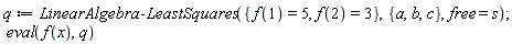 q := LinearAlgebra:-LeastSquares({f(1) = 5, f(2) = 3}, {a, b, c}, free = s); eval(f(x), q)