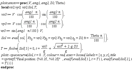 plotcanon := proc (V, ang1, ang2, Z0, Theta) local vx0, vy0, vz0, Sol, T; vx0 := V*cos((1/180)*Pi*ang1)*sin((1/180)*ang2*Pi); vy0 := V*cos((1/180)*Pi*ang1)*cos((1/180)*ang2*Pi); vz0 := sin((1/180)*Pi*ang1)*V; Sol := eval(sol, {theta = (1/180)*Theta*Pi, Vx[0] = vx0, Vy[0] = vy0, Vz[0] = vz0, z[0] = Z0}); T := fsolve(Sol[3] = 0, t = vz0/g+sqrt(vz0^2+2*g*Z0)/g); plots:-spacecurve(Sol, t = 0 .. T, colour = red, axes = boxed, labels = [x, y, z], title = sprintf("Final position: (%0.2f , %0.2f)", evalf(eval(Sol[1], t = T)), evalf(eval(Sol[2], t = T)))) end proc