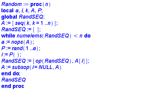 proc (n) local a, i, k, A, P; global RandSEQ; A := [seq(k, k = 1 .. n)]; RandSEQ := []; while numelems(RandSEQ) < n do a := nops(A); P := rand(1 .. a); i := P(); RandSEQ := [op(RandSEQ), A[i]]; A := subsop(i = NULL, A) end do; RandSEQ end proc