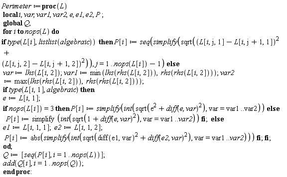 Perimeter := proc (L) local i, var, var1, var2, e, e1, e2, P; global Q; for i to nops(L) do if type(L[i], listlist(algebraic)) then P[i] := seq(simplify(sqrt((L[i, j, 1]-L[i, j+1, 1])^2+(L[i, j, 2]-L[i, j+1, 2])^2)), j = 1 .. nops(L[i])-1) else var := lhs(L[i, 2]); var1 := min(lhs(rhs(L[i, 2])), rhs(rhs(L[i, 2]))); var2 := max(lhs(rhs(L[i, 2])), rhs(rhs(L[i, 2]))); if type(L[i, 1], algebraic) then e := L[i, 1]; if nops(L[i]) = 3 then P[i] := simplify(int(sqrt(e^2+(diff(e, var))^2), var = var1 .. var2)) else P[i] := simplify(int(sqrt(1+(diff(e, var))^2), var = var1 .. var2)) end if else e1 := L[i, 1, 1]; e2 := L[i, 1, 2]; P[i] := abs(simplify(int(sqrt((diff(e1, var))^2+(diff(e2, var))^2), var = var1 .. var2))) end if end if end do; Q := [seq(P[i], i = 1 .. nops(L))]; add(Q[i], i = 1 .. nops(Q)) end proc