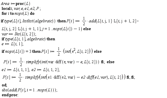 Area := proc (L) local i, var, e, e1, e2, P; for i to nops(L) do if type(L[i], listlist(algebraic)) then P[i] := (1/2)*add(L[i, j, 1]*L[i, j+1, 2]-L[i, j, 2]*L[i, j+1, 1], j = 1 .. nops(L[i])-1) else var := lhs(L[i, 2]); if type(L[i, 1], algebraic) then e := L[i, 1]; if nops(L[i]) = 3 then P[i] := (1/2)*(int(e^2, L[i, 2])) else P[i] := (1/2)*simplify(int(var*(diff(e, var))-e, L[i, 2])) end if else e1 := L[i, 1, 1]; e2 := L[i, 1, 2]; P[i] := (1/2)*simplify(int(e1*(diff(e2, var))-e2*(diff(e1, var)), L[i, 2])) end if end if end do; abs(add(P[i], i = 1 .. nops(L))) end proc