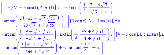 [[[-7^(1/2)+4*cos(t), 4*sin(t)], t = -arccos((1/4)*(7+4*7^(1/2))/(7^(1/2)+4)) .. -arctan(3*(-23+7^(1/2)*55^(1/2))/(23*7^(1/2)+9*55^(1/2)))], [[3*cos(s), 3+3*sin(s)], s = -arctan((1/3)*(9+7^(1/2)*55^(1/2))/(-7^(1/2)+55^(1/2))) .. arctan((1/3)*(-9+4*91^(1/2))/(4+91^(1/2)))], [[4+5*cos(u), 5*sin(u)], u = arctan(3*(41+4*91^(1/2))/(-164+9*91^(1/2)))+Pi .. arctan(3/4)-Pi]]