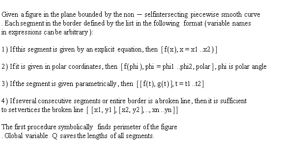   Given a figure in the plane bounded by the non-selfintersecting piecewise smooth curve. Each segment in the border defined by the list in the following format (variable names  in expressions can be arbitrary):    1) If this segment is given by an explicit equation, then  [f(x), x=x1..x2)]    2) If it is given in polar coordinates, then  [f(phi), phi=phi1..phi2, polar] , phi is polar angle    3) If the segment is given parametrically, then  [[f(t), g(t)], t=t1..t2]    4) If several consecutive segments or entire border is a broken line, then it is sufficient to set vertices the broken line [ [x1,y1], [x2,y2], .., xn..yn]]     The first procedure symbolically finds perimeter of the figure. Global variable  Q  saves the lengths of all segments.