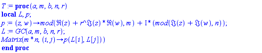 proc (a, m, b, n, r) local L, p; p := proc (z, w) options operator, arrow; `mod`(Re(z)+r^Im(z)*Re(w), m)+I*(`mod`(Im(z)+Im(w), n)) end proc; L := GC(a, m, b, n, r); Matrix(m*n, proc (i, j) options operator, arrow; p(L[i], L[j]) end proc) end proc