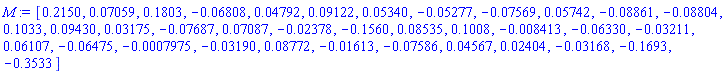 M := Vector[row](36, {(1) = .2150, (2) = 0.7059e-1, (3) = .1803, (4) = -0.6808e-1, (5) = 0.4792e-1, (6) = 0.9122e-1, (7) = 0.5340e-1, (8) = -0.5277e-1, (9) = -0.7569e-1, (10) = 0.5742e-1, (11) = -0.8861e-1, (12) = -0.8804e-1, (13) = .1033, (14) = 0.9430e-1, (15) = 0.3175e-1, (16) = -0.7687e-1, (17) = 0.7087e-1, (18) = -0.2378e-1, (19) = -.1560, (20) = 0.8535e-1, (21) = .1008, (22) = -0.8413e-2, (23) = -0.6330e-1, (24) = -0.3211e-1, (25) = 0.6107e-1, (26) = -0.6475e-1, (27) = -0.7975e-3, (28) = -0.3190e-1, (29) = 0.8772e-1, (30) = -0.1613e-1, (31) = -0.7586e-1, (32) = 0.4567e-1, (33) = 0.2404e-1, (34) = -0.3168e-1, (35) = -.1693, (36) = -.3533})