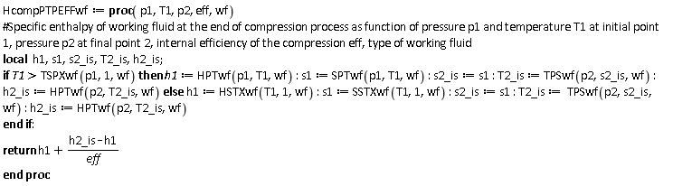 HcompPTPEFFwf := proc (p1, T1, p2, eff, wf) local h1, s1, s2_is, T2_is, h2_is; if TSPXwf(p1, 1, wf) < T1 then h1 := HPTwf(p1, T1, wf); s1 := SPTwf(p1, T1, wf); s2_is := s1; T2_is := TPSwf(p2, s2_is, wf); h2_is := HPTwf(p2, T2_is, wf) else h1 := HSTXwf(T1, 1, wf); s1 := SSTXwf(T1, 1, wf); s2_is := s1; T2_is := TPSwf(p2, s2_is, wf); h2_is := HPTwf(p2, T2_is, wf) end if; return h1+(h2_is-h1)/eff end proc