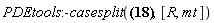 PDEtools:-casesplit({0 = (diff(R(Y), `&rfr;`))*(diff(R(Y), `&tfr;`))*R(Y)/(-R(Y)+2*m), 0 = (diff(R(Y), varphi))*(diff(R(Y), `&rfr;`))*R(Y)/(-R(Y)+2*m), 0 = (diff(R(Y), varphi))*(diff(R(Y), `&tfr;`))*R(Y)/(-R(Y)+2*m), 0 = (diff(R(Y), varphi))*(diff(R(Y), vartheta))*R(Y)/(-R(Y)+2*m), 0 = (diff(R(Y), vartheta))*(diff(R(Y), `&rfr;`))*R(Y)/(-R(Y)+2*m), 0 = (diff(R(Y), vartheta))*(diff(R(Y), `&tfr;`))*R(Y)/(-R(Y)+2*m), (-2*`&rfr;`+1/`&mfr;`^2)^2/(2*`&rfr;`+1/`&mfr;`^2)^2 = ((diff(R(Y), `&tfr;`))^2*R(Y)^2-4*(-(1/2)*R(Y)+m)^2)/(R(Y)*(-R(Y)+2*m)), -(1/16)*(2*`&rfr;`+1/`&mfr;`^2)^4/`&rfr;`^4 = (diff(R(Y), `&rfr;`))^2*R(Y)/(-R(Y)+2*m), -(1/16)*(2*`&rfr;`+1/`&mfr;`^2)^4/`&rfr;`^2 = -(diff(R(Y), vartheta))^2*R(Y)/(R(Y)-2*m)-R(Y)^2, -(1/16)*(2*`&rfr;`+1/`&mfr;`^2)^4*sin(vartheta)^2/`&rfr;`^2 = 2*((1/2)*(diff(R(Y), varphi))^2+(cos(vartheta)-1)*R(Y)*(cos(vartheta)+1)*(-(1/2)*R(Y)+m))*R(Y)/(-R(Y)+2*m)}, [R, mt])