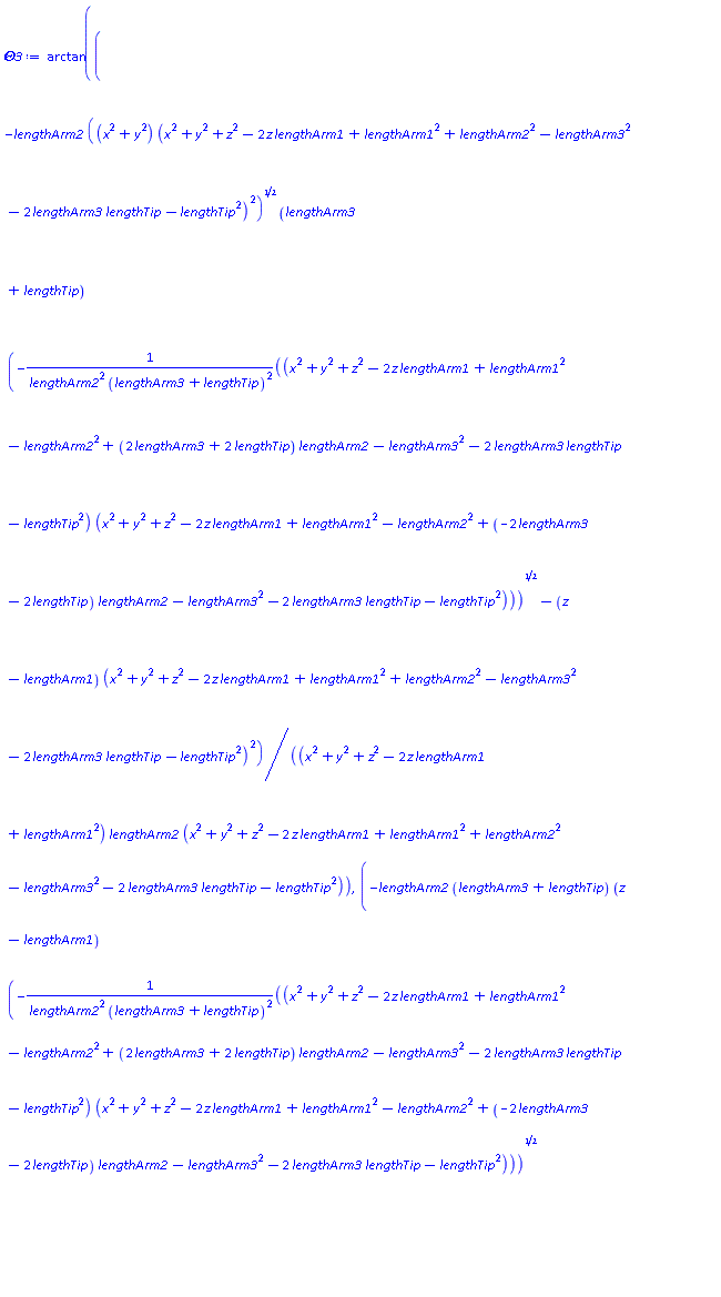 arctan((-lengthArm2*((x^2+y^2)*(x^2+y^2+z^2-2*z*lengthArm1+lengthArm1^2+lengthArm2^2-lengthArm3^2-2*lengthArm3*lengthTip-lengthTip^2)^2)^(1/2)*(lengthArm3+lengthTip)*(-(x^2+y^2+z^2-2*z*lengthArm1+lengthArm1^2-lengthArm2^2+(2*lengthArm3+2*lengthTip)*lengthArm2-lengthArm3^2-2*lengthArm3*lengthTip-lengthTip^2)*(x^2+y^2+z^2-2*z*lengthArm1+lengthArm1^2-lengthArm2^2+(-2*lengthArm3-2*lengthTip)*lengthArm2-lengthArm3^2-2*lengthArm3*lengthTip-lengthTip^2)/(lengthArm2^2*(lengthArm3+lengthTip)^2))^(1/2)-(z-lengthArm1)*(x^2+y^2+z^2-2*z*lengthArm1+lengthArm1^2+lengthArm2^2-lengthArm3^2-2*lengthArm3*lengthTip-lengthTip^2)^2)/((x^2+y^2+z^2-2*z*lengthArm1+lengthArm1^2)*lengthArm2*(x^2+y^2+z^2-2*z*lengthArm1+lengthArm1^2+lengthArm2^2-lengthArm3^2-2*lengthArm3*lengthTip-lengthTip^2)), (-lengthArm2*(lengthArm3+lengthTip)*(z-lengthArm1)*(-(x^2+y^2+z^2-2*z*lengthArm1+lengthArm1^2-lengthArm2^2+(2*lengthArm3+2*lengthTip)*lengthArm2-lengthArm3^2-2*lengthArm3*lengthTip-lengthTip^2)*(x^2+y^2+z^2-2*z*lengthArm1+lengthArm1^2-lengthArm2^2+(-2*lengthArm3-2*lengthTip)*lengthArm2-lengthArm3^2-2*lengthArm3*lengthTip-lengthTip^2)/(lengthArm2^2*(lengthArm3+lengthTip)^2))^(1/2)+((x^2+y^2)*(x^2+y^2+z^2-2*z*lengthArm1+lengthArm1^2+lengthArm2^2-lengthArm3^2-2*lengthArm3*lengthTip-lengthTip^2)^2)^(1/2))/((x^2+y^2+z^2-2*z*lengthArm1+lengthArm1^2)*lengthArm2))+(1/2)*Pi