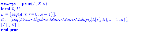 proc (A, B, n) local L, K; L := [seq(A^r, r = 0 .. n-1)]; K := [seq(LinearAlgebra:-MatrixMatrixMultiply(L[s], B), s = 1 .. n)]; [L[], K[]] end proc