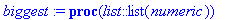 biggest := proc (list::list(numeric)) local candidate, i; candidate := list[1]; for i from 2 to nops(list) do if candidate < list[i] then candidate := list[i] end if end do; candidate end proc
