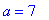 a = 7