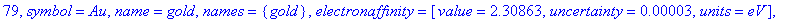 79, symbol = Au, name = gold, names = {gold}, electronaffinity = [value = 2.30863, uncertainty = .3e-4, units = eV], density = [value = 19.3, uncertainty = undefined, units = g/cm^3], boilingpoint = [v...