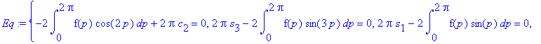 Eq := {-2*int(f(p)*cos(2*p),p = 0 .. 2*Pi)+2*Pi*c[2] = 0, 2*Pi*s[3]-2*int(f(p)*sin(3*p),p = 0 .. 2*Pi) = 0, 2*Pi*s[1]-2*int(f(p)*sin(p),p = 0 .. 2*Pi) = 0, 2*Pi*c[1]-2*int(f(p)*cos(p),p = 0 .. 2*Pi) = ...