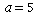 a = 5