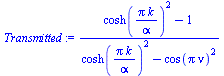 `:=`(Transmitted, `/`(`*`(`+`(`*`(`^`(cosh(`/`(`*`(Pi, `*`(k)), `*`(alpha))), 2)), `-`(1))), `*`(`+`(`*`(`^`(cosh(`/`(`*`(Pi, `*`(k)), `*`(alpha))), 2)), `-`(`*`(`^`(cos(`*`(Pi, `*`(nu))), 2)))))))