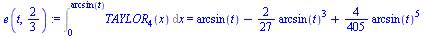 Int(TAYLOR[4](x), x = 0 .. arcsin(t)) = `+`(arcsin(t), `-`(`*`(`/`(2, 27), `*`(`^`(arcsin(t), 3)))), `*`(`/`(4, 405), `*`(`^`(arcsin(t), 5))))