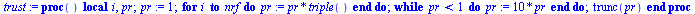 proc () local i, pr; `:=`(pr, 1); for i to nrf do `:=`(pr, `*`(pr, `*`(triple()))) end do; while `<`(pr, 1) do `:=`(pr, `+`(`*`(10, `*`(pr)))) end do; trunc(pr) end proc