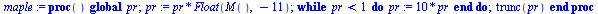 proc () global pr; `:=`(pr, `*`(pr, `*`(Float(M(), -11)))); while `<`(pr, 1) do `:=`(pr, `+`(`*`(10, `*`(pr)))) end do; trunc(pr) end proc