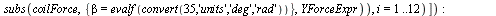 `:=`(YForce, map(eval, [seq(subs(map(proc (dummy) options operator, arrow; dummy = dummy || i end proc, listVarnames), subs(coilForce, {beta = evalf(convert(35, 'units', 'deg', 'rad'))}, YForceExpr)),...