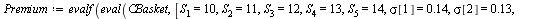 `:=`(Premium, evalf(eval(CBasket, [S[1] = 10, S[2] = 11, S[3] = 12, S[4] = 13, S[5] = 14, sigma[1] = .14, sigma[2] = .13, sigma[3] = .12, sigma[4] = .11, sigma[5] = .1, w[1] = .3, w[2] = .1, w[3] = .1...