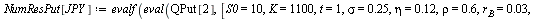 `:=`(NumResCall[JPY], evalf(eval(QCall[2], [S0 = 10, K = 1100, t = 1, sigma = .25, eta = .12, rho = .6, r[B] = 0.3e-1, r[A] = 0.1e-1, X0 = 110]))); 1; `:=`(NumResPut[JPY], evalf(eval(QPut[2], [S0 = 10...