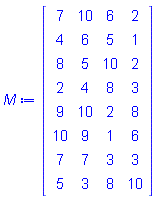 M := Matrix(8, 4, {(1, 1) = 7, (1, 2) = 10, (1, 3) = 6, (1, 4) = 2, (2, 1) = 4, (2, 2) = 6, (2, 3) = 5, (2, 4) = 1, (3, 1) = 8, (3, 2) = 5, (3, 3) = 10, (3, 4) = 2, (4, 1) = 2, (4, 2) = 4, (4, 3) = 8, (4, 4) = 3, (5, 1) = 9, (5, 2) = 10, (5, 3) = 2, (5, 4) = 8, (6, 1) = 10, (6, 2) = 9, (6, 3) = 1, (6, 4) = 6, (7, 1) = 7, (7, 2) = 7, (7, 3) = 3, (7, 4) = 3, (8, 1) = 5, (8, 2) = 3, (8, 3) = 8, (8, 4) = 10})